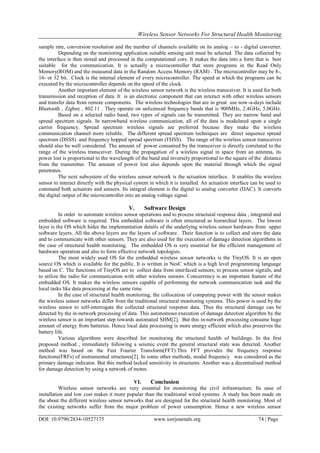 Wireless Sensor Networks For Structural Health Monitoring
DOI: 10.9790/2834-10527175 www.iosrjournals.org 74 | Page
sample rate, conversion resolution and the number of channels available on its analog – to - digital converter.
Depending on the monitoring application suitable sensing unit must be selected. The data collected by
the interface is then stored and processed in the computational core. It makes the data into a form that is best
suitable for the communication. It is actually a microcontroller that store programs in the Read Only
Memory(ROM) and the measured data in the Random Access Memory (RAM) . The microcontroller may be 8-,
16- or 32 bit. Clock is the internal element of every microcontroller. The speed at which the programs can be
executed by the microcontroller depends on the speed of the clock.
Another important element of the wireless sensor network is the wireless transceiver. It is used for both
transmission and reception of data. It is an electronic component that can interact with other wireless sensors
and transfer data from remote components. The wireless technologies that are in great use now-a-days include
Bluetooth , Zigbee , 802.11 . They operate on unlicensed frequency bands that is 900MHz, 2.4GHz, 5.0GHz.
Based on a selected radio band, two types of signals can be transmitted. They are narrow band and
spread spectrum signals. In narrowband wireless communication, all of the data is modulated upon a single
carrier frequency. Spread spectrum wireless signals are preferred because they make the wireless
communication channel more reliable. The different spread spectrum techniques are direct sequence spread
spectrum (DSSS) and frequency hopped spread spectrum (FHSS). The range of the wireless sensor transceiver
should also be well considered. The amount of power consumed by the transceiver is directly correlated to the
range of the wireless transceiver. During the propagation of a wireless signal in space from an antenna, its
power lost is proportional to the wavelength of the band and inversely proportional to the square of the distance
from the transmitter. The amount of power lost also depends upon the material through which the signal
penetrates.
The next subsystem of the wireless sensor network is the actuation interface. It enables the wireless
sensor to interact directly with the physical system in which it is installed. An actuation interface can be used to
command both actuators and sensors. Its integral element is the digital to analog converter (DAC). It converts
the digital output of the microcontroller into an analog voltage signal.
V. Software Design
In order to automate wireless sensor operations and to process structural response data , integrated and
embedded software is required. This embedded software is often structured as hierarchial layers. The lowest
layer is the OS which hides the implementation details of the underlying wireless sensor hardware from upper
software layers. All the above layers are the layers of software. Their function is to collect and store the data
and to communicate with other sensors. They are also used for the execution of damage detection algorithms in
the case of structural health monitoring. The embedded OS is very essential for the efficient management of
hardware operation and also to form effective network topologies.
The most widely used OS for the embedded wireless sensor networks is the TinyOS. It is an open
source OS which is available for the public. It is written in NesC which is a high level programming language
based on C. The functions of TinyOS are to collect data from interfaced sensors, to process sensor signals, and
to utilize the radio for communication with other wireless sensors. Concurrency is an important feature of the
embedded OS. It makes the wireless sensors capable of performing the network communication task and the
local tasks like data processing at the same time.
In the case of structural health monitoring, the collocation of computing power with the sensor makes
the wireless sensor networks differ from the traditional structural monitoring systems. This power is used by the
wireless sensor to self-interrogate the collected structural response data. Thus the structural damage can be
detected by the in-network processing of data. This autonomous execution of damage detection algorithm by the
wireless sensor is an important step towards automated SHM[2]. But this in-network processing consume huge
amount of energy from batteries. Hence local data processing is more energy efficient which also preserves the
battery life.
Various algorithms were described for monitoring the structural health of buildings. In the first
proposed method , immediately following a seismic event the general structural state was detected. Another
method was based on the Fast Fourier Transform(FFT).This FFT provides the frequency response
functions(FRFs) of instrumented structures[2]. In some other methods, modal frequency was considered as the
primary damage indicator. But this method lacked sensitivity in structures. Another was a decentralised method
for damage detection by using a network of motes.
VI. Conclusion
Wireless sensor networks are very essential for monitoring the civil infrastructure. Its ease of
installation and low cost makes it more popular than the traditional wired systems. A study has been made on
the about the different wireless sensor networks that are designed for the structural health monitoring. Most of
the existing networks suffer from the major problem of power consumption. Hence a new wireless sensor
 