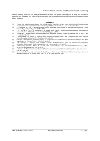 Wireless Sensor Networks For Structural Health Monitoring
DOI: 10.9790/2834-10527175 www.iosrjournals.org 75 | Page
network namely Snowfort has been proposed that involves low power consumption. A study has also made
regarding the hardware and software platforms used for the implementation and simulation of these wireless
sensor networks.
References
[1] Yizheng Liao, Mark Mollineaux, Richard Hsu, Rebekah Bartlett,” SnowFort: An Open Source Wireless Sensor Network for Data
Analytics in Infrastructure and Environmental Monitoring”, IEEE Sensors Journal, vol. 14, no. 12, December 2014
[2] J. P. Lynch and K. J. Loh, “A summary review of wireless sensors and sensor networks for structural health monitoring,” Shock
Vibration Dig.,vol. 38, no. 2, pp. 91–128, Mar. 2006
[3] J. P. Lynch, K. H. Law, A. S. Kiremidjian, T. W. Kenny, and E. Carryer, “A wireless modular monitoring system for civil
structures,” in Proc. 20th Int. Modal Anal. Conf. (IMAC XX), pp. 1–6, 2002.
[4] A. Rowe et al., “Sensor Andrew: Large-scale campus-wide sensing and actuation,” IBM J. Res. Develop., vol. 55, nos. 1–2, pp.
6:1–6:14, Jan./Mar. 2011.
[5] T. Nagayama and B. F. Spencer, Jr., “Structural health monitoring using smart sensors,” Dept. Civil Environ. Eng., Univ. Illinois at
Urbana-Champaign, Urbana, IL, USA, Tech. Rep. NSEL-001, 2007.
[6] H. Jo et al., “Hybrid wireless smart sensor network for full-scale structural health monitoring of a cable-stayed bridge,” Proc. SPIE
Smart Struct., vol. 7981, pp. 798105-1–798105-15, Apr. 2011.
[8] A. S. Kiremidjian, G. Kiremidjian, and P. Sarabandi, “A wireless structural monitoring system with embedded damage algorithms
and decision support system,” Struct. Infrastruct. Eng., vol. 7, no. 12, pp. 881–894, Dec. 2011.
[9] A. Mainwaring, D. Culler, J. Polastre, R. Szewczyk, and J. Anderson,“Wireless sensor networks for habitat monitoring,” in Proc.
1st ACM Int. Workshop WSNA, 2002, pp. 88–97.
[10] J. A. Rice et al., “Flexible smart sensor framework for autonomous structural health monitoring,” Smart Struct. Syst., vol. 6, nos. 5–
6, pp. 423–438, 2010.
[11] R. Szewczyk, E. Osterweil, J. Polastre, M. Hamilton, A. Mainwaring, and D. Estrin, “Habitat monitoring with sensor
networks,”Commun.ACM, Wireless Sensor Netw., vol. 47, no. 6, pp. 34–40, Jun. 2004.
 