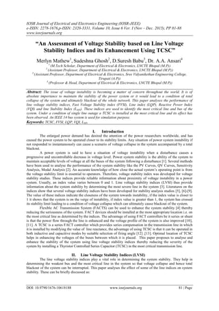 IOSR Journal of Electrical and Electronics Engineering (IOSR-JEEE)
e-ISSN: 2278-1676,p-ISSN: 2320-3331, Volume 10, Issue 6 Ver. I (Nov – Dec. 2015), PP 81-88
www.iosrjournals.org
DOI: 10.9790/1676-10618188 www.iosrjournals.org 81 | Page
“An Assessment of Voltage Stability based on Line Voltage
Stability Indices and its Enhancement Using TCSC”
Merlyn Mathew1
, Sudeshna Ghosh2
, D.Suresh Babu3
, Dr. A.A. Ansari4
1
(M.Tech Scholar, Department of Electrical & Electronics, LNCTE Bhopal (M.P))
2
(Assistant Professor, Department of Electrical & Electronics, LNCTE Bhopal (M.P))
3
(Assistant Professor, Department of Electrical & Electronics, Sree Vidyanikethan Engineering College,
Tirupati (A.P))
4
(Professor & Head, Department of Electrical & Electronics, LNCTE Bhopal (M.P))
Abstract: The issue of voltage instability is becoming a matter of concern throughout the world. It is of
absolute importance to maintain the stability of the power system or it would lead to a condition of total
collapse of the system and ultimately blackout of the whole network. This paper analyses the performance of
line voltage stability indices, Fast Voltage Stability index (FVSI), Line index (LQP), Reactive Power Index
(VQI) and line Stability Index (LMN). These indices are used to identify the most critical line and bus of the
system. Under a condition of single line outage a TCSC is installed at the most critical line and its effect has
been observed. An IEEE 14 bus system is used for simulation purpose.
Keywords: TCSC, FVSI, LQP, VQI, LMN
I. Introduction
The enlarged power demand has desired the attention of the power researchers worldwide, and has
caused the power system to be operated closer to its stability limits. Any situation of power system instability if
not responded to instantaneously can cause a scenario of voltage collapse in the system accompanied by a total
blackout.
A power system is said to have a situation of voltage instability when a disturbance causes a
progressive and uncontrollable decrease in voltage level. Power system stability is the ability of the system to
maintain acceptable levels of voltage at all the buses of the system following a disturbance [1]. Several methods
have been used to analyse the performance of the system stability like the PV Curves, QV Curves, Sensitivity
Analysis, Modal Analysis [2]. An accurate knowledge of how close the actual system’s operating point is from
the voltage stability limit is essential to operators. Therefore, voltage stability index was developed for voltage
stability studies. These indices provide reliable information about proximity of voltage instability in a power
system. Usually, an index value varies between 0 and 1. Line voltage stability indices (LVSI) thus provide
information about the system stability by determining the most severe line in the system [3]. Literatures on the
indices show that several voltage stability indices have been developed for stability analysis studies [5], [6]-[9].
The value of these indices indicate the closeness of the system towards instability, if the index value is closer to
1 it shows that the system is on the verge of instability, if index value is greater than 1, the system has crossed
its stability limit leading to a condition of voltage collapse which can ultimately cause blackout of the system.
Flexible AC Transmission System (FACTS) can be used to enhance the system stability [4] thereby
reducing the seriousness of the system. FACT devices should be installed at the most appropriate location i.e. on
the most critical line as determined by the indices. The advantage of using FACT controllers be it series or shunt
is that the power flow through the line is enhanced and the voltage profile of the system is also improved [10],
[11]. A TCSC is a series FACT controller which provides series compensation in the transmission line in which
it is installed by modifying the value of line reactance, the advantage of using TCSC is that it can be operated in
both inductive and capacitive modes by suitable selection of firing angle [12] ,[13]. Optimal location of TCSC
helps in enhancing the voltages of the buses between which it is placed. This paper proposes to analyse and
enhance the stability of the system using line voltage stability indices thereby reducing the severity of the
system by installing a Thyristor Controlled Series Capacitor (TCSC) in the most critical transmission line.
II. Line Voltage Stability Indices (LVSI)
The line voltage stability indices play a vital role in determining the system stability. They help in
determining the weakest bus and the most critical line in the system so that voltage collapse and hence total
blackout of the system can be interrupted. This paper analyses the effect of some of the line indices on system
stability. These can be briefly discussed as:
 