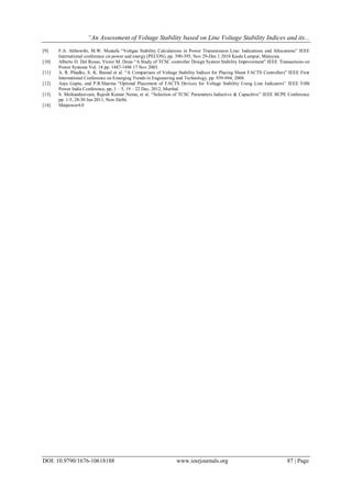 “An Assessment of Voltage Stability based on Line Voltage Stability Indices and its...
DOI: 10.9790/1676-10618188 www.iosrjournals.org 87 | Page
[9] F.A. Althowibi, M.W. Mustafa “Voltgae Stability Calculations in Power Transmission Line: Indications and Allocations” IEEE
International conference on power and energy (PECON), pp. 390-395, Nov 29-Dec 1 2010 Kaula Lumpur, Malaysia.
[10] Alberto D. Del Rosso, Victor M. Dona “A Study of TCSC controller Design System Stability Improvement” IEEE Transactions on
Power Systems Vol. 18 pp. 1487-1496 17 Nov 2003.
[11] A. R. Phadke, S. K. Bansal et al. “A Comparison of Voltage Stability Indices for Placing Shunt FACTS Controllers” IEEE First
International Conference on Emerging Trends in Engineering and Technology, pp. 939-944, 2008.
[12] Anju Gupta, and P.R.Sharma “Optimal Placement of FACTS Devices for Voltage Stability Using Line Indicators” IEEE Fifth
Power India Conference, pp. 1 – 5, 19 – 22 Dec, 2012, Murthal.
[13] S. Meikandasivam, Rajesh Kumar Nema, et al. “Selection of TCSC Parameters Inductive & Capacitive” IEEE IICPE Conference
pp. 1-5, 28-30 Jan 2011, New Delhi.
[14] Matpower4.0
 
