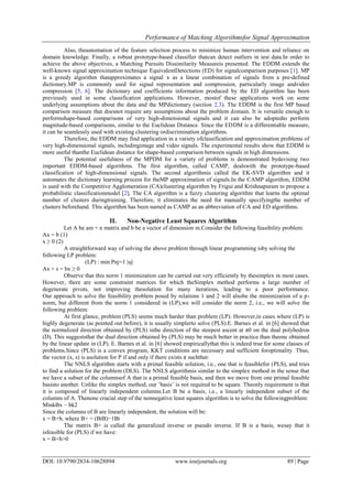 Performance of Matching Algorithmsfor Signal Approximation
DOI: 10.9790/2834-10628894 www.iosrjournals.org 89 | Page
Also, theautomation of the feature selection process to minimize human intervention and reliance on
domain knowledge. Finally, a robust prototype-based classifier thatcan detect outliers in test data.In order to
achieve the above objectives, a Matching Pursuits Dissimilarity Measureis presented. The EDDM extends the
well-known signal approximation technique EquivalentDetections (ED) for signalcomparison purposes [1]. MP
is a greedy algorithm thatapproximates a signal x as a linear combination of signals from a pre-defined
dictionary.MP is commonly used for signal representation and compression, particularly image andvideo
compression [5, 6]. The dictionary and coefficients information produced by the ED algorithm has been
previously used in some classification applications. However, mostof these applications work on some
underlying assumptions about the data and the MPdictionary (section 2.3). The EDDM is the first MP based
comparison measure that doesnot require any assumptions about the problem domain. It is versatile enough to
performshape-based comparisons of very high-dimensional signals and it can also be adoptedto perform
magnitude-based comparisons, similar to the Euclidean Distance. Since the EDDM is a differentiable measure,
it can be seamlessly used with existing clustering ordiscrimination algorithms.
Therefore, the EDDM may find application in a variety ofclassification and approximation problems of
very high-dimensional signals, includingimage and video signals. The experimental results show that EDDM is
more useful thanthe Euclidean distance for shape-based comparison between signals in high dimensions.
The potential usefulness of the MPDM for a variety of problems is demonstrated bydevising two
important EDDM-based algorithms. The first algorithm, called CAMP, dealswith the prototype-based
classification of high-dimensional signals. The second algorithmis called the EK-SVD algorithm and it
automates the dictionary learning process for theMP approximation of signals.In the CAMP algorithm, EDDM
is used with the Competitive Agglomeration (CA)clustering algorithm by Frigui and Krishnapuram to propose a
probabilistic classificationmodel [2]. The CA algorithm is a fuzzy clustering algorithm that learns the optimal
number of clusters duringtraining. Therefore, it eliminates the need for manually specifyingthe number of
clusters beforehand. This algorithm has been named as CAMP as an abbreviation of CA and ED algorithms.
II. Non-Negative Least Squares Algorithm
Let A be am × n matrix and b be a vector of dimension m.Consider the following feasibility problem:
Ax = b (1)
x ≥ 0 (2)
A straightforward way of solving the above problem through linear programming isby solving the
following LP problem:
(LP) : min Pnj=1 |sj|
Ax + s = bx ≥ 0
Observe that this norm 1 minimization can be carried out very efficiently by thesimplex in most cases.
However, there are some constraint matrices for which theSimplex method performs a large number of
degenerate pivots, not improving thesolution for many iterations, leading to a poor performance.
Our approach to solve the feasibility problem posed by relations 1 and 2 will alsobe the minimization of a p-
norm, but different from the norm 1 considered in (LP),we will consider the norm 2, i.e., we will solve the
following problem:
At first glance, problem (PLS) seems much harder than problem (LP). However,in cases where (LP) is
highly degenerate (as pointed out before), it is usually simplerto solve (PLS).E. Barnes et al. in [6] showed that
the normalized direction obtained by (PLS) isthe direction of the steepest ascent at π0 on the dual polyhedron
(D). This suggeststhat the dual direction obtained by (PLS) may be much better in practice than theone obtained
by the linear update in (LP). E. Barnes et al. in [6] showed empiricallythat this is indeed true for some classes of
problems.Since (PLS) is a convex program, KKT conditions are necessary and sufficient foroptimality. Thus,
the vector (x, s) is asolution for P if and only if there exists π suchthat:
The NNLS algorithm starts with a primal feasible solution, i.e., one that is feasiblefor (PLS), and tries
to find a solution for the problem (DLS). The NNLS algorithmis similar to the simplex method in the sense that
we have a subset of the columnsof A that is a primal feasible basis, and then we move from one primal feasible
basisto another. Unlike the simplex method, our ’basis’ is not required to be square. Theonly requirement is that
it is composed of linearly independent columns.Let B be a basis, i.e., a linearly independent subset of the
columns of A. Thenone crucial step of the nonnegative least squares algorithm is to solve the followingproblem:
MinkBx − bk2
Since the columns of B are linearly independent, the solution will be:
x = B+b, where B+ = (BtB)−1Bt
The matrix B+ is called the generalized inverse or pseudo inverse. If B is a basis, wesay that it
isfeasible for (PLS) if we have:
x = B+b>0
 