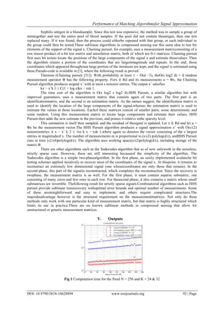 Performance of Matching Algorithmsfor Signal Approximation
DOI: 10.9790/2834-10628894 www.iosrjournals.org 92 | Page
Syphilis antigen in a bloodsample. Since this test was expensive, the method was to sample a group of
mentogether and test the entire pool of blood samples. If the pool did not contain theantigen, then one test
replaced many. If it was found, then the process could eitherbe repeated with that group, or each individual in
the group could then be tested.These sublinear algorithms in compressed sensing use this same idea to test for
elements of the support of the signal x. Chaining pursuit, for example, uses a measurement matrixconsisting of a
row tensor product of a bit test matrix and anisolation matrix, both of which are 0-1 matrices. Chaining pursuit
first uses bit teststo locate the positions of the large components of the signal x and estimate thosevalues. Then
the algorithm retains a portion of the coordinates that are largestmagnitude and repeats. In the end, those
coordinates which appeared throughouta large portion of the iterations are kept, and the signal is estimated using
these.Pseudo-code is available in [3], where the following result is proved.
Theorem (Chaining pursuit [31]). With probability at least 1 − O(d −3), theO(s log2 d) × d random
measurement operator Φ has the following property. Forx ∈ Rd and its measurements u = Φx, the Chaining
Pursuit algorithm produces asignal xˆ with at most s nonzero entries. The output xˆ satisfies
kx − xˆk 1 ≤ C(1 + log s)kx − xsk 1.
The time cost of the algorithm is O(s log2 s log2 d).HHS Pursuit, a similar algorithm but with
improved guarantees, uses a measurement matrix that consists again of two parts. The first part is an
identificationmatrix, and the second is an estimation matrix. As the names suggest, the identification matrix is
used to identify the location of the large components of the signal,whereas the estimation matrix is used to
estimate the values at those locations. Eachof these matrices consist of smaller parts, some deterministic and
some random. Using this measurement matrix to locate large components and estimate their values, HHS
Pursuit then adds the new estimate to the previous, and prunes it relative tothe sparsity level.
This estimation is itself then sampled, and the residual of thesignal is updated. Let x ∈ Rd and let u =
Φx be the measurement vector.The HHS Pursuit algorithm produces a signal approximation xˆ with O(s/ε2)
nonzeroentries. k x − xˆ k 2 ≤ √εs k x − xsk 1,where again xs denotes the vector consisting of the s largest
entries in magnitudeof x. The number of measurements m is proportional to (s/ε2) polylog(d/ε), andHHS Pursuit
runs in time (s2/ε4)polylog(d/ε). The algorithm uses working space(s/ε2)polylog(d/ε), including storage of the
matrix Φ.
There are other algorithms such as the Sudocodes algorithm that as of now onlywork in the noiseless,
strictly sparse case. However, these are still interesting becauseof the simplicity of the algorithm. The
Sudocodes algorithm is a simple two-phasealgorithm. In the first phase, an easily implemented avalanche bit
testing schemes applied iteratively to recover most of the coordinates of the signal x. At thispoint, it remains to
reconstruct an extremely low dimensional signal (one whosecoordinates are only those that remain). In the
second phase, this part of the signalis reconstructed, which completes the reconstruction. Since the recovery is
twophase, the measurement matrix is as well. For the first phase, it must contain asparse submatrix, one
consisting of many zeros and few ones in each row. For thesecond phase, it also contains a matrix whose small
submatrices are invertible. Thefollowing result for strictly sparse signals.Combinatorial algorithms such as HHS
pursuit provide sublinear timerecovery withoptimal error bounds and optimal number of measurements. Some
of these arestraightforward and easy to implement, and others require complicated structures.The
majordisadvantage however is the structural requirement on the measurementmatrices. Not only do these
methods only work with one particular kind of measurement matrix, but that matrix is highly structured which
limits its use in practice.There are no known sublinear methods in compressed sensing that allow for
unstructured or generic measurement matrices
V. Outputs
Fig 1 Computation time for the fixed N = 256 and K = 24 & 32
 