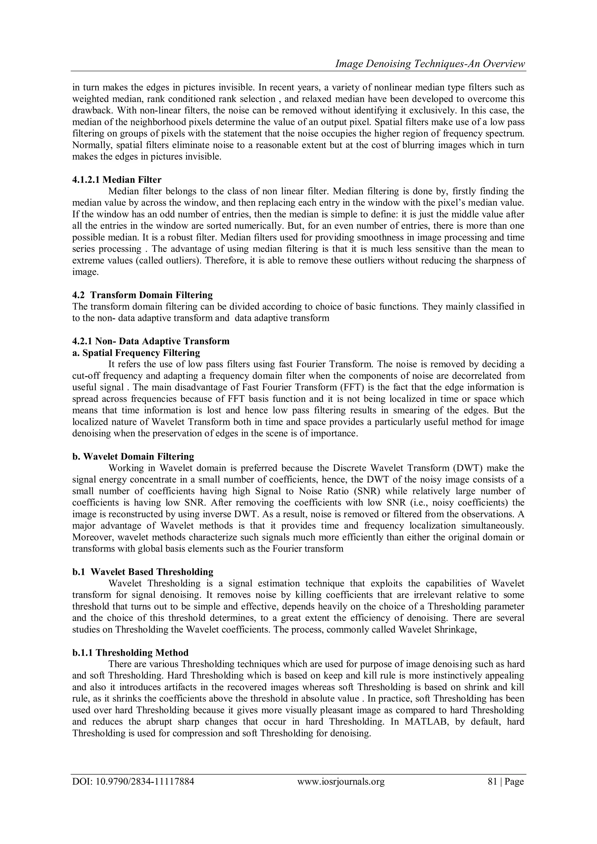 Image Denoising Techniques-An Overview
DOI: 10.9790/2834-11117884 www.iosrjournals.org 81 | Page
in turn makes the edges in pictures invisible. In recent years, a variety of nonlinear median type filters such as
weighted median, rank conditioned rank selection , and relaxed median have been developed to overcome this
drawback. With non-linear filters, the noise can be removed without identifying it exclusively. In this case, the
median of the neighborhood pixels determine the value of an output pixel. Spatial filters make use of a low pass
filtering on groups of pixels with the statement that the noise occupies the higher region of frequency spectrum.
Normally, spatial filters eliminate noise to a reasonable extent but at the cost of blurring images which in turn
makes the edges in pictures invisible.
4.1.2.1 Median Filter
Median filter belongs to the class of non linear filter. Median filtering is done by, firstly finding the
median value by across the window, and then replacing each entry in the window with the pixel‟s median value.
If the window has an odd number of entries, then the median is simple to define: it is just the middle value after
all the entries in the window are sorted numerically. But, for an even number of entries, there is more than one
possible median. It is a robust filter. Median filters used for providing smoothness in image processing and time
series processing . The advantage of using median filtering is that it is much less sensitive than the mean to
extreme values (called outliers). Therefore, it is able to remove these outliers without reducing the sharpness of
image.
4.2 Transform Domain Filtering
The transform domain filtering can be divided according to choice of basic functions. They mainly classified in
to the non- data adaptive transform and data adaptive transform
4.2.1 Non- Data Adaptive Transform
a. Spatial Frequency Filtering
It refers the use of low pass filters using fast Fourier Transform. The noise is removed by deciding a
cut-off frequency and adapting a frequency domain filter when the components of noise are decorrelated from
useful signal . The main disadvantage of Fast Fourier Transform (FFT) is the fact that the edge information is
spread across frequencies because of FFT basis function and it is not being localized in time or space which
means that time information is lost and hence low pass filtering results in smearing of the edges. But the
localized nature of Wavelet Transform both in time and space provides a particularly useful method for image
denoising when the preservation of edges in the scene is of importance.
b. Wavelet Domain Filtering
Working in Wavelet domain is preferred because the Discrete Wavelet Transform (DWT) make the
signal energy concentrate in a small number of coefficients, hence, the DWT of the noisy image consists of a
small number of coefficients having high Signal to Noise Ratio (SNR) while relatively large number of
coefficients is having low SNR. After removing the coefficients with low SNR (i.e., noisy coefficients) the
image is reconstructed by using inverse DWT. As a result, noise is removed or filtered from the observations. A
major advantage of Wavelet methods is that it provides time and frequency localization simultaneously.
Moreover, wavelet methods characterize such signals much more efficiently than either the original domain or
transforms with global basis elements such as the Fourier transform
b.1 Wavelet Based Thresholding
Wavelet Thresholding is a signal estimation technique that exploits the capabilities of Wavelet
transform for signal denoising. It removes noise by killing coefficients that are irrelevant relative to some
threshold that turns out to be simple and effective, depends heavily on the choice of a Thresholding parameter
and the choice of this threshold determines, to a great extent the efficiency of denoising. There are several
studies on Thresholding the Wavelet coefficients. The process, commonly called Wavelet Shrinkage,
b.1.1 Thresholding Method
There are various Thresholding techniques which are used for purpose of image denoising such as hard
and soft Thresholding. Hard Thresholding which is based on keep and kill rule is more instinctively appealing
and also it introduces artifacts in the recovered images whereas soft Thresholding is based on shrink and kill
rule, as it shrinks the coefficients above the threshold in absolute value . In practice, soft Thresholding has been
used over hard Thresholding because it gives more visually pleasant image as compared to hard Thresholding
and reduces the abrupt sharp changes that occur in hard Thresholding. In MATLAB, by default, hard
Thresholding is used for compression and soft Thresholding for denoising.
 