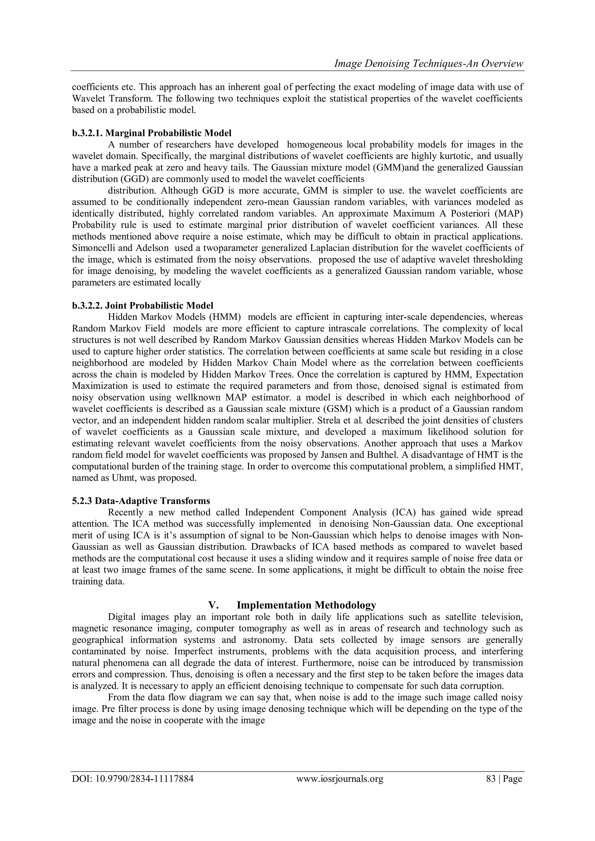 Image Denoising Techniques-An Overview
DOI: 10.9790/2834-11117884 www.iosrjournals.org 83 | Page
coefficients etc. This approach has an inherent goal of perfecting the exact modeling of image data with use of
Wavelet Transform. The following two techniques exploit the statistical properties of the wavelet coefficients
based on a probabilistic model.
b.3.2.1. Marginal Probabilistic Model
A number of researchers have developed homogeneous local probability models for images in the
wavelet domain. Specifically, the marginal distributions of wavelet coefficients are highly kurtotic, and usually
have a marked peak at zero and heavy tails. The Gaussian mixture model (GMM)and the generalized Gaussian
distribution (GGD) are commonly used to model the wavelet coefficients
distribution. Although GGD is more accurate, GMM is simpler to use. the wavelet coefficients are
assumed to be conditionally independent zero-mean Gaussian random variables, with variances modeled as
identically distributed, highly correlated random variables. An approximate Maximum A Posteriori (MAP)
Probability rule is used to estimate marginal prior distribution of wavelet coefficient variances. All these
methods mentioned above require a noise estimate, which may be difficult to obtain in practical applications.
Simoncelli and Adelson used a twoparameter generalized Laplacian distribution for the wavelet coefficients of
the image, which is estimated from the noisy observations. proposed the use of adaptive wavelet thresholding
for image denoising, by modeling the wavelet coefficients as a generalized Gaussian random variable, whose
parameters are estimated locally
b.3.2.2. Joint Probabilistic Model
Hidden Markov Models (HMM) models are efficient in capturing inter-scale dependencies, whereas
Random Markov Field models are more efficient to capture intrascale correlations. The complexity of local
structures is not well described by Random Markov Gaussian densities whereas Hidden Markov Models can be
used to capture higher order statistics. The correlation between coefficients at same scale but residing in a close
neighborhood are modeled by Hidden Markov Chain Model where as the correlation between coefficients
across the chain is modeled by Hidden Markov Trees. Once the correlation is captured by HMM, Expectation
Maximization is used to estimate the required parameters and from those, denoised signal is estimated from
noisy observation using wellknown MAP estimator. a model is described in which each neighborhood of
wavelet coefficients is described as a Gaussian scale mixture (GSM) which is a product of a Gaussian random
vector, and an independent hidden random scalar multiplier. Strela et al. described the joint densities of clusters
of wavelet coefficients as a Gaussian scale mixture, and developed a maximum likelihood solution for
estimating relevant wavelet coefficients from the noisy observations. Another approach that uses a Markov
random field model for wavelet coefficients was proposed by Jansen and Bulthel. A disadvantage of HMT is the
computational burden of the training stage. In order to overcome this computational problem, a simplified HMT,
named as Uhmt, was proposed.
5.2.3 Data-Adaptive Transforms
Recently a new method called Independent Component Analysis (ICA) has gained wide spread
attention. The ICA method was successfully implemented in denoising Non-Gaussian data. One exceptional
merit of using ICA is it‟s assumption of signal to be Non-Gaussian which helps to denoise images with Non-
Gaussian as well as Gaussian distribution. Drawbacks of ICA based methods as compared to wavelet based
methods are the computational cost because it uses a sliding window and it requires sample of noise free data or
at least two image frames of the same scene. In some applications, it might be difficult to obtain the noise free
training data.
V. Implementation Methodology
Digital images play an important role both in daily life applications such as satellite television,
magnetic resonance imaging, computer tomography as well as in areas of research and technology such as
geographical information systems and astronomy. Data sets collected by image sensors are generally
contaminated by noise. Imperfect instruments, problems with the data acquisition process, and interfering
natural phenomena can all degrade the data of interest. Furthermore, noise can be introduced by transmission
errors and compression. Thus, denoising is often a necessary and the first step to be taken before the images data
is analyzed. It is necessary to apply an efficient denoising technique to compensate for such data corruption.
From the data flow diagram we can say that, when noise is add to the image such image called noisy
image. Pre filter process is done by using image denosing technique which will be depending on the type of the
image and the noise in cooperate with the image
 