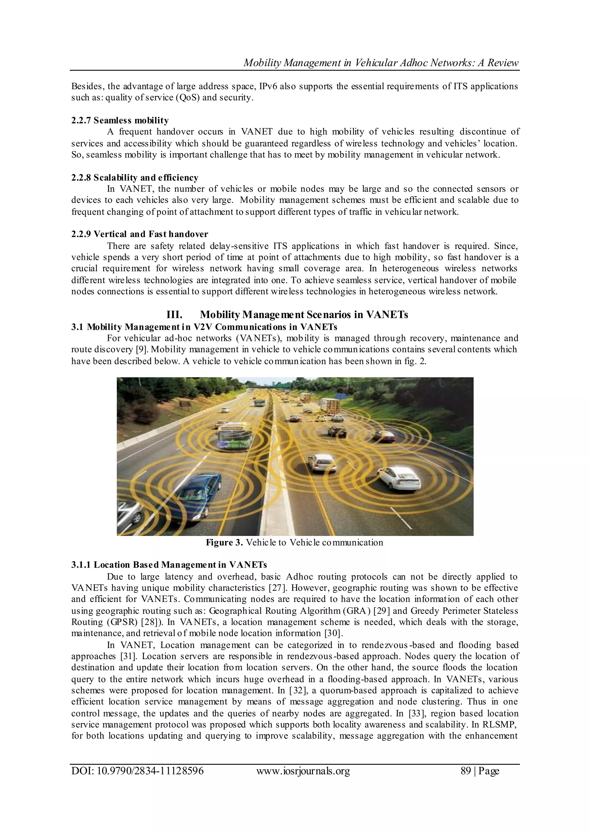 Mobility Management in Vehicular Adhoc Networks: A Review
DOI: 10.9790/2834-11128596 www.iosrjournals.org 89 | Page
Besides, the advantage of large address space, IPv6 also supports the essential requirements of ITS applications
such as: quality of service (QoS) and security.
2.2.7 Seamless mobility
A frequent handover occurs in VANET due to high mobility of vehicles resulting discontinue of
services and accessibility which should be guaranteed regardless of wireless technology and vehicles’ location.
So, seamless mobility is important challenge that has to meet by mobility management in vehicular network.
2.2.8 Scalability and efficiency
In VANET, the number of vehicles or mobile nodes may be large and so the connected sensors or
devices to each vehicles also very large. Mobility management schemes must be efficient and scalable due to
frequent changing of point of attachment to support different types of traffic in vehicular network.
2.2.9 Vertical and Fast handover
There are safety related delay-sensitive ITS applications in which fast handover is required. Since,
vehicle spends a very short period of time at point of attachments due to high mobility, so fast handover is a
crucial requirement for wireless network having small coverage area. In heterogeneous wireless networks
different wireless technologies are integrated into one. To achieve seamless service, vertical handover of mobile
nodes connections is essential to support different wireless technologies in heterogeneous wireless network.
III. Mobility Management Scenarios in VANETs
3.1 Mobility Management in V2V Communications in VANETs
For vehicular ad-hoc networks (VANETs), mobility is managed through recovery, maintenance and
route discovery [9]. Mobility management in vehicle to vehicle communications contains several contents which
have been described below. A vehicle to vehicle communication has been shown in fig. 2.
Figure 3. Vehicle to Vehicle communication
3.1.1 Location Based Management in VANETs
Due to large latency and overhead, basic Adhoc routing protocols can not be directly applied to
VANETs having unique mobility characteristics [27]. However, geographic routing was shown to be effective
and efficient for VANETs. Communicating nodes are required to have the location information of each other
using geographic routing such as: Geographical Routing Algorithm (GRA) [29] and Greedy Perimeter Stateless
Routing (GPSR) [28]). In VANETs, a location management scheme is needed, which deals with the storage,
maintenance, and retrieval of mobile node location information [30].
In VANET, Location management can be categorized in to rendezvous -based and flooding based
approaches [31]. Location servers are responsible in rendezvous-based approach. Nodes query the location of
destination and update their location from location servers. On the other hand, the source floods the location
query to the entire network which incurs huge overhead in a flooding-based approach. In VANETs, various
schemes were proposed for location management. In [32], a quorum-based approach is capitalized to achieve
efficient location service management by means of message aggregation and node clustering. Thus in one
control message, the updates and the queries of nearby nodes are aggregated. In [33], region based location
service management protocol was proposed which supports both locality awareness and scalability. In RLSMP,
for both locations updating and querying to improve scalability, message aggregation with the enhancement
 