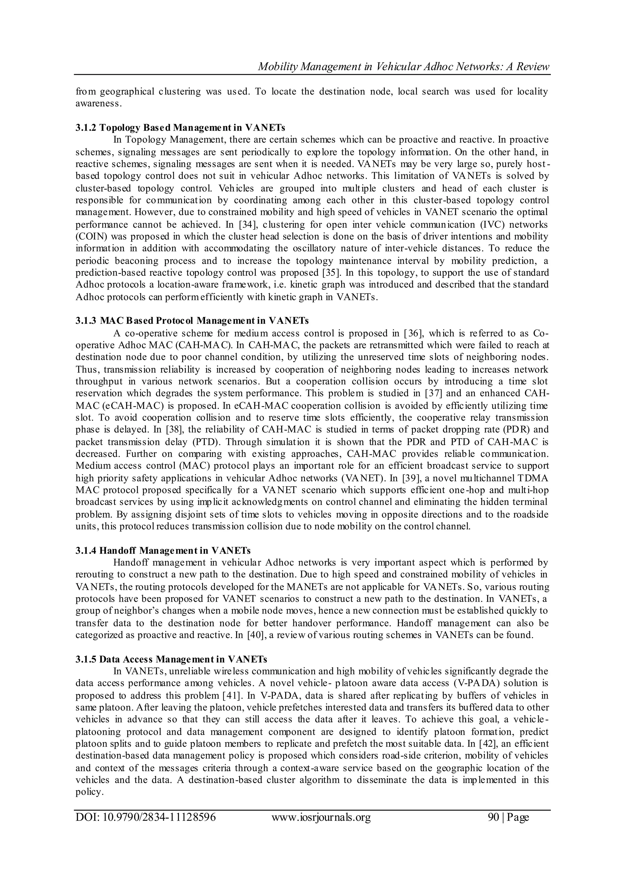 Mobility Management in Vehicular Adhoc Networks: A Review
DOI: 10.9790/2834-11128596 www.iosrjournals.org 90 | Page
from geographical clustering was used. To locate the destination node, local search was used for locality
awareness.
3.1.2 Topology Based Management in VANETs
In Topology Management, there are certain schemes which can be proactive and reactive. In proactive
schemes, signaling messages are sent periodically to explore the topology information. On the other hand, in
reactive schemes, signaling messages are sent when it is needed. VANETs may be very large so, purely host -
based topology control does not suit in vehicular Adhoc networks. This limitation of VANETs is solved by
cluster-based topology control. Vehicles are grouped into multiple clusters and head of each cluster is
responsible for communication by coordinating among each other in this cluster-based topology control
management. However, due to constrained mobility and high speed of vehicles in VANET scenario the optimal
performance cannot be achieved. In [34], clustering for open inter vehicle communication (IVC) networks
(COIN) was proposed in which the cluster head selection is done on the basis of driver intentions and mobility
information in addition with accommodating the oscillatory nature of inter-vehicle distances. To reduce the
periodic beaconing process and to increase the topology maintenance interval by mobility prediction, a
prediction-based reactive topology control was proposed [35]. In this topology, to support the use of standard
Adhoc protocols a location-aware framework, i.e. kinetic graph was introduced and described that the standard
Adhoc protocols can performefficiently with kinetic graph in VANETs.
3.1.3 MAC Based Protocol Management in VANETs
A co-operative scheme for medium access control is proposed in [36], which is referred to as Co-
operative Adhoc MAC (CAH-MAC). In CAH-MAC, the packets are retransmitted which were failed to reach at
destination node due to poor channel condition, by utilizing the unreserved time slots of neighboring nodes.
Thus, transmission reliability is increased by cooperation of neighboring nodes leading to increases network
throughput in various network scenarios. But a cooperation collision occurs by introducing a time slot
reservation which degrades the system performance. This problem is studied in [37] and an enhanced CAH-
MAC (eCAH-MAC) is proposed. In eCAH-MAC cooperation collision is avoided by efficiently utilizing time
slot. To avoid cooperation collision and to reserve time slots efficiently, the cooperative relay transmission
phase is delayed. In [38], the reliability of CAH-MAC is studied in terms of packet dropping rate (PDR) and
packet transmission delay (PTD). Through simulation it is shown that the PDR and PTD of CAH-MAC is
decreased. Further on comparing with existing approaches, CAH-MAC provides reliable communication.
Medium access control (MAC) protocol plays an important role for an efficient broadcast service to support
high priority safety applications in vehicular Adhoc networks (VANET). In [39], a novel multichannel TDMA
MAC protocol proposed specifically for a VANET scenario which supports efficient one-hop and multi-hop
broadcast services by using implicit acknowledgments on control channel and eliminating the hidden terminal
problem. By assigning disjoint sets of time slots to vehicles moving in opposite directions and to the roadside
units, this protocol reduces transmission collision due to node mobility on the control channel.
3.1.4 Handoff Management in VANETs
Handoff management in vehicular Adhoc networks is very important aspect which is performed by
rerouting to construct a new path to the destination. Due to high speed and constrained mobility of vehicles in
VANETs, the routing protocols developed for the MANETs are not applicable for VANETs. So, various routing
protocols have been proposed for VANET scenarios to construct a new path to the destination. In VANETs, a
group of neighbor’s changes when a mobile node moves, hence a new connection must be established quickly to
transfer data to the destination node for better handover performance. Handoff management can also be
categorized as proactive and reactive. In [40], a review of various routing schemes in VANETs can be found.
3.1.5 Data Access Management in VANETs
In VANETs, unreliable wireless communication and high mobility of vehicles significantly degrade the
data access performance among vehicles. A novel vehicle- platoon aware data access (V-PADA) solution is
proposed to address this problem [41]. In V-PADA, data is shared after replicating by buffers of vehicles in
same platoon. After leaving the platoon, vehicle prefetches interested data and transfers its buffered data to other
vehicles in advance so that they can still access the data after it leaves. To achieve this goal, a vehicle-
platooning protocol and data management component are designed to identify platoon formation, predict
platoon splits and to guide platoon members to replicate and prefetch the most suitable data. In [42], an efficient
destination-based data management policy is proposed which considers road-side criterion, mobility of vehicles
and context of the messages criteria through a context-aware service based on the geographic location of the
vehicles and the data. A destination-based cluster algorithm to disseminate the data is implemented in this
policy.
 