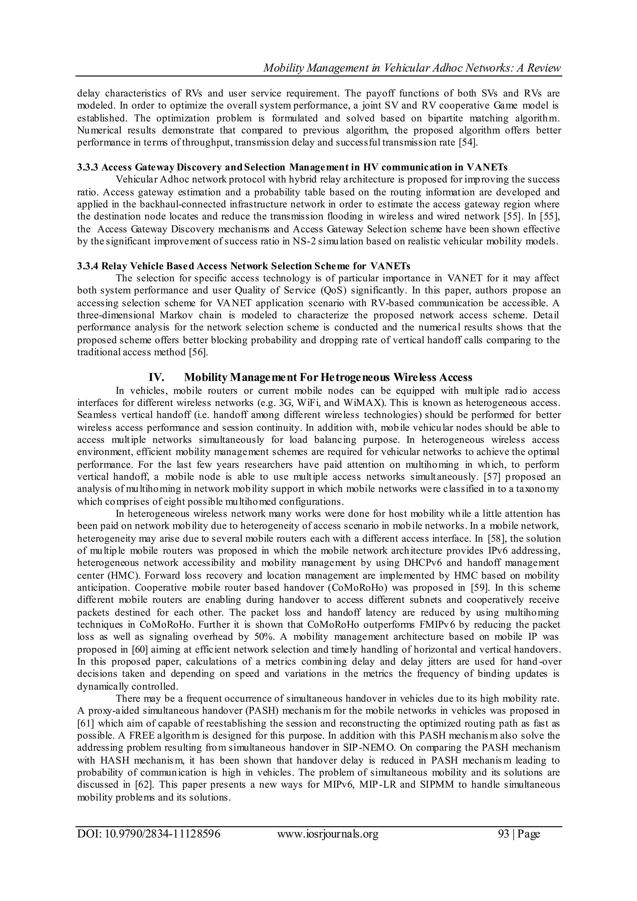 Mobility Management in Vehicular Adhoc Networks: A Review
DOI: 10.9790/2834-11128596 www.iosrjournals.org 93 | Page
delay characteristics of RVs and user service requirement. The payoff functions of both SVs and RVs are
modeled. In order to optimize the overall system performance, a joint SV and RV cooperative Game model is
established. The optimization problem is formulated and solved based on bipartite matching algorithm.
Numerical results demonstrate that compared to previous algorithm, the proposed algorithm offers better
performance in terms of throughput, transmission delay and successful transmission rate [54].
3.3.3 Access Gateway Discovery andSelection Management in HV communication in VANETs
Vehicular Adhoc network protocol with hybrid relay architecture is proposed for improving the success
ratio. Access gateway estimation and a probability table based on the routing information are developed and
applied in the backhaul-connected infrastructure network in order to estimate the access gateway region where
the destination node locates and reduce the transmission flooding in wireless and wired network [55]. In [55],
the Access Gateway Discovery mechanisms and Access Gateway Selection scheme have been shown effective
by the significant improvement of success ratio in NS-2 simulation based on realistic vehicular mobility models.
3.3.4 Relay Vehicle Based Access Network Selection Scheme for VANETs
The selection for specific access technology is of particular importance in VANET for it may affect
both system performance and user Quality of Service (QoS) significantly. In this paper, authors propose an
accessing selection scheme for VANET application scenario with RV-based communication be accessible. A
three-dimensional Markov chain is modeled to characterize the proposed network access scheme. Detail
performance analysis for the network selection scheme is conducted and the numerical results shows that the
proposed scheme offers better blocking probability and dropping rate of vertical handoff calls comparing to the
traditional access method [56].
IV. Mobility Management For Hetrogeneous Wireless Access
In vehicles, mobile routers or current mobile nodes can be equipped with multiple radio access
interfaces for different wireless networks (e.g. 3G, WiFi, and WiMAX). This is known as heterogeneous access.
Seamless vertical handoff (i.e. handoff among different wireless technologies) should be performed for better
wireless access performance and session continuity. In addition with, mobile vehicular nodes should be able to
access multiple networks simultaneously for load balancing purpose. In heterogeneous wireless access
environment, efficient mobility management schemes are required for vehicular networks to achieve the optimal
performance. For the last few years researchers have paid attention on multihoming in which, to perform
vertical handoff, a mobile node is able to use multiple access networks simultaneously. [57] proposed an
analysis of multihoming in network mobility support in which mobile networks were classified in to a taxonomy
which comprises of eight possible multihomed configurations.
In heterogeneous wireless network many works were done for host mobility while a little attention has
been paid on network mobility due to heterogeneity of access scenario in mobile networks. In a mobile network,
heterogeneity may arise due to several mobile routers each with a different access interface. In [58], the solution
of multiple mobile routers was proposed in which the mobile network architecture provides IPv6 addressing,
heterogeneous network accessibility and mobility management by using DHCPv6 and handoff management
center (HMC). Forward loss recovery and location management are implemented by HMC based on mobility
anticipation. Cooperative mobile router based handover (CoMoRoHo) was proposed in [59]. In this scheme
different mobile routers are enabling during handover to access different subnets and cooperatively receive
packets destined for each other. The packet loss and handoff latency are reduced by using multihoming
techniques in CoMoRoHo. Further it is shown that CoMoRoHo outperforms FMIPv6 by reducing the packet
loss as well as signaling overhead by 50%. A mobility management architecture based on mobile IP was
proposed in [60] aiming at efficient network selection and timely handling of horizontal and vertical handovers.
In this proposed paper, calculations of a metrics combining delay and delay jitters are used for hand -over
decisions taken and depending on speed and variations in the metrics the frequency of binding updates is
dynamically controlled.
There may be a frequent occurrence of simultaneous handover in vehicles due to its high mobility rate.
A proxy-aided simultaneous handover (PASH) mechanism for the mobile networks in vehicles was proposed in
[61] which aim of capable of reestablishing the session and reconstructing the optimized routing path as fast as
possible. A FREE algorithm is designed for this purpose. In addition with this PASH mechanism also solve the
addressing problem resulting from simultaneous handover in SIP-NEMO. On comparing the PASH mechanism
with HASH mechanism, it has been shown that handover delay is reduced in PASH mechanism leading to
probability of communication is high in vehicles. The problem of simultaneous mobility and its solutions are
discussed in [62]. This paper presents a new ways for MIPv6, MIP-LR and SIPMM to handle simultaneous
mobility problems and its solutions.
 