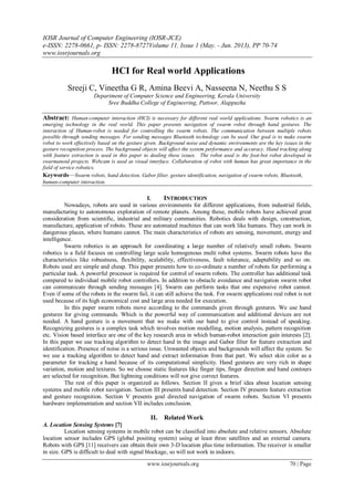 IOSR Journal of Computer Engineering (IOSR-JCE)
e-ISSN: 2278-0661, p- ISSN: 2278-8727Volume 11, Issue 1 (May. - Jun. 2013), PP 70-74
www.iosrjournals.org
www.iosrjournals.org 70 | Page
HCI for Real world Applications
Sreeji C, Vineetha G R, Amina Beevi A, Nasseena N, Neethu S S
Depariment of Computer Science and Engineering, Kerala University
Sree Buddha College of Engineering, Pattoor, Alappuzha
Abstract: Human-computer interaction (HCI) is necessary for different real world applications. Swarm robotics is an
emerging technology in the real world. This paper presents navigation of swarm robot through hand gestures. The
interaction of Human-robot is needed for controlling the swarm robots. The communication between multiple robots
possible through sending messages. For sending messages Bluetooth technology can be used. Our goal is to make swarm
robot to work effectively based on the gesture given. Background noise and dynamic environments are the key issues in the
gesture recognition process. The background objects will affect the system performance and accuracy. Hand tracking along
with feature extraction is used in this paper to dealing these issues. The robot used is the foot-bot robot developed in
swarmanoid projects. Webcam is used as visual interface. Collaboration of robot with human has great importance in the
field of service robotics.
Keywords—Swarm robots, hand detection, Gabor filter, gesture identification, navigation of swarm robots, Bluetooth,
human-computer interaction.
I. INTRODUCTION
Nowadays, robots are used in various environments for different applications, from industrial fields,
manufacturing to autonomous exploration of remote planets. Among these, mobile robots have achieved great
consideration from scientific, industrial and military communities. Robotics deals with design, construction,
manufacture, application of robots. These are automated machines that can work like humans. They can work in
dangerous places, where humans cannot. The main characteristics of robots are sensing, movement, energy and
intelligence.
Swarm robotics is an approach for coordinating a large number of relatively small robots. Swarm
robotics is a field focuses on controlling large scale homogenous multi robot systems. Swarm robots have the
characteristics like robustness, flexibility, scalability, effectiveness, fault tolerance, adaptability and so on.
Robots used are simple and cheap. This paper presents how to co-ordinate a number of robots for performing a
particular task. A powerful processor is required for control of swarm robots. The controller has additional task
compared to individual mobile robot controllers. In addition to obstacle avoidance and navigation swarm robot
can communicate through sending messages [4]. Swarm can perform tasks that one expensive robot cannot.
Even if some of the robots in the swarm fail, it can still achieve the task. For swarm applications real robot is not
used because of its high economical cost and large area needed for execution.
In this paper swarm robots move according to the commands given through gestures. We use hand
gestures for giving commands. Which is the powerful way of communication and additional devices are not
needed. A hand gesture is a movement that we make with our hand to give control instead of speaking.
Recognizing gestures is a complex task which involves motion modelling, motion analysis, pattern recognition
etc. Vision based interface are one of the key research area in which human-robot interaction gain interests [2].
In this paper we use tracking algorithm to detect hand in the image and Gabor filter for feature extraction and
identification. Presence of noise is a serious issue. Unwanted objects and backgrounds will affect the system. So
we use a tracking algorithm to detect hand and extract information from that part. We select skin color as a
parameter for tracking a hand because of its computational simplicity. Hand gestures are very rich in shape
variation, motion and textures. So we choose static features like finger tips, finger direction and hand contours
are selected for recognition. But lightning conditions will not give correct features.
The rest of this paper is organized as follows. Section II gives a brief idea about location sensing
systems and mobile robot navigation. Section III presents hand detection. Section IV presents feature extraction
and gesture recognition. Section V presents goal directed navigation of swarm robots. Section VI presents
hardware implementation and section VII includes conclusion.
II. Related Work
A. Location Sensing Systems [7]
Location sensing systems in mobile robot can be classified into absolute and relative sensors. Absolute
location sensor includes GPS (global positing system) using at least three satellites and an external camera.
Robots with GPS [11] receivers can obtain their own 3-D location plus time information. The receiver is smaller
in size. GPS is difficult to deal with signal blockage, so will not work in indoors.
 