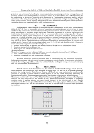 Comparative Analysis of Different Topologies Based On Network-on-Chip Architectures

productivity and performance by handling the increasing parallelism, manufacturing complexity, wiring problems, and
reliability. The three critical challenges for NoC according to Owens et al. are: power, latency, and CAD compatibility. The
key research areas in Network-on-Chip design can be summarized as: Communication infrastructure: topology and link
optimization, buffer sizing, floor-planning, clock domains, power Communication paradigm: routing, switching, flow
control, quality of service, network interfaces Benchmarking and traffic characterization for design and runtime optimization
Application mapping: task mapping/scheduling and IP component mapping.

                                          III.           METHODOLOGY
            Network-on-Chip is a new paradigm for interconnecting today’s heterogeneous IP cores based System-on-Chips
(SoCs). In SoC’s IP Cores are connected to network of routers using network interfaces and network is used for packet
switched on-chip communication. Conventional computer design tools i.e. Network Simulator-2 utility are used for network
design and simulation. It provides a versatile practice and visualization environment for the design, configuration, and
troubleshooting of network environments. The work done by us uses same tool to compare two topologies. The 2-D mesh is
currently the most popular regular topology used for on-chip networks in tile-based architectures, because it perfectly
matches the 2-D silicon surface and is easy to implement. However, a number of limitations have been proved in the open
literature, especially for long distance traffic. In this type of topology, every node has a dedicated point to point link to every
other node in the network. This means each link carries traffic only between the two nodes it connects. If N is total no of
nodes in network. Number of links to connect these nodes in mesh = N (N-1)/2 Each node should have (N-1) I/O ports as it
require connection to every another node. The advantages are:
No traffic problem as there are dedicated links. Robust as failure of one link does not affect the entire system.
Security as data travels along a dedicated line.
Points to point links make fault identification easy.
The disadvantages are:
The hardware is expansive as there is dedicated link for any two nodes and each device should have (N-1) I/O ports.
There is mesh of wiring which can be difficult to manage.
Installation is complex as each node is connected to every node.

          As earlier studies have shown that maximum power is consumed by links and interconnect infrastructure.
Reducing interconnects and links will result in lower power consumption but can also affect the performance and reliability
negatively. The topology suggested by us reduces the number of links thus resulting into lower power consumption keeping
same level of reliability and performance levels.

                                             IV.            SIMULATION
           Network Simulator Ns-2 The simulator, ns-2, has facilities to describe network topology, network protocols,
routing algorithms and communication traffic generation. It provides basic TCP and UDP as the network transmission
protocols, four routing strategies (Static, Session, Dynamic and Manual) and many mechanisms for modelling traffic
generation. It is possible to generate a traffic at random, by burst or with bias towards destinations. Additionally, the
simulator has the possibility of incorporating protocols, routing algorithms and traffic generation defined by the user.
The simulator is written in C++ and uses OTcl (Object Tool Command Language) for building command and configuration
interfaces. The source code of ns-2 is also available [5]. Ns-2 provides well documented trace format for interpreting
simulation results. A graphical animator tool, nam (Network AniMator), is also built into ns-2 for user's friendly
visualization of the flow of messages and the whole system simulated. In this paper, a generic NOC architecture would be
modelled and simulated in ns-2 with only built-in options. Tcl is used for specifying the NOC simulation model and running
the simulation.




                                                            Figure-1



                                                               73
 