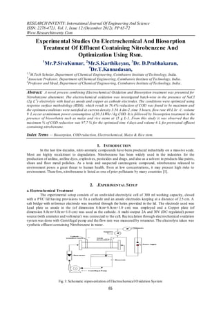 RESEARCH INVENTY: International Journal Of Engineering And Science
ISSN: 2278-4721, Vol. 1, Issue 12 (December 2012), PP 65-72
Www.Researchinventy.Com

      Experimental Studies On Electrochemical And Biosorption
        Treatment Of Effluent Containing Nitrobenzene And
                     Optimization Using Rsm.
           1
            Mr.P.SivaKumar, 2Mr.S.Karthikeyan, 3Dr. D.Prabhakaran,
                             4
                               Dr.T.Kannadasan,
1,2
   M.Tech Scholar, Department of Chemical Engineering, Coimbatore Institute of Technology, India.
3
  Associate Professor, Department of Chemical Engineering, Coimbatore Institute of Technology, India .
4
  Professor and Head, Department of Chemical Engineering, Coimbatore Institute of Technology, India .

Abstract: A novel process combining Electrochemical Oxidation and Biosorption treatment was presented for
Nitrobenzene abatement. The electrochemical oxidation was investigated batch-wise in the presence of NaCl
(2g L-1) electrolyte with lead as anode and copper as cathode electrodes. The conditions were optimized using
response surface methodology (RSM), which result in 76.4% reduction of COD was found to be maximum and
the optimum conditions were satisfied at current density 3.56 A dm-2, time 3 hours, flow rate 40 L hr -1, volume
9 L occur at minimum power consumption of 30.3 kWhr / kg COD. It is followed by biosorption treatment in the
presence of biosorbents such as maize and rice stems at 15 g L-1. From this study it was observed that the
maximum % of COD reduction was 97.7 % for the optimized time 4 days and volume 6 L for pretreated effluent
containing nitrobenzene.

Index Terms — Biosorption, COD reduction, Electrochemical, Maize & Rice stem.

                                                1. INTRODUCTION
        In the last few decades, nitro aromatic co mpounds have been produced industrially on a massive scale.
Most are highly recalcitrant to degradation. Nitrobenzene has been widely used in the industries for the
production of aniline, aniline dyes, explosives, pesticides and drugs, and also as a solvent in products like paints,
shoes and floor metal polishes. As a toxic and suspected carcinogenic compound, nitrobenzene released to
environment poses a great threat to human health. Even at low concentrations, it may present high risks to
environment. Therefore, n itrobenzene is listed as one of prior pollutants by many countries [1].


                                            2. .EXPERIMENTAL S ETUP
a. Electrochemical Treatment
          The experimental setup consists of an undivided electrolytic cell of 300 ml working capacity, closed
with a PVC lid having provisions to fix a cathode and an anode electrodes keeping at a distance of 2.5 cm. A
salt bridge with reference electrode was inserted through the holes provided in the lid. The electrode used was
Lead plate as anode in the (of dimension 8.0cm×8.0cm×1.0 cm) was employed and a Copper plate (of
dimension 8.0cm×8.0cm×1.0 cm) was used as the cathode. A multi -output 2A and 30V (DC regulated) power
source (with ammeter and volt meter) was connected to the cell. Recircu lation through electrochemical o xidation
system was done with Centrifugal pu mp and the flow rate was measured by rotameter. The electrolyte taken was
synthetic effluent containing Nitrobenzene in water.




                      Fig.1: Schematic representation of Electrochemical Oxidation System

                                                        65
 