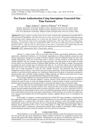 IOSR Journal of Computer Engineering (IOSR-JCE)
e-ISSN: 2278-0661, p- ISSN: 2278-8727Volume 11, Issue 2 (May. - Jun. 2013), PP 85-90
www.iosrjournals.org
www.iosrjournals.org 85 | Page
Two Factor Authentication Using Smartphone Generated One
Time Password
Sagar Acharya1
, Apoorva Polawar2
, P.Y.Pawar3
1
(Student, Information Technology, Sinhgad Academy Of Engineering/ University of Pune, India)
2
(Student, Information Technology, Sinhgad Academy Of Engineering/ University of Pune, India)
3
(Asst. Prof, Information Technology, Sinhgad Academy Of Engineering/ University of Pune, India)
Abstract:This paper explains a method of how the two factor authentication implemented using SMS OTP or
OTP generated by Smartphone- One Time Password to secure user accounts. The proposed method guarantees
authenticating online banking features are secured also this method can be useful for e-shopping & ATM
machines. The proposed system involves generating and delivering a One Time Password to mobile phone.
Smartphone can be used as token for creating OTP or OTP can be send to mobile phone in form of SMS. The
generated OTP is valid for only for short period of time and it is generated and verified using Secured
Cryptographic Algorithm. The proposed system has been implemented and tested successfully.
Keywords - OTP, Authentication, SHA-1, Cloud, token, Android
I. INTRODUCTION
Security is a major concern today in all sectors such as banks, governmental applications, military
organization, educational institutions, etc. Government organizations are setting standards, passing laws and
forcing organizations and agencies to comply with these standards with non-compliance being met with wide-
ranging consequences. There are several issues when it comes to security concerns in these numerous and
varying industries with one common weak link being passwords. The rapid growth in the number of online
services leads to an increasing number of different digital identities each user needs to manage. But passwords
are perhaps the most common type of credential used today [1]. To avoid the tedious task of remembering
difficult passwords, users often behave less securely by using low entropy and weak passwords. Most systems
today rely on static passwords to verify the user’s identity. However, such passwords come with major
management security concerns. Users tend to use easy-to-guess passwords, use the same password in multiple
accounts or store them on their machines, etc. Furthermore, hackers have the option of using many techniques to
steal passwords such as shoulder surfing, snooping, sniffing, guessing, etc. Moreover passwords can be written
down, forgotten and stolen, guessed deliberately being told to other people.
Several proper strategies for using passwords have been proposed [2]. Some of which are very difficult
to use and others might not meet the company’s security concerns. Some solutions have been developed to
eliminate the need for users to create and manage passwords. A typical solution is based on giving the user a
hardware token that generates one-time-passwords, i.e. passwords for single session or transaction usage.
Moreover token also have disadvantages which include the cost of purchasing, issuing, and managing
the tokens or cards. From the customer’s point of view, using more than one two-factor authentication system
requires carrying multiple tokens/cards which are likely to get lost or stolen. So we have a provision of OTP in
Mobile, but there are major hurdles in that, we have to install OTP generation software in all clients mobile, the
time in both mobile and server has to be always synchronized, if client purchase a new mobile, the mobile have
to be registered and installed with the OTP generation software, updated software have to re-installed in all
client mobile.
In this paper, we propose a securely generated and verified OTP using smartphone. Installing third-
party applications allows mobile phones to provide expanded new services other than communication. The use
of mobile phone as a software token will make it easier for the customer to deal with multiple two-factor
authentication systems and will also reduce the cost of manufacturing, distributing and maintaining millions of
hardware tokens. Sometimes OTP is sent to user mobile phone as a SMS with Transaction details. SMS is
riveted because SMS is a ubiquitous communication channel, being available in all handsets. SMS messaging
has the tremendous potential to reach all customers with a low total cost of ownership.
II. LITERATURE CITED
Online banking is a very prominent area and has many methods to make the transactions more secure.
One time passwords, two factor authentication, digital certificate verification are considered to provide more
security than general PIN number authentication. Authentication is the process of verifying the correctness of a
claimed identity. It is a way of ensuring that users are who they claim to be when they access systems.
 