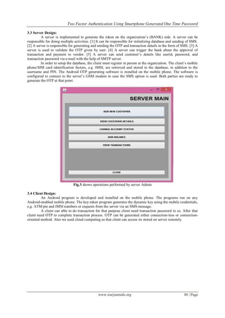 Two Factor Authentication Using Smartphone Generated One Time Password
www.iosrjournals.org 88 | Page
3.3 Server Design:
A server is implemented to generate the token on the organization’s (BANK) side. A server can be
responsible for doing multiple activities. [1] It can be responsible for initializing database and sending of SMS.
[2] A server is responsible for generating and sending the OTP and transaction details in the form of SMS. [3] A
server is used to validate the OTP given by user. [4] A server can trigger the bank about the approval of
transaction and payment to vendor. [5] A server can send customer’s details like userid, password, and
transaction password via e-mail with the help of SMTP server.
In order to setup the database, the client must register in person at the organization. The client’s mobile
phone/SIM card identification factors, e.g. IMSI, are retrieved and stored in the database, in addition to the
username and PIN. The Android OTP generating software is installed on the mobile phone. The software is
configured to connect to the server’s GSM modem in case the SMS option is used. Both parties are ready to
generate the OTP at that point.
Fig.3 shows operations performed by server Admin
3.4 Client Design:
An Android program is developed and installed on the mobile phone. The programs run on any
Android-enabled mobile phone. The key token program generates the dynamic key using the mobile credentials,
e.g. ATM pin and IMSI numbers or requests from the server via an SMS message.
A client can able to do transaction for that purpose client need transaction password to so. After that
client need OTP to complete transaction process. OTP can be generated either connection-less or connection-
oriented method. Also we used cloud computing so that client can access its stored on server remotely.
 