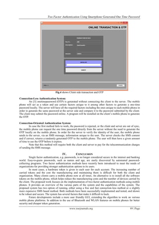 Two Factor Authentication Using Smartphone Generated One Time Password
www.iosrjournals.org 89 | Page
Fig.4 shows Client side transaction and OTP
Connection-Less Authentication System:
An [3] onetimepassword (OTP) is generated without connecting the client to the server. The mobile
phone will act as a token and use certain factors unique to it among other factors to generate a one-time
password locally. The server will have all the required factors including the ones unique to each mobile phone in
order to generate the same password at the server side and compare it to the password submitted by the client.
The client may submit the password online. A program will be installed on the client’s mobile phone to generate
the OTP.
Connection-Oriented Authentication System:
In case the first method fails to work, the password is rejected, or the client and server are out of sync,
the mobile phone can request the one time password directly from the server without the need to generate the
OTP locally on the mobile phone. In order for the server to verify the identity of the user, the mobile phone
sends to the server, via an SMS message, information unique to the user. The server checks the SMS content
and if correct, returns a randomly generated OTP to the mobile phone. The user will then have a given amount
of time to use the OTP before it expires.
Note that this method will require both the client and server to pay for the telecommunication charges
of sending the SMS message.
IV. CONCLUSION
Single factor authentication, e.g. passwords, is no longer considered secure in the internet and banking
world. Easy-to-guess passwords, such as names and age, are easily discovered by automated password-
collecting programs. Two factor authentication methods have recently been introduced to meet the needs of
organizations for providing stronger authentication options to its users.
In most cases, a hardware token is given to each user for each account. The increasing number of
carried tokens and the cost the manufacturing and maintaining them is difficult for both the client and
organization. Many clients carry a mobile phone now at all times. An alternative is to install all the software
tokens on the mobile phone, which helps reduce the manufacturing costs and the number of devices carried by
the client. The proposed work focuses on the implementation of two-factor authentication methods using mobile
phones. It provides an overview of the various parts of the system and the capabilities of the system. The
proposed system has two option of running, either using a free and fast connection-less method or a slightly
more expensive SMS based method. Both methods have been successfully implemented and tested, and shown
to be robust and secure. The system has several factors that make it difficult to hack.
Future developments include a more user friendly GUI, extending the algorithm to work on various
mobile phone platforms. In addition to the use of Bluetooth and WLAN features on mobile phones for better
security and cheaper token generation.
 