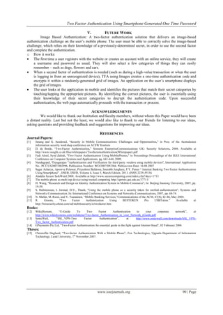 Two Factor Authentication Using Smartphone Generated One Time Password
www.iosrjournals.org 90 | Page
V. FUTURE WORK
Image Based Authentication: A two-factor authentication solution that delivers an image-based
authentication challenge on the user’s mobile phone. The user must be able to correctly solve the image-based
challenge, which relies on their knowledge of a previously-determined secret, in order to use the second factor
and complete the authentication.
o How it works:
 The first time a user registers with the website or creates an account with an online service, they will create
a username and password as usual. They will also select a few categories of things they can easily
remember – such as dogs, flowers and cars.
 When a second factor of authentication is needed (such as during a high-value transaction or when the user
is logging in from an unrecognized device), TFA using Images creates a one-time authentication code and
encrypts it within a randomly-generated grid of images. An application on the user’s smartphone displays
the grid of images.
 The user looks at the application in mobile and identifies the pictures that match their secret categories by
touching/tapping the appropriate pictures. By identifying the correct pictures, the user is essentially using
their knowledge of their secret categories to decrypt the authentication code. Upon successful
authentication, the web page automatically proceeds with the transaction or process.
ACKNOWLEDGEMENTS
We would like to thank our Institution and faculty members, without whom this Paper would have been
a distant reality. Last but not the least, we would also like to thank to our friends for listening to our ideas,
asking questions and providing feedback and suggestions for improving our ideas.
REFERENCES
Journal Papers:
[1] Jøsang and G. Sanderud, “Security in Mobile Communications: Challenges and Opportunities,” in Proc. of the Australasian
information security workshop conference on ACSW frontiers
[2] D. de Borde, “Two-Factor Authentication,” Siemens EnterpriseCommunications UK- Security Solutions, 2008. Available at
http://www.insight.co.uk/files/whitepapers/Twofactorauthentication(Whitepaper).pdf
[3] Fadi Aloul, Syed Zahidi, "Two Factor Authentication Using MobilePhones," in Proceedings Proceedings of the IEEE International
Conference on Computer Systems and Applications, pg. 641-644, 2009.
[4] Nandagopal, Thyagarajan "Authentication and Verification for third party vendors using mobile devices", International Application
No.: PCT/US2007/002996, Publication Number: WO/2007/092366. Publica-tion Date: 16.08.2007
[5] Sagar Acharya, Apoorva Polawar, Priyashree Baldawa, Sourabh Junghare, P.Y. Pawar “ Internet Banking Two Factor Authentication
Using Smartphone” , IJSER, IJSER, Volume 4, Issue 3, March Edition, 2013, (ISSN 2229-5518)
[6] Aladdin Secure SafeWord 2008. Available at http://www.securecomputing.com/index.cfm?skey=1713
[7] The mobile phone as multi otp device using trusted computing http://eprints.qut.edu.au/37711/
[8] H. Wang, "Research and Design on Identity Authentication System in Mobile-Commerce", In: Beijing Jiaotong University, 2007, pp.
18-50.
[9] S. Hallsteinsen, I. Jorstad, D-V., Thanh, "Using the mobile phone as a security token for unified authentication", Systems and
Networks Communication. In: International Conference on Systems and Networks Communications, 2007, pp. 68-74.
[10] N. Mallat, M. Rossi, and V. Tuunainen, “Mobile Banking Services,”Communications of the ACM, 47(8), 42-46, May 2004.
[11] R. Groom, “Two Factor Authentication Using BESTOKEN Pro USBToken.” Available at
http://bizsecurity.about.com/od/mobilesecurity/a/twofactor.htm
Books:
[12] WikidSystem, “E-Guide To Two Factor Authentication to your corporate network”, at
http://www.wikidsystems.com/webdemo/Two-factor_Authentication_in_your_Network_eGuide.pdf
[13] SonicWall, “SSL_VPN-Two Factor Authentication”, at http://www.sonicwall.com/downloads/SSL_VPN-
Two_factor_Authentication.pdf
[14] GPayments Pty Ltd, “Two-Factor Authentication:An essential guide in the fight against Internet fraud”, 02 February 2006
Theses:
[15] Christoffer Haglund, “Two-factor Authentication With a Mobile Phone”, Fox Technologies, Uppsala Department of Information
Technology, Lund University, 7th
November 2007.
 