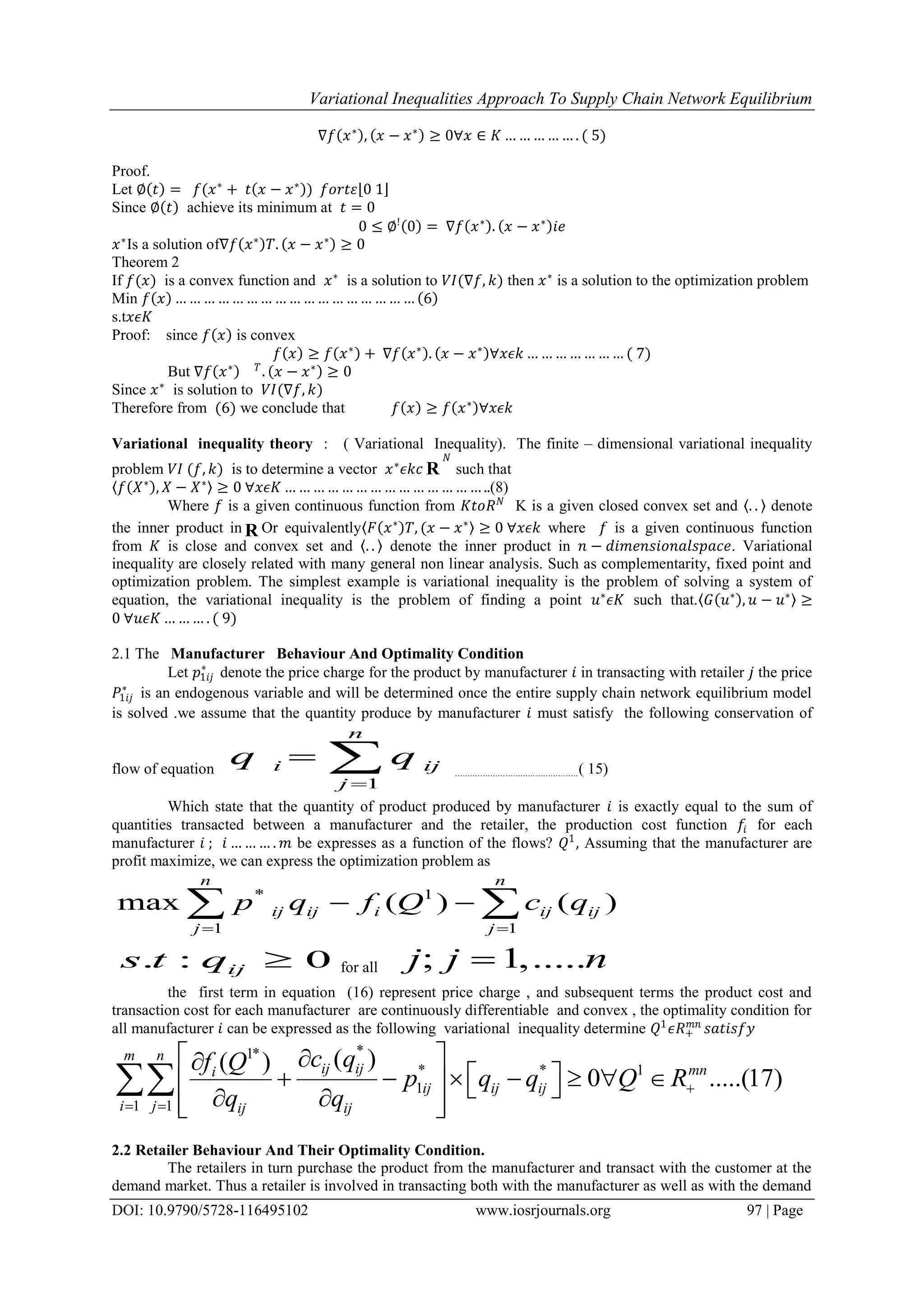 Variational Inequalities Approach To Supply Chain Network Equilibrium
DOI: 10.9790/5728-116495102 www.iosrjournals.org 97 | Page
∇𝑓 𝑥∗
, 𝑥 − 𝑥∗
≥ 0∀𝑥 ∈ 𝐾 … … … … … . ( 5)
Proof.
Let ∅ 𝑡 = 𝑓(𝑥∗
+ 𝑡 𝑥 − 𝑥∗
) 𝑓𝑜𝑟𝑡𝜀 0 1
Since ∅ 𝑡 achieve its minimum at 𝑡 = 0
0 ≤ ∅!
0 = ∇𝑓 𝑥∗
. 𝑥 − 𝑥∗
𝑖𝑒
𝑥∗
Is a solution of∇𝑓 𝑥∗
𝑇. 𝑥 − 𝑥∗
≥ 0
Theorem 2
If 𝑓(𝑥) is a convex function and 𝑥∗
is a solution to 𝑉𝐼(∇𝑓, 𝑘) then 𝑥∗
is a solution to the optimization problem
Min 𝑓 𝑥 … … … … … … … … … … … … … … … … … 6
s.t𝑥𝜖𝐾
Proof: since 𝑓 𝑥 is convex
𝑓 𝑥 ≥ 𝑓 𝑥∗
+ ∇𝑓 𝑥∗
. 𝑥 − 𝑥∗
∀𝑥𝜖𝑘 … … … … … … … ( 7)
But ∇𝑓 𝑥∗ 𝑇
. 𝑥 − 𝑥∗
≥ 0
Since 𝑥∗
is solution to 𝑉𝐼(∇𝑓, 𝑘)
Therefore from (6) we conclude that 𝑓 𝑥 ≥ 𝑓 𝑥∗
∀𝑥𝜖𝑘
Variational inequality theory : ( Variational Inequality). The finite – dimensional variational inequality
problem 𝑉𝐼 (𝑓, 𝑘) is to determine a vector 𝑥∗
𝜖𝑘𝑐 R
𝑁
such that
𝑓 𝑋∗
, 𝑋 − 𝑋∗
≥ 0 ∀𝑥𝜖𝐾 … … … … … … … … … … … … … … ..(8)
Where 𝑓 is a given continuous function from 𝐾𝑡𝑜𝑅 𝑁
K is a given closed convex set and . . denote
the inner product in R Or equivalently 𝐹 𝑥∗
𝑇, (𝑥 − 𝑥∗
≥ 0 ∀𝑥𝜖𝑘 where 𝑓 is a given continuous function
from 𝐾 is close and convex set and . . denote the inner product in 𝑛 − 𝑑𝑖𝑚𝑒𝑛𝑠𝑖𝑜𝑛𝑎𝑙𝑠𝑝𝑎𝑐𝑒. Variational
inequality are closely related with many general non linear analysis. Such as complementarity, fixed point and
optimization problem. The simplest example is variational inequality is the problem of solving a system of
equation, the variational inequality is the problem of finding a point 𝑢∗
𝜖𝐾 such that. 𝐺 𝑢∗
, 𝑢 − 𝑢∗
≥
0 ∀𝑢𝜖𝐾 … … … . ( 9)
2.1 The Manufacturer Behaviour And Optimality Condition
Let 𝑝1𝑖𝑗
∗
denote the price charge for the product by manufacturer 𝑖 in transacting with retailer 𝑗 the price
𝑃1𝑖𝑗
∗
is an endogenous variable and will be determined once the entire supply chain network equilibrium model
is solved .we assume that the quantity produce by manufacturer 𝑖 must satisfy the following conservation of
flow of equation
1
n
i ij
j
q q

  .................................................( 15)
Which state that the quantity of product produced by manufacturer 𝑖 is exactly equal to the sum of
quantities transacted between a manufacturer and the retailer, the production cost function 𝑓𝑖 for each
manufacturer 𝑖 ; 𝑖 … … … . 𝑚 be expresses as a function of the flows? 𝑄1
, Assuming that the manufacturer are
profit maximize, we can express the optimization problem as
* 1
1 1
max ( ) ( )
n n
ij ij i ij ij
j j
p q f Q c q
 
  
. : 0ijs t q  for all ; 1,.....j j n
the first term in equation (16) represent price charge , and subsequent terms the product cost and
transaction cost for each manufacturer are continuously differentiable and convex , the optimality condition for
all manufacturer 𝑖 can be expressed as the following variational inequality determine 𝑄1
𝜖𝑅+
𝑚𝑛
𝑠𝑎𝑡𝑖𝑠𝑓𝑦
*1*
* * 1
1
1 1
( )( )
0 .....(17)
m n
ij ij mni
ij ij ij
i j ij ij
c qf Q
p q q Q R
q q

 
 
             

2.2 Retailer Behaviour And Their Optimality Condition.
The retailers in turn purchase the product from the manufacturer and transact with the customer at the
demand market. Thus a retailer is involved in transacting both with the manufacturer as well as with the demand
 