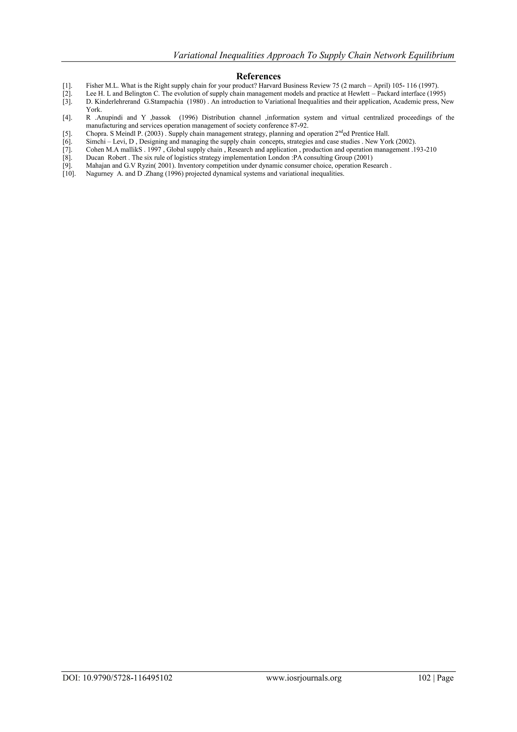 Variational Inequalities Approach To Supply Chain Network Equilibrium
DOI: 10.9790/5728-116495102 www.iosrjournals.org 102 | Page
References
[1]. Fisher M.L. What is the Right supply chain for your product? Harvard Business Review 75 (2 march – April) 105- 116 (1997).
[2]. Lee H. L and Belington C. The evolution of supply chain management models and practice at Hewlett – Packard interface (1995)
[3]. D. Kinderlehrerand G.Stampachia (1980) . An introduction to Variational Inequalities and their application, Academic press, New
York.
[4]. R .Anupindi and Y ,bassok (1996) Distribution channel ,information system and virtual centralized proceedings of the
manufacturing and services operation management of society conference 87-92.
[5]. Chopra. S Meindl P. (2003) . Supply chain management strategy, planning and operation 2nd
ed Prentice Hall.
[6]. Simchi – Levi, D , Designing and managing the supply chain concepts, strategies and case studies . New York (2002).
[7]. Cohen M.A mallikS . 1997 , Global supply chain , Research and application , production and operation management .193-210
[8]. Ducan Robert . The six rule of logistics strategy implementation London :PA consulting Group (2001)
[9]. Mahajan and G.V Ryzin( 2001). Inventory competition under dynamic consumer choice, operation Research .
[10]. Nagurney A. and D .Zhang (1996) projected dynamical systems and variational inequalities.
 