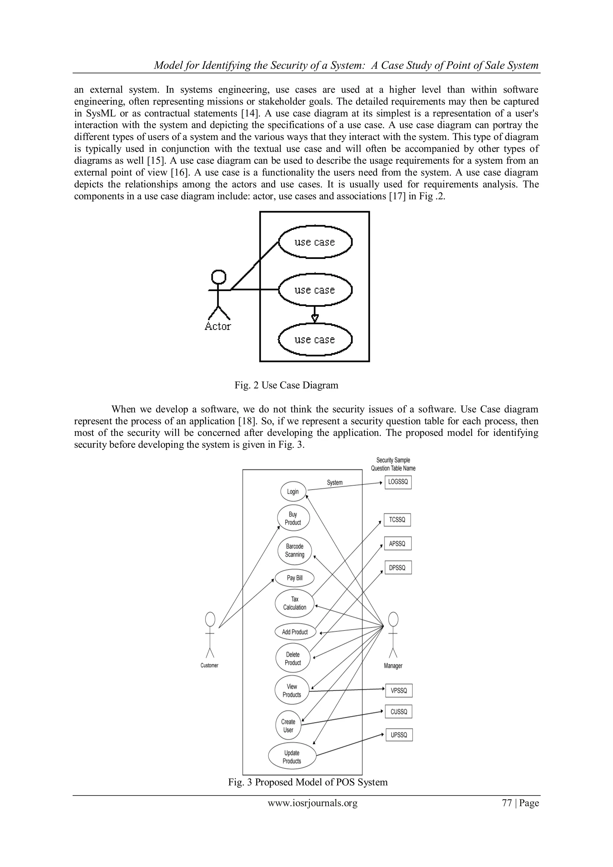 Model for Identifying the Security of a System: A Case Study of Point of Sale System
www.iosrjournals.org 77 | Page
Fig. 2 Use Case Diagram
Fig. 3 Proposed Model of POS System
an external system. In systems engineering, use cases are used at a higher level than within software
engineering, often representing missions or stakeholder goals. The detailed requirements may then be captured
in SysML or as contractual statements [14]. A use case diagram at its simplest is a representation of a user's
interaction with the system and depicting the specifications of a use case. A use case diagram can portray the
different types of users of a system and the various ways that they interact with the system. This type of diagram
is typically used in conjunction with the textual use case and will often be accompanied by other types of
diagrams as well [15]. A use case diagram can be used to describe the usage requirements for a system from an
external point of view [16]. A use case is a functionality the users need from the system. A use case diagram
depicts the relationships among the actors and use cases. It is usually used for requirements analysis. The
components in a use case diagram include: actor, use cases and associations [17] in Fig .2.
When we develop a software, we do not think the security issues of a software. Use Case diagram
represent the process of an application [18]. So, if we represent a security question table for each process, then
most of the security will be concerned after developing the application. The proposed model for identifying
security before developing the system is given in Fig. 3.
 