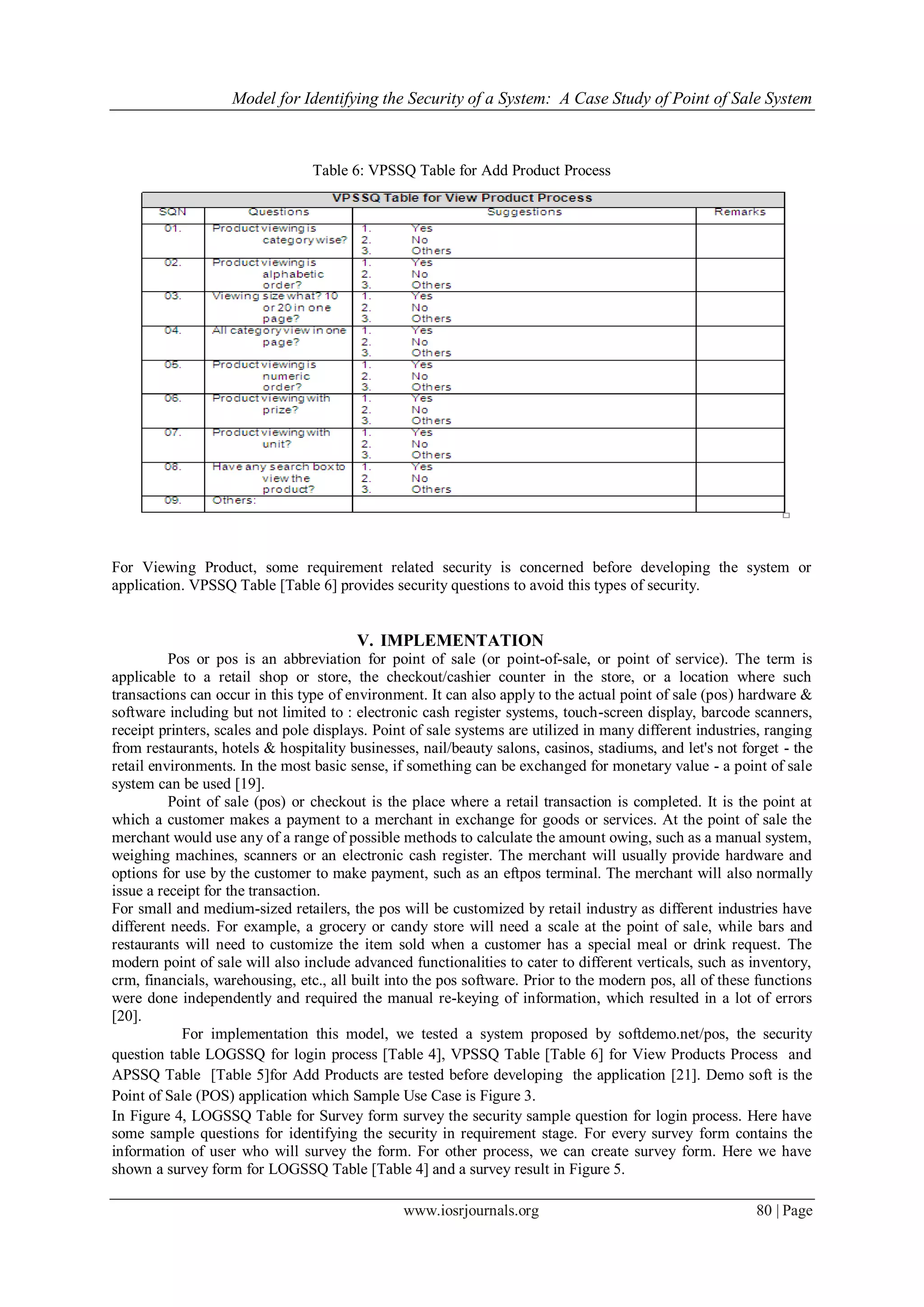 Model for Identifying the Security of a System: A Case Study of Point of Sale System
www.iosrjournals.org 80 | Page
Table 6: VPSSQ Table for Add Product Process
For Viewing Product, some requirement related security is concerned before developing the system or
application. VPSSQ Table [Table 6] provides security questions to avoid this types of security.
V. IMPLEMENTATION
Pos or pos is an abbreviation for point of sale (or point-of-sale, or point of service). The term is
applicable to a retail shop or store, the checkout/cashier counter in the store, or a location where such
transactions can occur in this type of environment. It can also apply to the actual point of sale (pos) hardware &
software including but not limited to : electronic cash register systems, touch-screen display, barcode scanners,
receipt printers, scales and pole displays. Point of sale systems are utilized in many different industries, ranging
from restaurants, hotels & hospitality businesses, nail/beauty salons, casinos, stadiums, and let's not forget - the
retail environments. In the most basic sense, if something can be exchanged for monetary value - a point of sale
system can be used [19].
Point of sale (pos) or checkout is the place where a retail transaction is completed. It is the point at
which a customer makes a payment to a merchant in exchange for goods or services. At the point of sale the
merchant would use any of a range of possible methods to calculate the amount owing, such as a manual system,
weighing machines, scanners or an electronic cash register. The merchant will usually provide hardware and
options for use by the customer to make payment, such as an eftpos terminal. The merchant will also normally
issue a receipt for the transaction.
For small and medium-sized retailers, the pos will be customized by retail industry as different industries have
different needs. For example, a grocery or candy store will need a scale at the point of sale, while bars and
restaurants will need to customize the item sold when a customer has a special meal or drink request. The
modern point of sale will also include advanced functionalities to cater to different verticals, such as inventory,
crm, financials, warehousing, etc., all built into the pos software. Prior to the modern pos, all of these functions
were done independently and required the manual re-keying of information, which resulted in a lot of errors
[20].
For implementation this model, we tested a system proposed by softdemo.net/pos, the security
question table LOGSSQ for login process [Table 4], VPSSQ Table [Table 6] for View Products Process and
APSSQ Table [Table 5]for Add Products are tested before developing the application [21]. Demo soft is the
Point of Sale (POS) application which Sample Use Case is Figure 3.
In Figure 4, LOGSSQ Table for Survey form survey the security sample question for login process. Here have
some sample questions for identifying the security in requirement stage. For every survey form contains the
information of user who will survey the form. For other process, we can create survey form. Here we have
shown a survey form for LOGSSQ Table [Table 4] and a survey result in Figure 5.
 