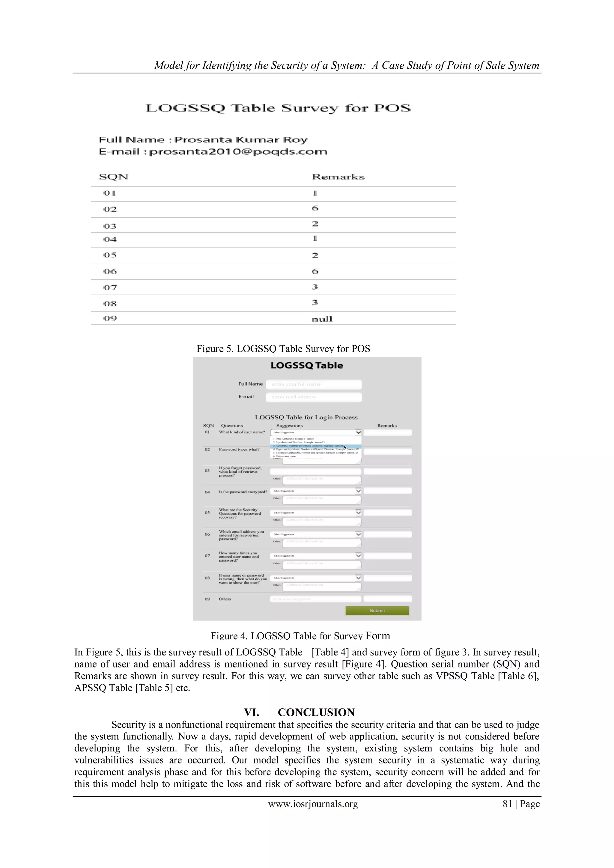 Model for Identifying the Security of a System: A Case Study of Point of Sale System
www.iosrjournals.org 81 | Page
Figure 5. LOGSSQ Table Survey for POS
Figure 4. LOGSSQ Table for Survey Form
In Figure 5, this is the survey result of LOGSSQ Table [Table 4] and survey form of figure 3. In survey result,
name of user and email address is mentioned in survey result [Figure 4]. Question serial number (SQN) and
Remarks are shown in survey result. For this way, we can survey other table such as VPSSQ Table [Table 6],
APSSQ Table [Table 5] etc.
VI. CONCLUSION
Security is a nonfunctional requirement that specifies the security criteria and that can be used to judge
the system functionally. Now a days, rapid development of web application, security is not considered before
developing the system. For this, after developing the system, existing system contains big hole and
vulnerabilities issues are occurred. Our model specifies the system security in a systematic way during
requirement analysis phase and for this before developing the system, security concern will be added and for
this this model help to mitigate the loss and risk of software before and after developing the system. And the
 