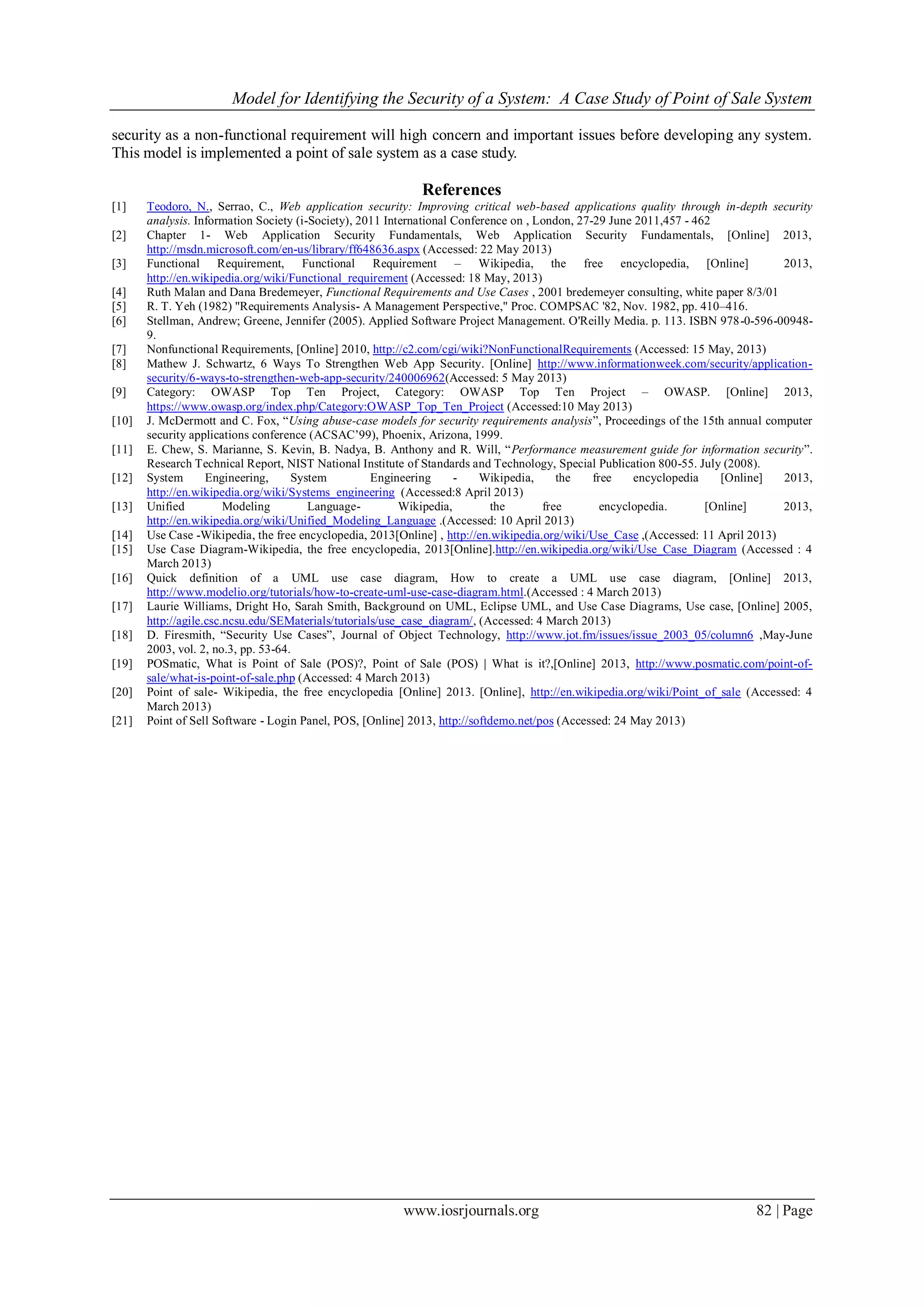 Model for Identifying the Security of a System: A Case Study of Point of Sale System
www.iosrjournals.org 82 | Page
security as a non-functional requirement will high concern and important issues before developing any system.
This model is implemented a point of sale system as a case study.
References
[1] Teodoro, N., Serrao, C., Web application security: Improving critical web-based applications quality through in-depth security
analysis. Information Society (i-Society), 2011 International Conference on , London, 27-29 June 2011,457 - 462
[2] Chapter 1- Web Application Security Fundamentals, Web Application Security Fundamentals, [Online] 2013,
http://msdn.microsoft.com/en-us/library/ff648636.aspx (Accessed: 22 May 2013)
[3] Functional Requirement, Functional Requirement – Wikipedia, the free encyclopedia, [Online] 2013,
http://en.wikipedia.org/wiki/Functional_requirement (Accessed: 18 May, 2013)
[4] Ruth Malan and Dana Bredemeyer, Functional Requirements and Use Cases , 2001 bredemeyer consulting, white paper 8/3/01
[5] R. T. Yeh (1982) "Requirements Analysis- A Management Perspective," Proc. COMPSAC '82, Nov. 1982, pp. 410–416.
[6] Stellman, Andrew; Greene, Jennifer (2005). Applied Software Project Management. O'Reilly Media. p. 113. ISBN 978-0-596-00948-
9.
[7] Nonfunctional Requirements, [Online] 2010, http://c2.com/cgi/wiki?NonFunctionalRequirements (Accessed: 15 May, 2013)
[8] Mathew J. Schwartz, 6 Ways To Strengthen Web App Security. [Online] http://www.informationweek.com/security/application-
security/6-ways-to-strengthen-web-app-security/240006962(Accessed: 5 May 2013)
[9] Category: OWASP Top Ten Project, Category: OWASP Top Ten Project – OWASP. [Online] 2013,
https://www.owasp.org/index.php/Category:OWASP_Top_Ten_Project (Accessed:10 May 2013)
[10] J. McDermott and C. Fox, “Using abuse-case models for security requirements analysis”, Proceedings of the 15th annual computer
security applications conference (ACSAC’99), Phoenix, Arizona, 1999.
[11] E. Chew, S. Marianne, S. Kevin, B. Nadya, B. Anthony and R. Will, “Performance measurement guide for information security”.
Research Technical Report, NIST National Institute of Standards and Technology, Special Publication 800-55. July (2008).
[12] System Engineering, System Engineering - Wikipedia, the free encyclopedia [Online] 2013,
http://en.wikipedia.org/wiki/Systems_engineering (Accessed:8 April 2013)
[13] Unified Modeling Language- Wikipedia, the free encyclopedia. [Online] 2013,
http://en.wikipedia.org/wiki/Unified_Modeling_Language .(Accessed: 10 April 2013)
[14] Use Case -Wikipedia, the free encyclopedia, 2013[Online] , http://en.wikipedia.org/wiki/Use_Case ,(Accessed: 11 April 2013)
[15] Use Case Diagram-Wikipedia, the free encyclopedia, 2013[Online].http://en.wikipedia.org/wiki/Use_Case_Diagram (Accessed : 4
March 2013)
[16] Quick definition of a UML use case diagram, How to create a UML use case diagram, [Online] 2013,
http://www.modelio.org/tutorials/how-to-create-uml-use-case-diagram.html.(Accessed : 4 March 2013)
[17] Laurie Williams, Dright Ho, Sarah Smith, Background on UML, Eclipse UML, and Use Case Diagrams, Use case, [Online] 2005,
http://agile.csc.ncsu.edu/SEMaterials/tutorials/use_case_diagram/, (Accessed: 4 March 2013)
[18] D. Firesmith, “Security Use Cases”, Journal of Object Technology, http://www.jot.fm/issues/issue_2003_05/column6 ,May-June
2003, vol. 2, no.3, pp. 53-64.
[19] POSmatic, What is Point of Sale (POS)?, Point of Sale (POS) | What is it?,[Online] 2013, http://www.posmatic.com/point-of-
sale/what-is-point-of-sale.php (Accessed: 4 March 2013)
[20] Point of sale- Wikipedia, the free encyclopedia [Online] 2013. [Online], http://en.wikipedia.org/wiki/Point_of_sale (Accessed: 4
March 2013)
[21] Point of Sell Software - Login Panel, POS, [Online] 2013, http://softdemo.net/pos (Accessed: 24 May 2013)
 