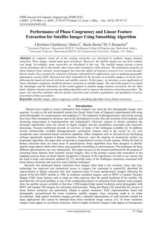 IOSR Journal of Computer Engineering (IOSR-JCE)
e-ISSN: 2278-0661, p- ISSN: 2278-8727Volume 12, Issue 1 (May. - Jun. 2013), PP 67-72
www.iosrjournals.org
www.iosrjournals.org 67 | Page
Performance of Phase Congruency and Linear Feature
Extraction for Satellite Images Using Smoothing Algorithm
J.Krishna Chaithanya1
,Babu.I2
, Shaik.Basha3,
Dr.T.Ramashri4
1,2,3
(Assistant Professor, Department Of ECE, Vardhaman College Of Engineering, Hyderabad, India.).
4
(Associate Professor, Department Of ECE, Sri Venkateswara University, Tirupati, A.P., India.)
Abstract: In computer vision all of the existing researches are interested in synthetic images features
extraction. These images contain many types of features. Moreover, the satellite images are one most complex
real image. Accordingly, many researches are developed in this way. The satellite images present a great
variety of features due to the trouble what returns their treatment is little delicate. The automated extraction of
linear features from remotely sensed imagery has been the subject of extensive research over several decades.
Recent studies show promise for extraction of feature information for applications such as updating geographic
information systems (GIS). Research has been stimulated by the increase in available imagery in recent years
following the launch of several airborne and satellite sensors. In this paper, we introduce a new application of
linear and phase congruency model for features extraction in satellite images. The aim of this paper is to exploit
the advantages and the limitations of this model applied in satellite images features extraction. On the other
hand, Adaptive minutia preserving smoothing algorithm used to improve the features extraction procedure. The
paper also describes methods used for feature extraction and considers quantitative and qualitative accuracy
assessment of these procedures.
Keywords: Satellite images, phase congruency model, smoothing algorithm, linear feature extraction.
I. Introduction
Humans have sought to extract information from imagery ever since the first photographic images were
acquired. As early as the mid nineteenth century the French Army Corps of Engineers experimented with using
aerial photographs for reconnaissance and mapping [1]. The expansion of photogrammetry and remote sensing
have since been stimulated by advances such as the development of color film, the invention of the airplane, and
unceasing improvement in instrumentation and techniques[1]. However, interest in feature extraction has
increased significantly since the advent of digital imagery and the possibilities associated with electronic
processing. Focused conferences provide an overview of many of the techniques available [2]. In addition,
several commercially available photogrammetric workstation systems cited in the review by [3], now
incorporate some automated feature extraction capability. Other companies such as [4] and [5] are developing
software specifically targeted at feature extraction. However, since the majority of commercial vendors use
proprietary algorithms this paper does not provide a comprehensive review of such systems. Within the field of
feature extraction there are many areas of specialization. Some algorithms have been designed to identify
specific target objects while others focus more generally on building or road extraction. The techniques for these
different specializations can vary substantially. This paper focuses on the research performed for the purpose of
extracting linear features from remotely sensed imagery. One of the primary reasons that researchers in the
mapping sciences focus on linear feature recognition is because of the significance of roads in our society and
the need to keep road locations updated [6]. [7], describe many of the challenges commonly associated with
linear feature extraction and overview some common techniques.
Research into automated feature extraction from imagery dates back to the seventies. Since that time,
technology has improved and commercial access to imagery has continued to expand.[8], described the
improvements in feature extraction that were expected using 10 meter panchromatic imagery following the
launch of the first SPOT satellite in 1986. In moderate resolution imagery, such as SPOT or Landsat Thematic
Mapper (TM), linear features such as roads are often narrower than the spatial resolution of the satellite. [9],
described this sub pixel problem as one of the complicating factors in extracting linear features using imagery
from the satellite sensors available at that time. [10]Compared high spatial resolution aerial photography with
SPOT and Landsat TM imagery for extracting road networks. Wang and Zhang [10] found that the success of
linear feature extraction was particularly related to spatial resolution. Their experimentation found that
photography out-performed the lower resolution satellite imagery when extracting roads in an urban
environment. High spatial resolution imagery provides a detailed representation of road networks needed for
many applications that cannot be obtained from lower resolution image sources [11]. In lower resolution
imagery roads appear as curvilinear structures, while in higher resolution imagery roads appear as homogenous
 