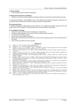 Review Paper on Construction Defects.
DOI: 10.9790/1684-12238891 www.iosrjournals.org 91 | Page
4. Design Schedule
• avoid accelerated and/or shortened design phase.
5. Design and Construction Coordination
• architect and contractor should establish and maintain open lines of communication throughout the project.
6. Construction Manager‟s constructability review of the design and construction documents during the pre-
construction phase of the project will help to minimize potential of design defects.
B) Construction Phase
1. 7eQuality Management implementation, by the contractor, of a comprehensive quality assurance (“QA”) and
quality control (“QC”) program is critical throughout the construction phase of the project.
2. New Building Technology
• Contractor‟s work verification by the manufacturers‟ representative.
• Conduct in-depth inspections of the work by both the architect and the contractor.
• Use experience and trained workers.
• Use the same crew throughout the project.
• Require pre-certification and/or training of the workers by the manufacturer prior to the commencement of
the project.
• Limit overtime and shift work where possible.
References
[1]. Atkinson, G. _1987_. “A century of defects.” Building, 54–55.
[2]. Cheetham, D. _1973_. “Defects in modern buildings.” Building, 225.
[3]. Georgiou, J., Love, P. E. D., and Smith, J. _1999_. “A comparison of defects in houses constructed by owners and registered
builders in the Australian State of Victoria.” Manage. Int. Rev., 17_3_, 160–170.
[4]. Georgiou, J., Smith, J., and Love, P. E. D. _2000_. “A review of builderregistration in the State of Victoria, Australia.” Struct Surv.,
18_1_,38–45.
[5]. Georgiou, J., Smith, J., and Love, P. E. D. _2002a_. “Defects and quality control in the housing industry: Implications for
management and regulatory control.” Proc., 8th Int. Conf. on ISO 9000 & TQM
[6]. (Change Management) _CD-ROM_, Centre for Management Quality Research _CMQR_ at RMIT Univ., RMIT Storey Hall,
Melbourne, Australia.
[7]. Georgiou, J., Smith, J., and Love, P. E. D. _2002b_. “Quality improvement through builder registration.” Proc., 8th Int. Conf. on
ISO 9000 & TQM (Change Management) _CD-ROM_, Centre for Management Quality Research _CMQR_ at RMIT Univ., RMIT
Storey Hall, Melbourne, Australia.
[8]. Hammarlund, Y., and Josephson, P. E. _1991_. “Sources of quality failures in building.” Proc., European Symp. on Management,
Quality and Economics in Housing and Other Building Sectors, Lisbon, Portugal, 671–679.
[9]. Ilozor, B., Okoroh, M. I., and Egbu, C. E. _2004_. “Understanding residentialhouse defects in Australia from the State of Victoria.”
Build. Environ., 39, 327–337.
[10]. Josephson, P.-E., and Hammarlund, Y. _1996_. “The costs of defects in construction.” The organisation and management of
construction: Shaping theory and practice, D. D. Langford and A. Retik, eds., Vol. 2, 519–528.
[11]. Josephson, P.-E., and Hammarlund, Y. _1999_. “The causes and costs of defects in construction. A study of seven building
projects.” Autom. Constr., 8_6_, 681–642.
[12]. Josephson, P.-E., and Larsson, B. _2001_. “The role of early detection of human errors in building projects.” Proc., CIB World
Building Congress-Performance in the Product and Practice _CD-ROM_,Wellington Convention Centre, Wellington, New Zealand.
[13]. Knocke, J. _1992_. Post construction liability and insurance, E & FN Spon, London.
[14]. Love, P. E. D. _2002_. “Influence of project type and procurement method on rework costs in building construction projects.” J.
Constr. Eng. Manage., 128_1_, 18–29.
 