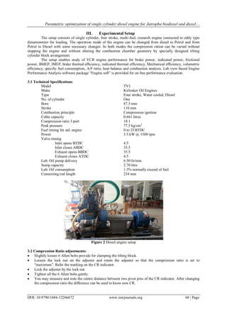Parametric optimization of single cylinder diesel engine for Jatropha biodiesel and diesel…
DOI: 10.9790/1684-12266672 www.iosrjournals.org 68 | Page
III. Experimental Setup
The setup consists of single cylinder, four stroke, multi-fuel, research engine connected to eddy type
dynamometer for loading. The operation mode of the engine can be changed from diesel to Petrol and from
Petrol to Diesel with some necessary changes. In both modes the compression ration can be varied without
stopping the engine and without altering the combustion chamber geometry by specially designed tilting
cylinder block arrangement.
The setup enables study of VCR engine performance for brake power, indicated power, frictional
power, BMEP, IMEP, brake thermal efficiency, indicated thermal efficiency, Mechanical efficiency, volumetric
efficiency, specific fuel consumption, A/F ratio, heat balance and combustion analysis. Lab view based Engine
Performance Analysis software package “Engine soft” is provided for on line performance evaluation.
3.1 Technical Specifications
Model TV1
Make Kirlosker Oil Engines
Type Four stroke, Water cooled, Diesel
No. of cylinder One
Bore 87.5 mm
Stroke 110 mm
Combustion principle Compression ignition
Cubic capacity 0.661 litres
Compression ratio 3 port 18:1
Peak pressure 77.5 kg/cm2
Fuel timing for std. engine 0 to 25BTDC
Power 3.5 kW @ 1500 rpm
Valve timing
Inlet opens BTDC 4.5
Inlet closes ABDC 35.5
Exhaust opens BBDC 35.5
Exhaust closes ATDC 4.5
Lub. Oil pump delivery 6.50 lit/min.
Sump capacity 2.70 litre
Lub. Oil consumption 1.5% normally exceed of fuel
Connecting rod length 234 mm
Figure 2 Diesel engine setup
3.2 Compression Ratio adjustments:
 Slightly loosen 6 Allen bolts provide for clamping the tilting block.
 Loosen the lock nut on the adjuster and rotate the adjuster so that the compression ratio is set to
“maximum”. Refer the marking on the CR indicator.
 Lock the adjuster by the lock nut.
 Tighten all the 6 Allen bolts gently.
 You may measure and note the centre distance between two pivot pins of the CR indicator. After changing
the compression ratio the difference can be used to know new CR.
 