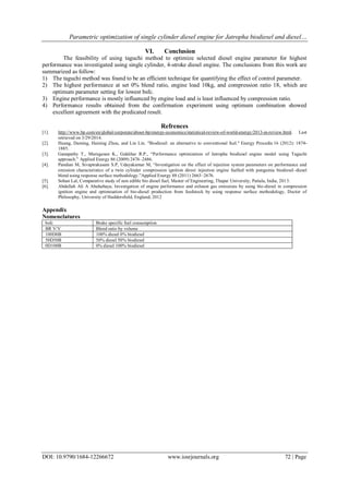 Parametric optimization of single cylinder diesel engine for Jatropha biodiesel and diesel…
DOI: 10.9790/1684-12266672 www.iosrjournals.org 72 | Page
VI. Conclusion
The feasibility of using taguchi method to optimize selected diesel engine parameter for highest
performance was investigated using single cylinder, 4-stroke diesel engine. The conclusions from this work are
summarized as follow:
1) The taguchi method was found to be an efficient technique for quantifying the effect of control parameter.
2) The highest performance at set 0% blend ratio, engine load 10kg, and compression ratio 18, which are
optimum parameter setting for lowest bsfc.
3) Engine performance is mostly influenced by engine load and is least influenced by compression ratio.
4) Performance results obtained from the confirmation experiment using optimum combination showed
excellent agreement with the predicated result.
Refrences
[1]. http://www.bp.com/en/global/corporate/about-bp/energy-economics/statistical-review-of-world-energy/2013-in-review.html. Last
retrieved on 3/29/2014.
[2]. Huang, Daming, Haining Zhou, and Lin Lin. "Biodiesel: an alternative to conventional fuel." Energy Procedia 16 (2012): 1874-
1885.
[3]. Ganapathy T., Murugesan K., Gakkhar R.P., “Performance optimization of Jatropha biodiesel engine model using Taguchi
approach.” Applied Energy 86 (2009) 2476–2486.
[4]. Pandian M, Sivapirakasam S.P, Udayakumar M, “Investigation on the effect of injection system parameters on performance and
emission characteristics of a twin cylinder compression ignition direct injection engine fuelled with pongamia biodiesel–diesel
blend using response surface methodology.”Applied Energy 88 (2011) 2663–2676.
[5]. Sohan Lal, Comparative study of non edible bio diesel fuel, Master of Engineering, Thapar University, Patiala, India, 2013.
[6]. Abdullah Ali A Abuhabaya, Investigation of engine performance and exhaust gas emissions by using bio-diesel in compression
ignition engine and optimisation of bio-diesel production from feedstock by using response surface methodology, Doctor of
Philosophy, University of Huddersfield, England, 2012
Appendix
Nomenclatures
bsfc Brake specific fuel consumption
BR V/V Blend ratio by volume
100D0B 100% diesel 0% biodiesel
50D50B 50% diesel 50% biodiesel
0D100B 0% diesel 100% biodiesel
 