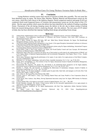 Identification Of Root Cause For Lining Thickness Variation Defect In Brake Shoe…
DOI: 10.9790/1684-12328593 www.iosrjournals.org 93 | Page
IV. Conclusion
Lining thickness variation causes more amount of rejection in brake shoe assembly. The root cause has
been identified using six sigma. The factors Man, Machine, Method, Material and Measurement system are the
root causes, which have been shown in the Ishikawa diagram. Paired comparison analysis and gauge R & R are
conducted which result Suspected Source of Variation and measurement system are not the causes of the LTV
defect. But the major problem which causes the defects has been identified in the method of loading in grinding
fixture. Fluctuation of the job during clamping causes the defects in the job, due to datum resting in butting
block not ensured during process which is analyzing through why why analysis. The root cause of LTV defect
in brake shoe has been identified that improper budding block design and grinding fixture design.
Reference
[1]. Andreas Kraus, Implementation of the six sigma methodology in the maintenance process, university of Bedfordshire, 2012.
[2]. Lars Krogstiea, Cross-collaborative Improvement of Tolerances and Process Variations, Forty Sixth CIRP Conference on
Manufacturing Systems, 2013.
[3]. Keki R. Bhote, Ultimate Six Sigma, PHI India, 2007 and Mikel Harry, Richard Schroeder, Six Sigma- The Breakthrough
Management Strategy, Currency, New York, 2005.
[4]. Amit Kumar Singha, Defining Quality Management in Auto Sector: A Six-sigma Perception, International Conference on Advances
in Manufacturing and Materials Engineering, ICAMME 2014.
[5]. ChiaJou Lina, Continuous improvement of knowledge management systems using Six Sigma methodology, International Congress
on Interdisciplinary Business and Social Sciences, ICIBSoS 2012.
[6]. Winters-Miner, Linda A, Root Cause Analysis, Six Sigma, and Overall Quality Control and Lean Concepts, 8th International
Conference on Material Sciences, CSM8-ISM5,2009.
[7]. Muhammad Adnan Abid, How to minimize the defects rate of final product in textile plant by the implementation of DMAIC tool
of Six Sigma, Master of Industrial Engineering-Quality and Environmental Management, Final Degree Thesis 15 Ects, Sweden
Thesis Nr. 17/2010.
[8]. Steven James Thompson, Improving the performance of six sigma; A case study of six sigma process at Ford Motor Company,
university of Bedfordshire, 2007.
[9]. Mehrjerdi, Y.Z., Six Sigma: methodology, tools and its future, Assembly Automation, Vol. 31, No. 1, pp. 79–88, 2011.
[10]. Pepper, M.P.J. and Spedding, T.A, The evolution of lean Six Sigma, International Journal of Quality & Reliability Management,
Vol. 27, No. 2, pp. 138- 155, 2010.
[11]. Braunscheidel, M.J, Hamister, J.W, Suresh, N.C. and Harold, S, An institutional theory perspective on Six Sigma adoption,
International Journal of Operations & Production Management, Vol. 31, No. 4, pp. 423-451, 2011.
[12]. Pintellon, L., Pinjala, S.K. and Vereecke, A, Evaluating the effectiveness of maintenance strategies, Journal of Quality in
Maintenance Engineering, Vol. 12, No. 1, pp. 7-20, 2010.
[13]. Pyzdek Thomas, The Six Sigma handbook; a complete guide for green belts, black belts, and managers at all levels (New York
McGraw-Hill, Chapter 1) Pages 4-5, 2003.
[14]. Liker, Jeffrey K, The Toyota Way (Tata McGraw-Hill, 2004)
[15]. Womack, James P. AND Daniel T. Jones, Lean Thinking; Banish Waste and Create Wealth in Your Corporation (Simon &
Schuster,2003)
[16]. George Byrne, Dave Lubowe, Amy Blitze, Driving Operational Innovation using Lean Six Sigma, IBM Institute for Business
Value, 2007.
[17]. Caulcutt, Roland, Why is Six Sigma so successful?, Journal of Applied Statistics, 28: 3, 301 — 306, 2001.
[18]. Ricardo Banuelas Coronado, Jiju Antony, Critical success factors for the successful implementation of six sigma projects in
organizations, The TQM Magazine, Volume 14, 2002.
[19]. Editorial Committee, Guidebook for Six Sigma Implementation with Real Time Applications (Indian Statistical Institute,
Bangalore, 2007)
[20]. Six Sigma. (n.d). Six Sigma Overview. Retrieved July 01, 2010. From thequalityportal.com
http://www.thequalityportal.com/q_6sigma.html
 