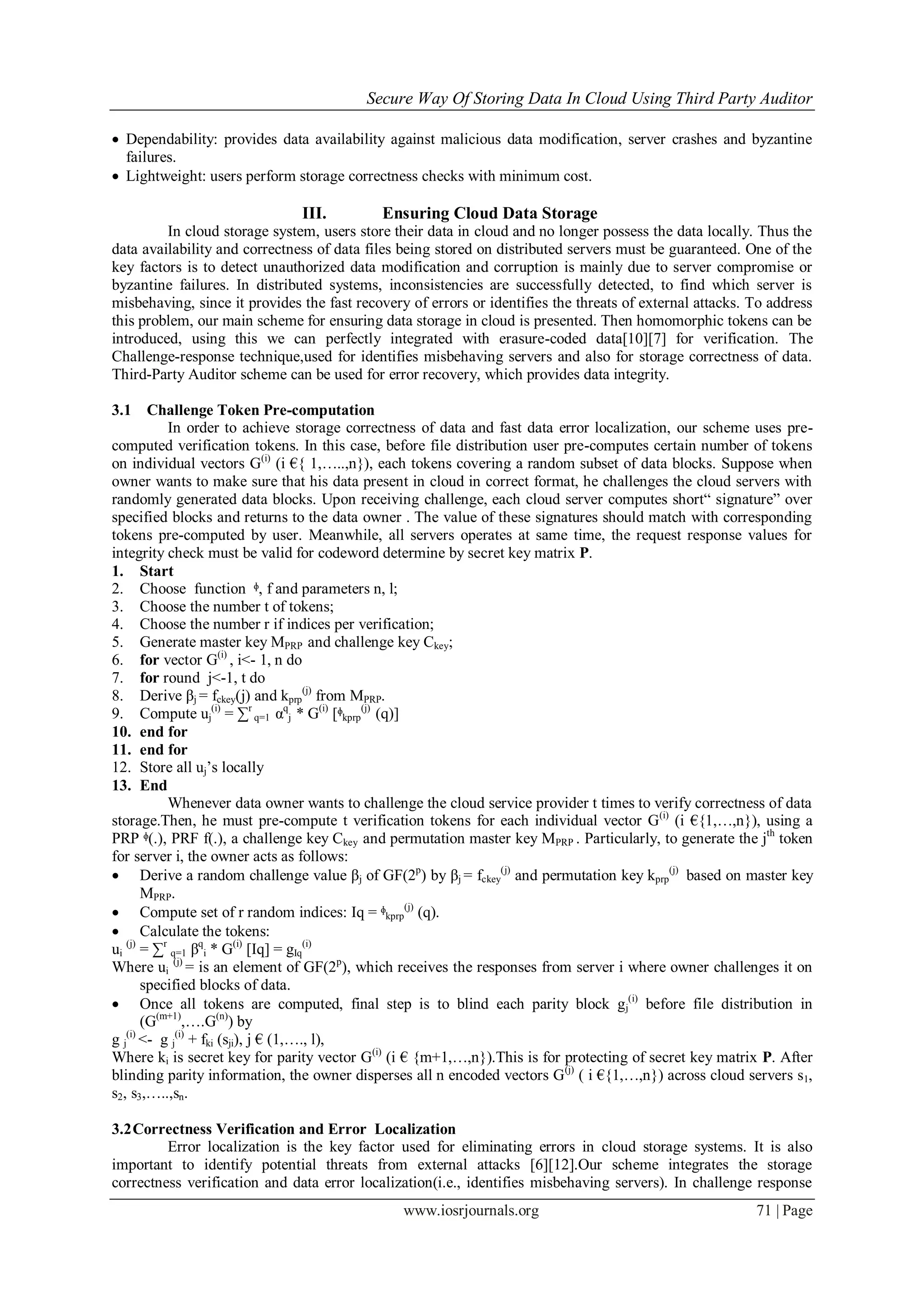 Secure Way Of Storing Data In Cloud Using Third Party Auditor
www.iosrjournals.org 71 | Page
 Dependability: provides data availability against malicious data modification, server crashes and byzantine
failures.
 Lightweight: users perform storage correctness checks with minimum cost.
III. Ensuring Cloud Data Storage
In cloud storage system, users store their data in cloud and no longer possess the data locally. Thus the
data availability and correctness of data files being stored on distributed servers must be guaranteed. One of the
key factors is to detect unauthorized data modification and corruption is mainly due to server compromise or
byzantine failures. In distributed systems, inconsistencies are successfully detected, to find which server is
misbehaving, since it provides the fast recovery of errors or identifies the threats of external attacks. To address
this problem, our main scheme for ensuring data storage in cloud is presented. Then homomorphic tokens can be
introduced, using this we can perfectly integrated with erasure-coded data[10][7] for verification. The
Challenge-response technique,used for identifies misbehaving servers and also for storage correctness of data.
Third-Party Auditor scheme can be used for error recovery, which provides data integrity.
3.1 Challenge Token Pre-computation
In order to achieve storage correctness of data and fast data error localization, our scheme uses pre-
computed verification tokens. In this case, before file distribution user pre-computes certain number of tokens
on individual vectors G(i)
(i €{ 1,…..,n}), each tokens covering a random subset of data blocks. Suppose when
owner wants to make sure that his data present in cloud in correct format, he challenges the cloud servers with
randomly generated data blocks. Upon receiving challenge, each cloud server computes short“ signature” over
specified blocks and returns to the data owner . The value of these signatures should match with corresponding
tokens pre-computed by user. Meanwhile, all servers operates at same time, the request response values for
integrity check must be valid for codeword determine by secret key matrix P.
1. Start
2. Choose function ᶲ, f and parameters n, l;
3. Choose the number t of tokens;
4. Choose the number r if indices per verification;
5. Generate master key MPRP and challenge key Ckey;
6. for vector G(i)
, i<- 1, n do
7. for round j<-1, t do
8. Derive βj = fckey(j) and kprp
(j)
from MPRP.
9. Compute uj
(i)
= ∑r
q=1 αq
j * G(i)
[ᶲkprp
(j)
(q)]
10. end for
11. end for
12. Store all uj‟s locally
13. End
Whenever data owner wants to challenge the cloud service provider t times to verify correctness of data
storage.Then, he must pre-compute t verification tokens for each individual vector G(i)
(i €{1,…,n}), using a
PRP ᶲ(.), PRF f(.), a challenge key Ckey and permutation master key MPRP . Particularly, to generate the jth
token
for server i, the owner acts as follows:
 Derive a random challenge value βj of GF(2p
) by βj = fckey
(j)
and permutation key kprp
(j)
based on master key
MPRP.
 Compute set of r random indices: Iq = ᶲkprp
(j)
(q).
 Calculate the tokens:
ui
(j)
= ∑r
q=1 βq
i * G(i)
[Iq] = gIq
(i)
Where ui
(j)
= is an element of GF(2p
), which receives the responses from server i where owner challenges it on
specified blocks of data.
 Once all tokens are computed, final step is to blind each parity block gj
(i)
before file distribution in
(G(m+1)
,….G(n)
) by
g j
(i)
<- g j
(i)
+ fki (sji), j € (1,…., l),
Where ki is secret key for parity vector G(i)
(i € {m+1,…,n}).This is for protecting of secret key matrix P. After
blinding parity information, the owner disperses all n encoded vectors G(j)
( i €{1,…,n}) across cloud servers s1,
s2, s3,…..,sn.
3.2Correctness Verification and Error Localization
Error localization is the key factor used for eliminating errors in cloud storage systems. It is also
important to identify potential threats from external attacks [6][12].Our scheme integrates the storage
correctness verification and data error localization(i.e., identifies misbehaving servers). In challenge response
 