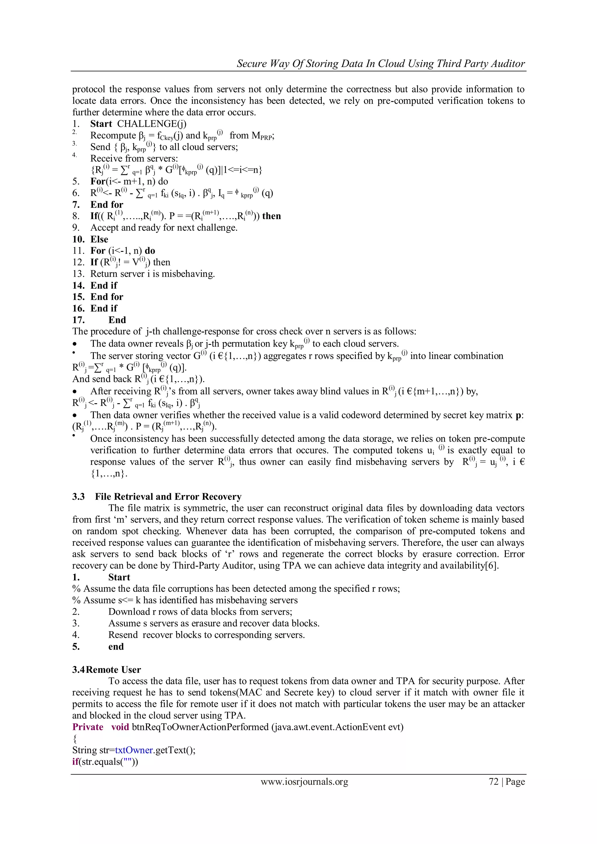 Secure Way Of Storing Data In Cloud Using Third Party Auditor
www.iosrjournals.org 72 | Page
protocol the response values from servers not only determine the correctness but also provide information to
locate data errors. Once the inconsistency has been detected, we rely on pre-computed verification tokens to
further determine where the data error occurs.
1. Start CHALLENGE(j)
2.
Recompute βj = fCkey(j) and kprp
(j)
from MPRP;
3.
Send { βj, kprp
(j)
} to all cloud servers;
4.
Receive from servers:
{Rj
(i)
= ∑r
q=1 βq
j * G(i)
[ᶲkprp
(j)
(q)]|1<=i<=n}
5. For(i<- m+1, n) do
6. R(i)
<- R(i)
- ∑r
q=1 fki (sIq, i) . βq
j, Iq = ᶲ kprp
(j)
(q)
7. End for
8. If(( Ri
(1)
,…..,Ri
(m)
). P = =(Ri
(m+1)
,….,Ri
(n)
)) then
9. Accept and ready for next challenge.
10. Else
11. For (i<-1, n) do
12. If (R(i)
j! = V(i)
j) then
13. Return server i is misbehaving.
14. End if
15. End for
16. End if
17. End
The procedure of j-th challenge-response for cross check over n servers is as follows:
 The data owner reveals βj or j-th permutation key kprp
(j)
to each cloud servers.

The server storing vector G(i)
(i €{1,…,n}) aggregates r rows specified by kprp
(j)
into linear combination
R(i)
j =∑r
q=1 * G(i)
[ᶲkprp
(j)
(q)].
And send back R(i)
j (i €{1,…,n}).
 After receiving R(i)
j‟s from all servers, owner takes away blind values in R(i)
j (i €{m+1,…,n}) by,
R(i)
j <- R(i)
j - ∑r
q=1 fki (sIq, i) . βq
j
 Then data owner verifies whether the received value is a valid codeword determined by secret key matrix p:
(Rj
(1)
,….Rj
(m)
) . P = (Rj
(m+1)
,…,Rj
(n)
).

Once inconsistency has been successfully detected among the data storage, we relies on token pre-compute
verification to further determine data errors that occures. The computed tokens ui
(j)
is exactly equal to
response values of the server R(i)
j, thus owner can easily find misbehaving servers by R(i)
j = uj
(i)
, i €
{1,…,n}.
3.3 File Retrieval and Error Recovery
The file matrix is symmetric, the user can reconstruct original data files by downloading data vectors
from first „m‟ servers, and they return correct response values. The verification of token scheme is mainly based
on random spot checking. Whenever data has been corrupted, the comparison of pre-computed tokens and
received response values can guarantee the identification of misbehaving servers. Therefore, the user can always
ask servers to send back blocks of „r‟ rows and regenerate the correct blocks by erasure correction. Error
recovery can be done by Third-Party Auditor, using TPA we can achieve data integrity and availability[6].
1. Start
% Assume the data file corruptions has been detected among the specified r rows;
% Assume s<= k has identified has misbehaving servers
2. Download r rows of data blocks from servers;
3. Assume s servers as erasure and recover data blocks.
4. Resend recover blocks to corresponding servers.
5. end
3.4Remote User
To access the data file, user has to request tokens from data owner and TPA for security purpose. After
receiving request he has to send tokens(MAC and Secrete key) to cloud server if it match with owner file it
permits to access the file for remote user if it does not match with particular tokens the user may be an attacker
and blocked in the cloud server using TPA.
Private void btnReqToOwnerActionPerformed (java.awt.event.ActionEvent evt)
{
String str=txtOwner.getText();
if(str.equals(""))
 