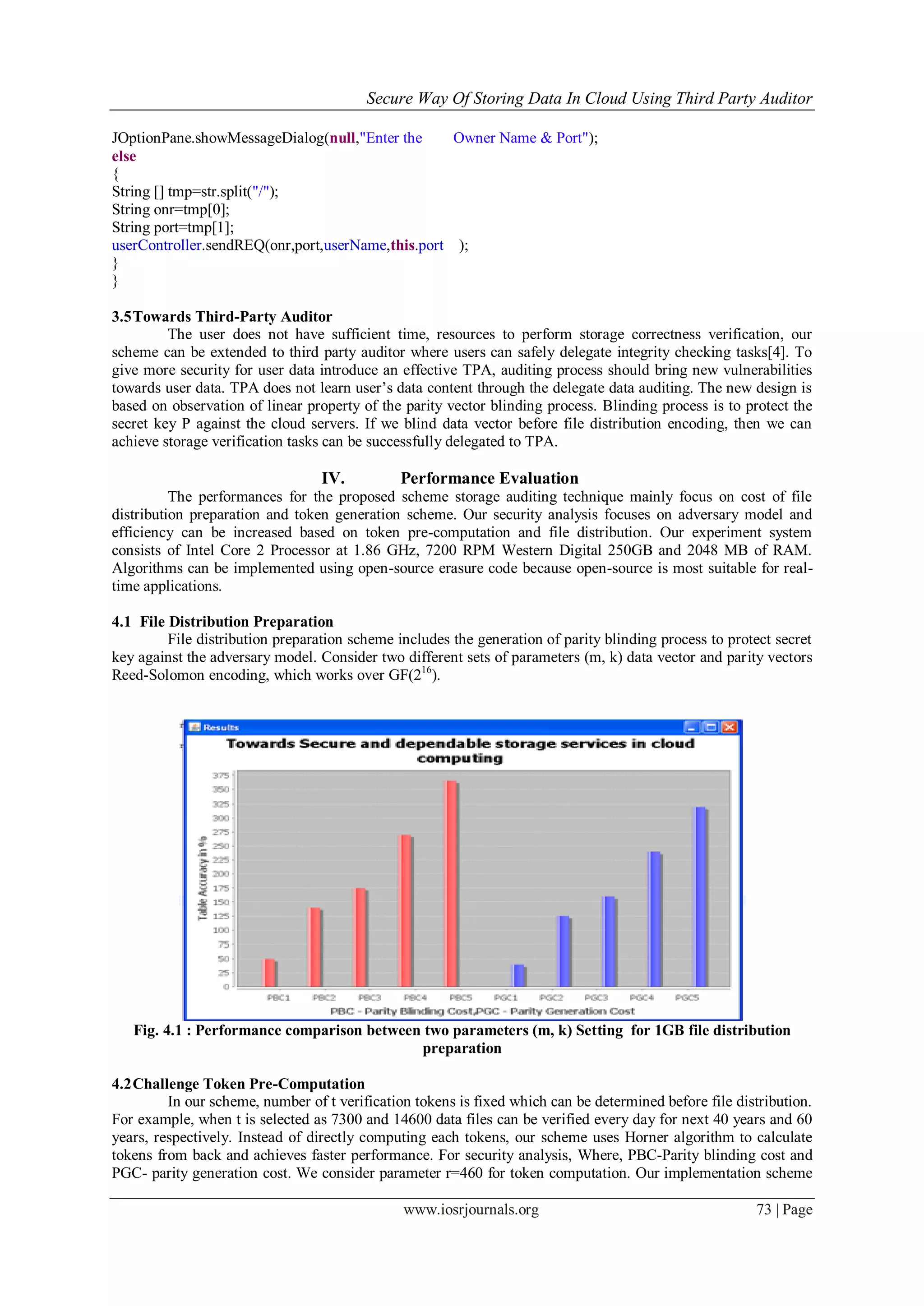 Secure Way Of Storing Data In Cloud Using Third Party Auditor
www.iosrjournals.org 73 | Page
JOptionPane.showMessageDialog(null,"Enter the Owner Name & Port");
else
{
String [] tmp=str.split("/");
String onr=tmp[0];
String port=tmp[1];
userController.sendREQ(onr,port,userName,this.port );
}
}
3.5Towards Third-Party Auditor
The user does not have sufficient time, resources to perform storage correctness verification, our
scheme can be extended to third party auditor where users can safely delegate integrity checking tasks[4]. To
give more security for user data introduce an effective TPA, auditing process should bring new vulnerabilities
towards user data. TPA does not learn user‟s data content through the delegate data auditing. The new design is
based on observation of linear property of the parity vector blinding process. Blinding process is to protect the
secret key P against the cloud servers. If we blind data vector before file distribution encoding, then we can
achieve storage verification tasks can be successfully delegated to TPA.
IV. Performance Evaluation
The performances for the proposed scheme storage auditing technique mainly focus on cost of file
distribution preparation and token generation scheme. Our security analysis focuses on adversary model and
efficiency can be increased based on token pre-computation and file distribution. Our experiment system
consists of Intel Core 2 Processor at 1.86 GHz, 7200 RPM Western Digital 250GB and 2048 MB of RAM.
Algorithms can be implemented using open-source erasure code because open-source is most suitable for real-
time applications.
4.1 File Distribution Preparation
File distribution preparation scheme includes the generation of parity blinding process to protect secret
key against the adversary model. Consider two different sets of parameters (m, k) data vector and parity vectors
Reed-Solomon encoding, which works over GF(216
).
Fig. 4.1 : Performance comparison between two parameters (m, k) Setting for 1GB file distribution
preparation
4.2Challenge Token Pre-Computation
In our scheme, number of t verification tokens is fixed which can be determined before file distribution.
For example, when t is selected as 7300 and 14600 data files can be verified every day for next 40 years and 60
years, respectively. Instead of directly computing each tokens, our scheme uses Horner algorithm to calculate
tokens from back and achieves faster performance. For security analysis, Where, PBC-Parity blinding cost and
PGC- parity generation cost. We consider parameter r=460 for token computation. Our implementation scheme
 