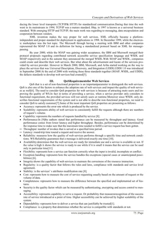 Concepts and Derivatives of Web Services
www.iosrjournals.org 75 | Page
ducing the lower level transports (TCP/IP& HTTP) for standardized communication.During that time the web
went in its mainstream in 1994, TCP/IP was a mature standard. Http, in 1997 is known as a universal business
standard. With emerging HTTP and TCP/IP, the main work was regarding to messaging, data encapsulation and
cooperation between vendors.
XML invention makes the way proper for web services. XML officially became a platform-
independent and proper standard for deployment in applications in 1998. In December 1999, while the electron-
ic marketplace was the hot topic. The Microsoft through having a meeting with IBM and other companies
represented the SOAP 1.0 and its definition for being a standardized protocol based on XML for message-
passing.
By year 2000, while the SOAP was gaining wider acceptance, the IBM and Microsoft merged their
protocol proposals regarding contributed network accessible service specification language and WSDL and
SOAP respectively and in the autumn they announced the merged WSDL.With SOAP and WSDL, companies
could create and describe their web services. But what about the advertisement and locate of the services pro-
vided by service provider. However in March 2000, IBM, Microsoft, and Ariba started working on the way to
place the services that was Universal Description, Discovery, and Integration (UDDI).UDDI 1.0 was introduced
in September 2000.At the end of 2000 with working these three standards together (SOAP, WSDL, and UDDI),
the defacto standards to develop web services had created[5].
III. QoSRequirementsfor Web Services
QoS that is a set of non-functional properties is an importantparameter to distinguish the web services.
QoS is also one of the factors to enhance the adoption rate of web services and impact the quality of web servic-
es as well[6]. The need to consider QoS properties for web services is because of attracting more users and im-
proving the quality of WS.In fact in terms of providing a service, when a service provider only considers to
functional requirement, the provided services will not satisfy users at runtime.Moreover since WSDL only de-
scribes functional requirements of the system and is not able to describe non-functional properties, we need to
consider QoS to satisfy customer[7].Some of the most important QoS properties are presenting as follows:
 Accuracy: represents the error rate which is produced by the service.
 Scalability: represents ability of web services to consistently fulfill the requests although there are numbers
of request’s volume.
 Capability: represents the numbers of requests handled by service [8].
 Performance:In [9]the authors stated that performance can be measured by throughput and latency. Good
performance comes from lower latency and higher throughput. Besides, performance can be determined by
the response time to make sure that the maximum time needed to fulfill a service request has been gotten.
─ Throughput: number of invokes that is served at a specified time period.
─ Latency: round-trip time tosend a request and receive the answer.
 Reliability: measures how the quality of web services performs through a specific time and network condi-
tions. WS-Reliability guarantees that a message is delivered exactly one time [10].
 Availability:determines that the web services are ready for immediate use and a service is available or not. If
the value is high it shows the service is ready to use while if it is small it means that the service can be used
only in particular time[11].
 Flexibility: represents how a service can function correctly when the input is invalid, incomplete or conflict.
 Exception handling: represents how the service handles the exceptions (special cases or unanticipated possi-
bilities) [6].
 Integrity:shows the capability of web services to maintain the correctness of the resource interaction.
 Regularity: is a quality factor that follows the rules and laws, compliance with standards and service level
agreement.
 Stability: is the services’ s attributes modification rate [8].
 Cost: represents how to measure the cost of service requesting usually based on the amount of request or the
volume of data.
 Completeness: represents how to measure the difference between the specified and implemented set of fea-
tures.
 Security:is the quality factor which can be measured by authenticating, encrypting and access control to mes-
saging.
 Accessibility: represents capability to serve a request. Or probability that measuresrecognition of the success
rate of service introduced at a point of time. Higher accessibility can be achieved by higher scalability of the
system.
 Dependability: represents how to deliver a service that can justifiably be trusted[1].
 Compliance: is a property that determines whether the service is compatible with standards or not.
 