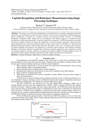 IOSR Journal of Computer Engineering (IOSR-JCE)
e-ISSN: 2278-0661, p- ISSN: 2278-8727Volume 13, Issue 1 (Jul. - Aug. 2013), PP 67-72
www.iosrjournals.org
www.iosrjournals.org 67 | Page
Captcha Recognition and Robustness Measurement using Image
Processing Techniques
Ramya T1
, Jayasree M2
1
(Computer Science Department, Government Engineering College, Thrissur, India)
2
(Assistant Professor in Computer Science Department, Government Engineering College, Thrissur, India)
Abstract : The advances in web-based technology have revolutionized the way people communicate and share
information, necessitating firm security measures. Network security prevents and monitors unauthorized access,
misuse, modification, or denial of a computer network and network-accessible resources. A CAPTCHA
(Completely Automated Public Turing test to tell Computers and Humans Apart) is a standard security
mechanism for addressing undesirable or malicious Internet bot programs. CAPTCHA generates and grades
tests that are human solvable, but beyond the capabilities of current computer programs. Captcha prevents
quality degradation of a system by automated software, protect systems that are vulnerable to e- mail spam and
minimizes automated posting to blogs, forums and wikis. This paper carries out a systematic study of various
Text-based Captchas and proposes the application of Forepart based prediction and Character-Adaptive
Masking to break these captchas to evaluate their robustness. Captcha segmentation and recognition is based
on Forepart prediction, necessity sufficiency matching and Character-adaptive masking. Different classes of
captchas like simple captchas, Botdetect captchas & Google captchas are taken into consideration.
Keywords : Captcha, Robustness, Segmentation, Character-adaptive masking.
I. INTRODUCTION
The proliferation of the publicly available services on the Web is a boon for the community at large.
But unfortunately it has invited new and novel abuses. Programs (bots and spiders) are being created to steal
services and to conduct fraudulent transactions. Such bots may be intended to
1. Make automatic registrations in service accounts like email/social network/cloud/etc and are being
used to distribute stolen or copyrighted material.
2. Mimic legitimate clients to change rank of websites popularity.
3. Broadcast junk emails, post advertisements, or ask server to respond at avery high frequency.
4. Bogus comments on blogs/forums/chats.
5. Online polls are attacked by bots and are susceptible to ballot stuffing. This gives unfair mileage to
those who benefit from it.
All these forms of misuses will decrease the usefulness of internet services. To prevent such abuses, it is
very important to design an automatic system to differentiate between the messages of legitimate human users
and non-legitimate computer bots. The Captcha was created to address these needs.
The term "CAPTCHA" was coined by Luis Von Ahn, Manuel Blum, Nicholas J. Hopper (all of
Carnegie Mellon University, and John Langford (then of IBM) in 2000. A typical CAPTCHA user interface
consists of two parts: a character image with noise, and an input textbox. The CAPTCHA system then asks the
user to enter the string of characters that appear in a distorted form on the screen. CAPTCHAs are used because
of the fact that it is difficult for the computers to extract the text from such a distorted image, whereas it is
relatively easy for a human to understand the text hidden behind the distortions. Therefore, the correct response to
a CAPTCHA challenge is assumed to come from a human and not an automated computer bot.
While considering the design principles of well-known CAPTCHA systems, one can see that many
well-known websites such as MSN, Yahoo, Google, Badongo, Rapid Share and YouTube have been employing
user interfaces similar to that of Fig. 1.
Figure 1. An Example of a CAPTCHA.
 