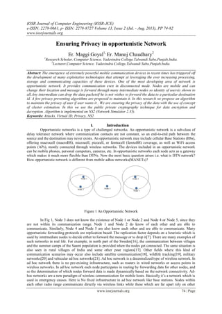 IOSR Journal of Computer Engineering (IOSR-JCE)
e-ISSN: 2278-0661, p- ISSN: 2278-8727 Volume 13, Issue 2 (Jul. - Aug. 2013), PP 74-82
www.iosrjournals.org
www.iosrjournals.org 74 | Page
Ensuring Privacy in opportunistic Network
Er. Maggi Goyal1,
Er. Manoj Chaudhary2
1
Research Scholar, Computer Science, Yadavindra College,Talwandi Sabo,Punjab,India.
2
Lecturer,Computer Science, Yadavindra College,Talwandi Sabo,Punjab,India.
Abstract: The emergence of extremely powerful mobile communication devices in recent times has triggered off
the development of many exploitative technologies that attempt at leveraging the ever increasing processing,
storage and communicating capacities of these devices. One of the most developing area of network is
opportunistic network. It provides communication even in disconnected mode. Nodes are mobile and can
change their location and message is forward through many intermediate nodes so identity of usersis shown to
all.Any intermediate can drop the data packetsif he is not wishes to forward the data to a particular destination
id. A few privacy preventing algorithms are proposed to maintain it. In this research we propose an algorithm
to maintain the privacy of user if user wants it . We are ensuring the privacy of the data with the use of concept
of cluster estimation. In this we use the public private cryptography technique for data encryption and
decryption. Algorithm is implemented on NS2 (Network Simulator 2.35).
Keywords: Attacks, Virtual ID, Privacy, NS2
I. Introduction
Opportunistic networks is a type of challenged networks. An opportunistic network is a sub-class of
delay tolerance network where communication contacts are not constant, so an end-to-end path between the
source and the destination may never exists. An opportunistic network may include cellular Base Stations (BSs),
offering macrocell (macroBS), microcell, picocell, or femtocell (femtoBS) coverage, as well as WiFi access
points (APs), mostly connected through wireless networks. The devices included in an opportunistic network
can be mobile phones, personal computers, cameras, etc. In opportunistic networks each node acts as a gateway
which makes it much more flexible than DTNs. Now the most basic question arises i.e. what is DTN network?
How opportunistic network is different from mobile adhoc networks(MANETs)?
Figure 1 An Opportunistic Network
In Fig 1, Node 3 does not know the existence of Node 1 or Node 2 and Node 4 or Node 5, since they
are not within its communication range. Node 1 and Node 2 do know of each other and are able to
communicate. Similarly, Node 4 and Node 5 are also know each other and are able to communicate. Many
opportunistic forwarding protocols are replication based. The replication factor depends on a heuristic which is
used by intermediate nodes to decide either to forward the message or to drop it[7]. There are many examples of
such networks in real life. For example, in north part of the Sweden[16], the communication between villages
and the summer camps of the Saami population is provided when the nodes get connected. The same situation is
also seen in rural villages of India and some other poor regions[17]. Other ﬁelds where this kind of
communication scenarios may occur also include satellite communication[18], wildlife tracking[19], military
networks[20] and vehicular ad hoc networks[21]. Ad hoc network is a decentralized type of wireless network. In
ad hoc network there is no pre-existing infrastructure, such as routers in wired networks or access points in
wireless networks. In ad hoc network each node participates in routing by forwarding data for other nodes, and
so the determination of which nodes forward data is made dynamically based on the network connectivity. Ad-
hoc networks are a new paradigm of wireless communication for mobile hosts. Basically it’s a network which is
used in emergency causes. Here is No fixed infrastructure in ad hoc network like base stations. Nodes within
each other radio range communicate directly via wireless links while these which are far apart rely on other
 