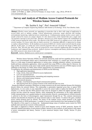 IOSR Journal of Computer Engineering (IOSR-JCE)
e-ISSN: 2278-0661, p- ISSN: 2278-8727Volume 13, Issue 4 (Jul. - Aug. 2013), PP 69-76
www.iosrjournals.org
www.iosrjournals.org 69 | Page
Survey and Analysis of Medium Access Control Protocols for
Wireless Sensor Network
Ms. Suchita S. Jogi 1
, Prof. Amarsinh Vidhate2
1,2
Department of Computer Engineering, Ramarao Adik Institute of Technology, Nerul, Navi Mumbai, India
Abstract: Wireless sensor networks are appealing to researchers due to their wide range of application in
several fields such as military settings, critical infrastructure protection, target detection and tracking,
environmental monitoring, industrial process monitoring etc. Communication among wireless sensor nodes is
usually achieved by means of a unique channel. It is the characteristic of this channel that only a single node
can transmit a message at any given time. Therefore, shared access of the channel requires the establishment of
a MAC protocol among the sensor nodes. The objective of the MAC protocol is to regulate access to the shared
wireless medium. For sensor nodes that are battery powered, it is sometimes difficulty or impractical to charge
or replace exhausted battery. So the medium access protocol (MAC) for wireless sensor network must be energy
efficient. In this paper, we outline the sensor network properties that are crucial for the design of MAC layer
protocols. Then, describe four MAC protocols proposed for sensor networks emphasizing their strengths and
weaknesses and compared those protocols. Analysis of power consumption and latency performance for these
four MAC protocol is also shown in this report.
Keywords: Latency, Medium access control, power consumption.
I. Introduction
Wireless Sensor Networks (WSNs) are networks formed by small and low-capability devices that are
able to sense environmental metrics and to communicate them wirelessly to a central unit, known as a sink.
There is a wide range of potential applications in various areas, including industrial, military, environmental,
health and home automation applications, which can profit from using WSNs to collect data [1]. However, the
large number of constraints on the sensor nodes and the special characteristics and uses of WSNs impose several
challenges on the design of a WSN. Some of these characteristics are summarized next.
To summarize, the constraints and characteristics of WSNs are the following:
 High application dependence
 Large, remote, dense and difficult-to-access deployments
 Low-cost and small devices
 Devices with limited memory, transmitting and computing resources
 Devices with limited energy resources
 High network dynamics
 Periodic, event-based and query-based communication patterns
 Data flowing from all or a group of sensors to the central unit and vice versa
Among the different constraints, limitations on energy resources are the most important because this limitation
directly affects the network lifetime. This relationship is particularly important given that, in typical WSN
deployments, it is too costly or even impossible to access the sensor nodes to replace the batteries. In such a
situation, it is obvious that the WSN protocol stack must be designed to obtain the highest possible energy
savings and thus extend the network lifetime, while maintaining the performance of the target application.
Unlike communication over a guided medium in wired networks, however, communication in wireless networks
is achieved in the form of electromagnetic signal transmission through the air. This common transmission
medium must therefore be shared by all sensor network nodes in a fair manner. To achieve this goal, a medium
access control protocol must be utilized. The choice of the medium access control protocol is the major
determining factor in WSN performance. A number of access control protocols have been proposed for WSNs.
The objective of this report is to discuss the fundamental design issues of medium access control for WSN
methods and to provide an overview of these protocols.
This paper is organized as follows: Section II gives brief literature survey of MAC protocols. Section III
represents detailed description of each protocol studied. Section IV gives analysis of each protocol with respect
to power consumption and latency. Section V gives numerical analysis result. Finally, Section VI gives
conclusion.
 