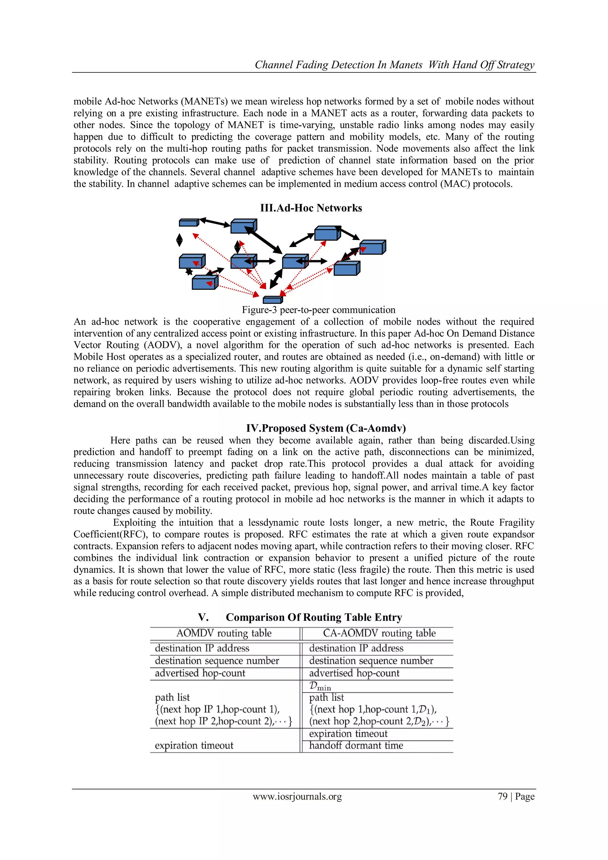 Channel Fading Detection In Manets With Hand Off Strategy
www.iosrjournals.org 79 | Page
mobile Ad-hoc Networks (MANETs) we mean wireless hop networks formed by a set of mobile nodes without
relying on a pre existing infrastructure. Each node in a MANET acts as a router, forwarding data packets to
other nodes. Since the topology of MANET is time-varying, unstable radio links among nodes may easily
happen due to difficult to predicting the coverage pattern and mobility models, etc. Many of the routing
protocols rely on the multi-hop routing paths for packet transmission. Node movements also affect the link
stability. Routing protocols can make use of prediction of channel state information based on the prior
knowledge of the channels. Several channel adaptive schemes have been developed for MANETs to maintain
the stability. In channel adaptive schemes can be implemented in medium access control (MAC) protocols.
III.Ad-Hoc Networks
Figure-3 peer-to-peer communication
An ad-hoc network is the cooperative engagement of a collection of mobile nodes without the required
intervention of any centralized access point or existing infrastructure. In this paper Ad-hoc On Demand Distance
Vector Routing (AODV), a novel algorithm for the operation of such ad-hoc networks is presented. Each
Mobile Host operates as a specialized router, and routes are obtained as needed (i.e., on-demand) with little or
no reliance on periodic advertisements. This new routing algorithm is quite suitable for a dynamic self starting
network, as required by users wishing to utilize ad-hoc networks. AODV provides loop-free routes even while
repairing broken links. Because the protocol does not require global periodic routing advertisements, the
demand on the overall bandwidth available to the mobile nodes is substantially less than in those protocols
IV.Proposed System (Ca-Aomdv)
Here paths can be reused when they become available again, rather than being discarded.Using
prediction and handoff to preempt fading on a link on the active path, disconnections can be minimized,
reducing transmission latency and packet drop rate.This protocol provides a dual attack for avoiding
unnecessary route discoveries, predicting path failure leading to handoff.All nodes maintain a table of past
signal strengths, recording for each received packet, previous hop, signal power, and arrival time.A key factor
deciding the performance of a routing protocol in mobile ad hoc networks is the manner in which it adapts to
route changes caused by mobility.
Exploiting the intuition that a lessdynamic route losts longer, a new metric, the Route Fragility
Coefficient(RFC), to compare routes is proposed. RFC estimates the rate at which a given route expandsor
contracts. Expansion refers to adjacent nodes moving apart, while contraction refers to their moving closer. RFC
combines the individual link contraction or expansion behavior to present a unified picture of the route
dynamics. It is shown that lower the value of RFC, more static (less fragile) the route. Then this metric is used
as a basis for route selection so that route discovery yields routes that last longer and hence increase throughput
while reducing control overhead. A simple distributed mechanism to compute RFC is provided,
V. Comparison Of Routing Table Entry
 