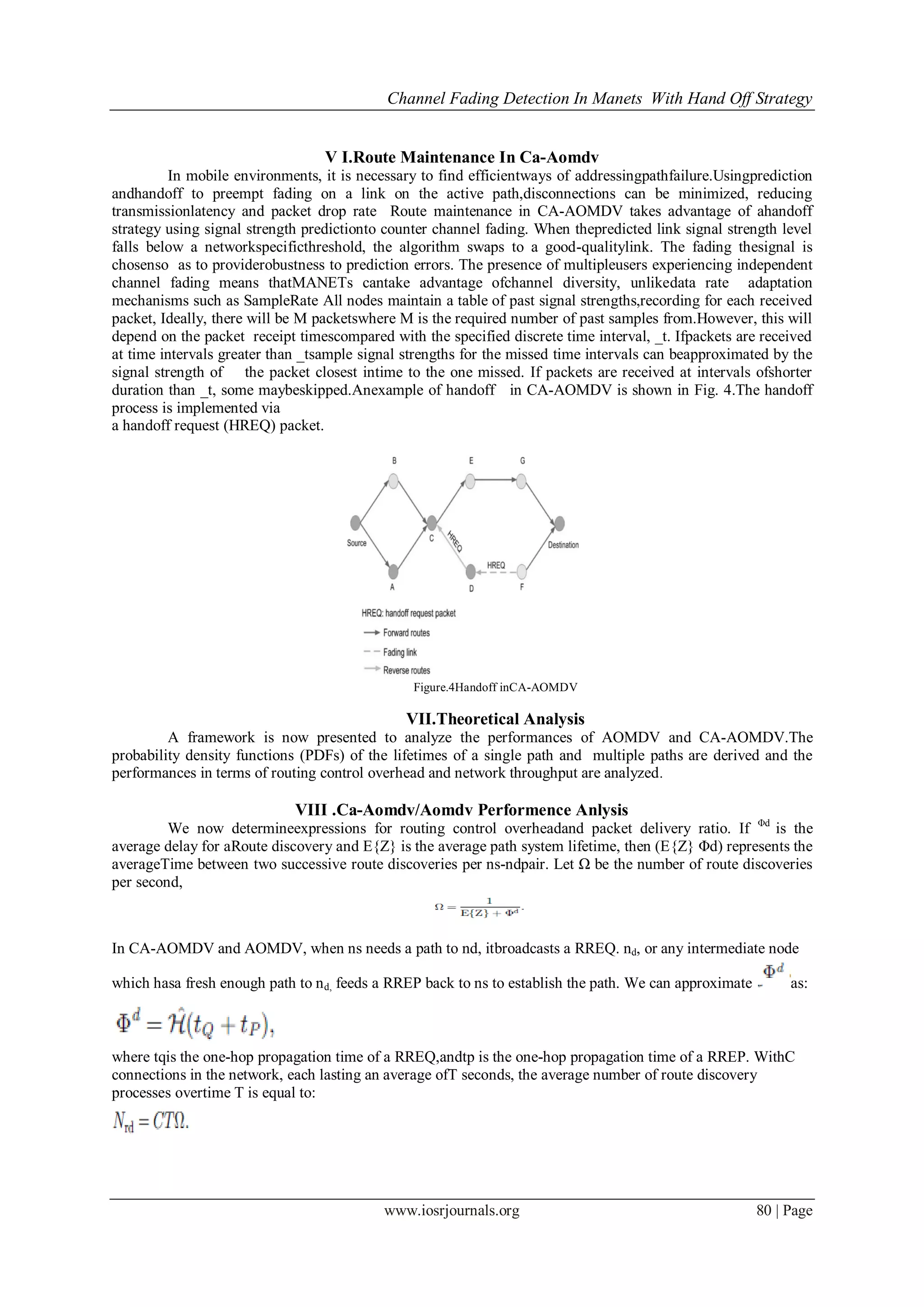 Channel Fading Detection In Manets With Hand Off Strategy
www.iosrjournals.org 80 | Page
V I.Route Maintenance In Ca-Aomdv
In mobile environments, it is necessary to find efficientways of addressingpathfailure.Usingprediction
andhandoff to preempt fading on a link on the active path,disconnections can be minimized, reducing
transmissionlatency and packet drop rate Route maintenance in CA-AOMDV takes advantage of ahandoff
strategy using signal strength predictionto counter channel fading. When thepredicted link signal strength level
falls below a networkspecificthreshold, the algorithm swaps to a good-qualitylink. The fading thesignal is
chosenso as to providerobustness to prediction errors. The presence of multipleusers experiencing independent
channel fading means thatMANETs cantake advantage ofchannel diversity, unlikedata rate adaptation
mechanisms such as SampleRate All nodes maintain a table of past signal strengths,recording for each received
packet, Ideally, there will be M packetswhere M is the required number of past samples from.However, this will
depend on the packet receipt timescompared with the specified discrete time interval, _t. Ifpackets are received
at time intervals greater than _tsample signal strengths for the missed time intervals can beapproximated by the
signal strength of the packet closest intime to the one missed. If packets are received at intervals ofshorter
duration than _t, some maybeskipped.Anexample of handoff in CA-AOMDV is shown in Fig. 4.The handoff
process is implemented via
a handoff request (HREQ) packet.
Figure.4Handoff inCA-AOMDV
VII.Theoretical Analysis
A framework is now presented to analyze the performances of AOMDV and CA-AOMDV.The
probability density functions (PDFs) of the lifetimes of a single path and multiple paths are derived and the
performances in terms of routing control overhead and network throughput are analyzed.
VIII .Ca-Aomdv/Aomdv Performence Anlysis
We now determineexpressions for routing control overheadand packet delivery ratio. If Φd
is the
average delay for aRoute discovery and E{Z} is the average path system lifetime, then (E{Z} Φd) represents the
averageTime between two successive route discoveries per ns-ndpair. Let Ω be the number of route discoveries
per second,
In CA-AOMDV and AOMDV, when ns needs a path to nd, itbroadcasts a RREQ. nd, or any intermediate node
which hasa fresh enough path to nd, feeds a RREP back to ns to establish the path. We can approximate as:
where tqis the one-hop propagation time of a RREQ,andtp is the one-hop propagation time of a RREP. WithC
connections in the network, each lasting an average ofT seconds, the average number of route discovery
processes overtime T is equal to:
 