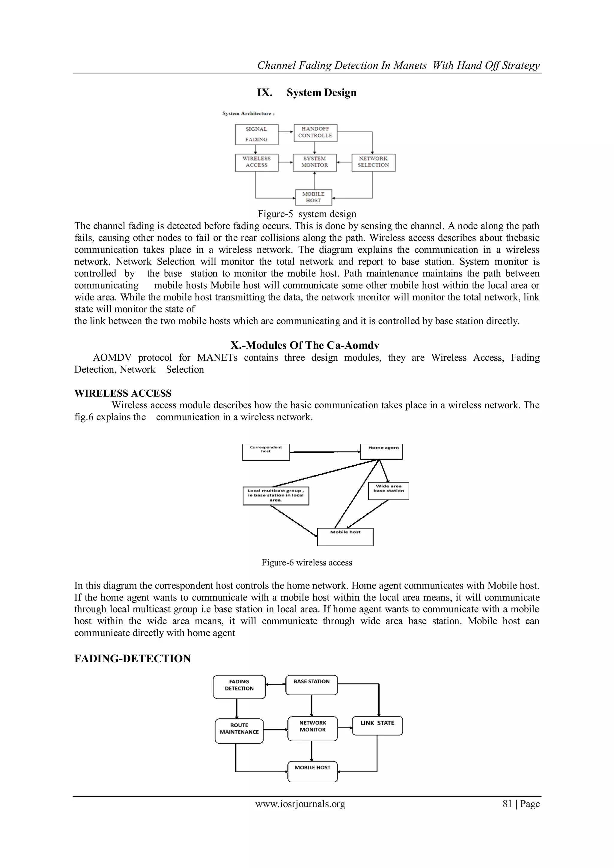 Channel Fading Detection In Manets With Hand Off Strategy
www.iosrjournals.org 81 | Page
IX. System Design
Figure-5 system design
The channel fading is detected before fading occurs. This is done by sensing the channel. A node along the path
fails, causing other nodes to fail or the rear collisions along the path. Wireless access describes about thebasic
communication takes place in a wireless network. The diagram explains the communication in a wireless
network. Network Selection will monitor the total network and report to base station. System monitor is
controlled by the base station to monitor the mobile host. Path maintenance maintains the path between
communicating mobile hosts Mobile host will communicate some other mobile host within the local area or
wide area. While the mobile host transmitting the data, the network monitor will monitor the total network, link
state will monitor the state of
the link between the two mobile hosts which are communicating and it is controlled by base station directly.
X.-Modules Of The Ca-Aomdv
AOMDV protocol for MANETs contains three design modules, they are Wireless Access, Fading
Detection, Network Selection
WIRELESS ACCESS
Wireless access module describes how the basic communication takes place in a wireless network. The
fig.6 explains the communication in a wireless network.
Figure-6 wireless access
In this diagram the correspondent host controls the home network. Home agent communicates with Mobile host.
If the home agent wants to communicate with a mobile host within the local area means, it will communicate
through local multicast group i.e base station in local area. If home agent wants to communicate with a mobile
host within the wide area means, it will communicate through wide area base station. Mobile host can
communicate directly with home agent
FADING-DETECTION
 