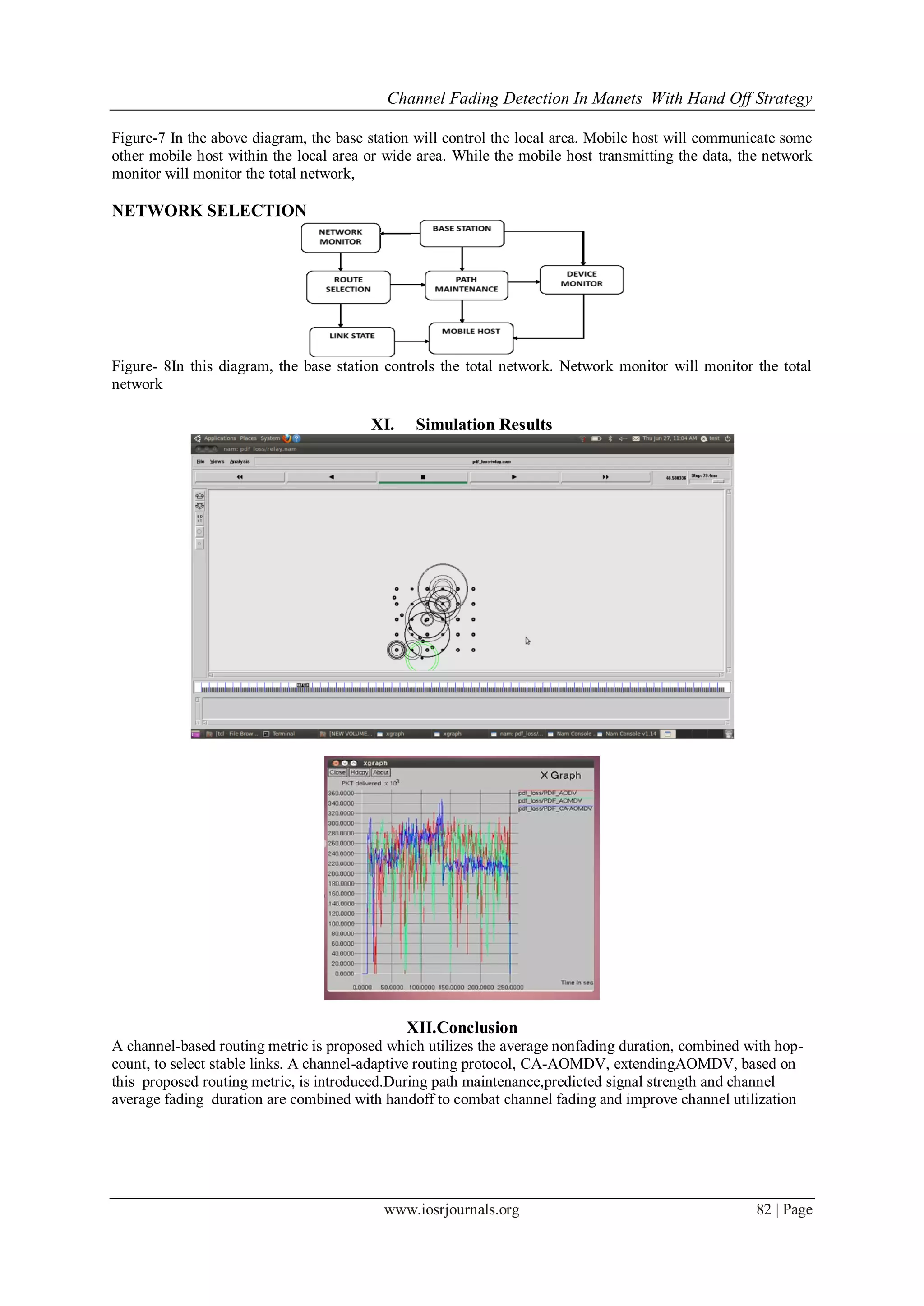 Channel Fading Detection In Manets With Hand Off Strategy
www.iosrjournals.org 82 | Page
Figure-7 In the above diagram, the base station will control the local area. Mobile host will communicate some
other mobile host within the local area or wide area. While the mobile host transmitting the data, the network
monitor will monitor the total network,
NETWORK SELECTION
Figure- 8In this diagram, the base station controls the total network. Network monitor will monitor the total
network
XI. Simulation Results
XII.Conclusion
A channel-based routing metric is proposed which utilizes the average nonfading duration, combined with hop-
count, to select stable links. A channel-adaptive routing protocol, CA-AOMDV, extendingAOMDV, based on
this proposed routing metric, is introduced.During path maintenance,predicted signal strength and channel
average fading duration are combined with handoff to combat channel fading and improve channel utilization
 
