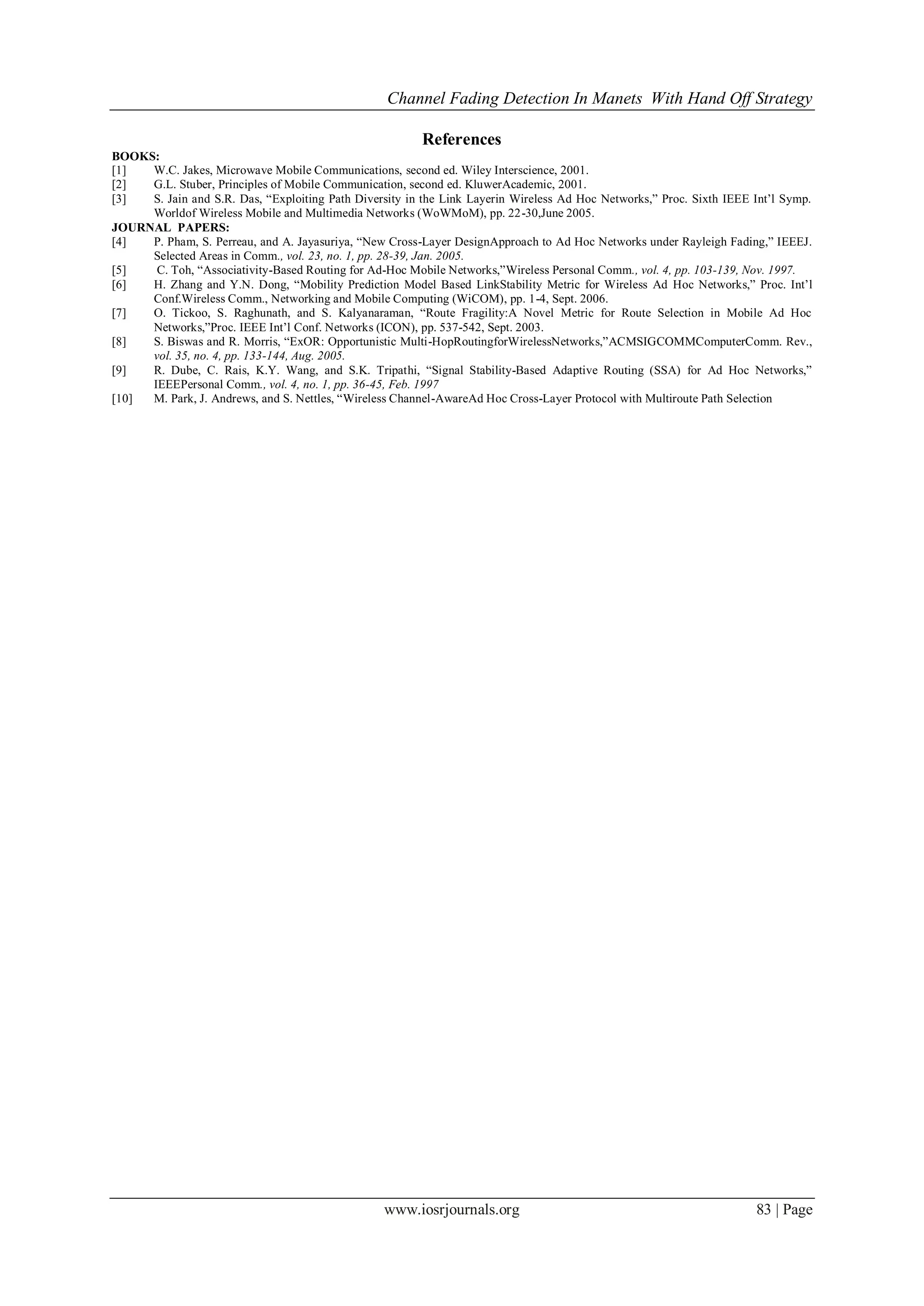 Channel Fading Detection In Manets With Hand Off Strategy
www.iosrjournals.org 83 | Page
References
BOOKS:
[1] W.C. Jakes, Microwave Mobile Communications, second ed. Wiley Interscience, 2001.
[2] G.L. Stuber, Principles of Mobile Communication, second ed. KluwerAcademic, 2001.
[3] S. Jain and S.R. Das, “Exploiting Path Diversity in the Link Layerin Wireless Ad Hoc Networks,” Proc. Sixth IEEE Int’l Symp.
Worldof Wireless Mobile and Multimedia Networks (WoWMoM), pp. 22-30,June 2005.
JOURNAL PAPERS:
[4] P. Pham, S. Perreau, and A. Jayasuriya, “New Cross-Layer DesignApproach to Ad Hoc Networks under Rayleigh Fading,” IEEEJ.
Selected Areas in Comm., vol. 23, no. 1, pp. 28-39, Jan. 2005.
[5] C. Toh, “Associativity-Based Routing for Ad-Hoc Mobile Networks,”Wireless Personal Comm., vol. 4, pp. 103-139, Nov. 1997.
[6] H. Zhang and Y.N. Dong, “Mobility Prediction Model Based LinkStability Metric for Wireless Ad Hoc Networks,” Proc. Int’l
Conf.Wireless Comm., Networking and Mobile Computing (WiCOM), pp. 1-4, Sept. 2006.
[7] O. Tickoo, S. Raghunath, and S. Kalyanaraman, “Route Fragility:A Novel Metric for Route Selection in Mobile Ad Hoc
Networks,”Proc. IEEE Int’l Conf. Networks (ICON), pp. 537-542, Sept. 2003.
[8] S. Biswas and R. Morris, “ExOR: Opportunistic Multi-HopRoutingforWirelessNetworks,”ACMSIGCOMMComputerComm. Rev.,
vol. 35, no. 4, pp. 133-144, Aug. 2005.
[9] R. Dube, C. Rais, K.Y. Wang, and S.K. Tripathi, “Signal Stability-Based Adaptive Routing (SSA) for Ad Hoc Networks,”
IEEEPersonal Comm., vol. 4, no. 1, pp. 36-45, Feb. 1997
[10] M. Park, J. Andrews, and S. Nettles, “Wireless Channel-AwareAd Hoc Cross-Layer Protocol with Multiroute Path Selection
 