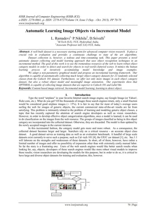IOSR Journal of Computer Engineering (IOSR-JCE)
e-ISSN: 2278-0661, p- ISSN: 2278-8727Volume 14, Issue 3 (Sep. - Oct. 2013), PP 70-78
www.iosrjournals.org
www.iosrjournals.org 70 | Page
Automatic Learning Image Objects via Incremental Model
L. Ramadevi1,
P.Nikhila2
, D.Srivalli3
1
M.Tech (S.E), VCE, Hyderabad, India,
2
Associate Professor in(C.S.E) VCE, India,
Abstract: A well-built dataset is a necessary starting point for advanced computer vision research. It plays a
crucial role in evaluation and provides a continuous challenge to state of the art algorithms.
Dataset collection is, however, a tedious and time-consuming task. This paper presents a novel
automatic dataset collecting and model learning approach that uses object recognition techniques in an
incremental method. The goal of this work is to use the tremendous resources of the web to learn robust object
category models in order to detect and search for objects in real-world cluttered scenes. It mimics the human
learning process of iteratively accumulating model knowledge and image examples.
We adapt a non-parametric graphical model and propose an incremental learning framework. Our
algorithm is capable of automatically collecting much larger object category datasets for 22 randomly selected
classes from the Caltech 101 dataset. Furthermore, we offer not only more images in each object category
dataset, but also a robust object model and meaningful image annotation. Our experiments show that
OPTIMOL is capable of collecting image datasets that are superior to Caltech 101 and Label Me.
Keywords: Content based image retrieval, Incremental model learning, learning to detect object.
I. Introduction
Type the word “airplane” in your favorite Internet search image engine, say Google Image (or Yahoo!,
flickr.com, etc.). What do you get? Of the thousands of images these search engines return, only a small fraction
would be considered good airplane images (∼ 15%). It is fair to say that for most of today‟s average users
surfing the web for images of generic objects, the current commercial state-of-the-art results are far from
satisfying. This problem is intimately related to the problem of learning and modeling generic object classes, a
topic that has recently captured the attention of search engine developers as well as vision researchers.
However, in order to develop effective object categorization algorithms, once a model is learned, it can be used
to do classification on the images from the web resource. The groups of images classified as being in this object
category are incorporated into the collected dataset. Otherwise, they are discarded. The model is then updated by
the newly accepted images in the current iteration.
In this incremental fashion, the category model gets more and more robust. As a consequence, the
collected dataset becomes larger and larger. Searchers rely on a critical resource - an accurate object class
dataset. A good dataset serves as training data as well as an evaluation benchmark. A handful of large scale
datasets exist currently to serve such a purpose, such as Cal- tech 101 [4], the UIUC car dataset [1], etc. Sec.1.1
will laborate on the strengths and weaknesses of these datasets. In short, all of them, however, have rather a
limited number of images and offer no possibility of expansion other than with extremely costly manual labor.
So far the story is a frustrating one: Users of the web search engines would like better search results when
looking for, say, objects; developers of these search engines would like more robust visual models to improve
these results; vision researchers are developing the models for this purpose; but in order to do so, it is critical to
have large and diverse object datasets for training and evaluation; this, however.
 