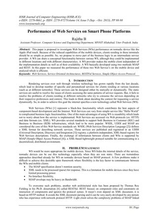 IOSR Journal of Computer Engineering (IOSR-JCE)
e-ISSN: 2278-0661, p- ISSN: 2278-8727Volume 14, Issue 5 (Sep. - Oct. 2013), PP 88-98
www.iosrjournals.org
www.iosrjournals.org 88 | Page
Performance of Web Services on Smart Phone Platforms
Rajitha B
Assistant Professor, Computer Science and Engineering Department, MNNIT Allahabad, Utter Pradesh, India
Abstract: This paper is proposed to investigate Web Services (WSs) performance on nomadic device like the
Apple iPod touch. Because of the reduced capabilities of the mobile devices, clients residing in these terminals
should be as simple as possible. So, we propose to move part of the business logic to an intermediate service
provider. A WS can share a conceptual functionality between various WS, although they could be implemented
in different locations and with different characteristics. A WS provider makes the mobile client independent of
the implementation details as well as of their availability. A WS basically developed using two methods SOAP
and REST. In this paper we measured the performance of these two Web Service’s on the mobile device and
analyzed which is efficient.
Keywords: Web Services, Service Oriented Architectures, RESTFul Services, Simple Object Access Protocol.
I. INTRODUCTION
Rendering services over web through wireless technology has grown rapidly from the last decade,
which lead to develop number of specific and personalized services for clients residing at various locations
(such as at different networks). These services can be designed either by statically or dynamically. The static
services are useful to resolve the issues of clients accessing the same patterns of service requests. But, it fails to
resolve the problems of clients residing at different networks who try to consume the services depending on
their respective preferences and context. This leads to think about deciding the context for requesting a service
dynamically. So, in order to achieve this goal the internet specifies a new technology called Web Services (WS).
Web Services (WSs) [1] represent a black-box functionality which contributes the best aspects of
component-based development and the Internet. Web Services can vary from simple service like “Hello World”
to complicated business logic functionalities. One of the main advantages of using WS is reusability which leads
not to worry about how the service is implemented. Web Services are accessed via Web protocols (ex: HTTP)
and data formats (ex: XML). WS provides several standards to support both Business to Customer (B2C) and
Business to Business (B2B) infrastructure, which lead to be more popular. WSDL, UDDI and SOAP are
considered the core of this Web Service standards set. WSDL (Web Services Description Language [2]) defines
a XML format for describing network services. These services are published and registered in an UDDI
(Universal Description, Discovery and Integration [3]) registry; a platform-independent, XML-based registry for
Web Services descriptions. Finally, the exchange of information between clients and WSs is supported by
SOAP (Simple Object Access Protocol [4]), a XML-based lightweight protocol suitable for communicating in a
decentralized, distributed environment.
II. PROBLEM STATEMENT
WS would be more appropriate for mobile devices. Since WS hides the internal details of the service,
nomadic devices can be use this technology especially when they are non static. There are tremendous
approaches described already for WS on nomadic devices based on SOAP protocol. A Few problems make it
difficult to achieve this desirable open framework where flexibility is the key factor to communicate between
the WSs and mobile clients.
 The SOAP specification doesn’t mention security.
 XML needs to be processed (parse) for response. This is a limitation for mobile devices since they have
limited processing power.
 No Interface flexibility.
 SOAP envelope may be heavy on Bandwidth.
To overcome such problems, another web architectural style has been proposed by Thomas Roy
Fielding in his Ph.D. dissertation [6] called RESTful. REST focuses on component roles and constraints on
interaction of components and ignores the protocol syntax. It mayn’t even depend on XML document; it is
based on HTTP method. It avoids the XML document parsing and it can be very easily developed by any person
who has experience with network protocol HTTP. Light client solves the complexity problems of SOAP linked
 