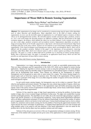 IOSR Journal of Computer Engineering (IOSR-JCE)
e-ISSN: 2278-0661, p- ISSN: 2278-8727Volume 14, Issue 6 (Sep. - Oct. 2013), PP 80-83
www.iosrjournals.org
www.iosrjournals.org 80 | Page
Importance of Mean Shift in Remote Sensing Segmentation
Sambhu Surya Mohan1
and Sushma Leela2
1
M.Tech. CVIP, Amrita Vishwa Vidyapeetham, India
2
Scientist, ADRIN, ISRO
Abstract: The segmentation of an image can be considered as a preprocessing step for many of the algorithms
such as object detection and identification. Many algorithms exist in the field of remote sensing for
segmentation, in every case the desirable output of segmentation is a well defined region or features of object
which can be distinguished from another. The desirable features include well based edges, gradients, textures
etc. For a real world image the desirable features are difficult to identify. With the advancement of the high
resolution imagery, the features which defined the object are too finely defined. It also contains noises which
are due to fine edges, gradient variations and non-uniform textures. Segmentation algorithms are plenty in
image processing which can be broadly categorized as edge based, color based and textured based. Edge based
techniques fails due to the noise content. Textures are not uniform in real world images leading to problems of
segmentation. Color based techniques need homogeneous regions which can distinguish objects, which will be
difficult with the gradient variation. Defined in this paper is the importance of non-parametric clustering
technique called Mean Shift, which in its inherent nature is able to cluster regions according to the desirable
properties. The paper is a study on Mean-shift and its probable use in clustering of remote sensing imagery.
Rather than a theoretical paper, the paper is arranged as an application based survey which can show the
possible use and importance of mean shift in remote sensing.
Keywords: Mean shift, Remote sensing, Segmentation
I. Introduction
Segmentation is an image processing technique which is nearly an unavoidable preprocessing step.
There are many techniques used for segmentation in the field of IP, which can be adapted to remote sensing
applications. Adapting the algorithm to remote sensing is same as using the techniques for real world datasets.
For a remote sensing system the desirable output of segmentation are well defined regions or features of object
which can be distinguished from another. These features are affected by the homogeneity of regions.
Homogeneity can be recognized as same color or same texture for a region. The remote sensing images of a
natural region such as forest have regions of greenery more. This helps in the segmentation of those regions
which may be a good part of the image. If it is an urban image the number of regions will be more with lots of
small homogenous regions.
In real world remote sensing imagery, the homogeneity may not be evident as expected. There will
often be small gradient and textural variation. The images also may contain large number of regions, which may
not be known prior to execution. These interfere in the segmentation steps and further processing using those
regions. Some of the earlier version of segmentation included edge based, contour based, model based, template
based and also region based segmentation.
Schiewe [1] has stated the usage of edge based segmentation as having the problem of giving large
number of edges, due to trees in natural images and blocks in urban areas. The edges were needed then to group
and form meaningful geometry. The algorithms are not viable, due to the reason that edge grouping to segment a
region with specific geometry is of non-polynomial complexity. Using region based segmentation techniques
such as K-Means segmentation techniques [2] has the inherent disadvantage of knowing the number of regions
prior to segmentation, which is not known in real world cases. Contour based techniques such as Active contour
models [3], sometimes used in remote sensing also has the problem of knowing the approximate location of the
region and also the noises will hinder its performance. A template based approach [4] is not scale invariant and
using multiple scales is not suited in real time detection. Color based segmentation is also not suited for the
problem due to the fact that the object may have gradient variation and color ranges.
Schiewe [1] has also given an overview of the use of segmentation technique in remote sensing. He has
stated some of the method with example and also given some of the applications in which segmentation can be
used.
 