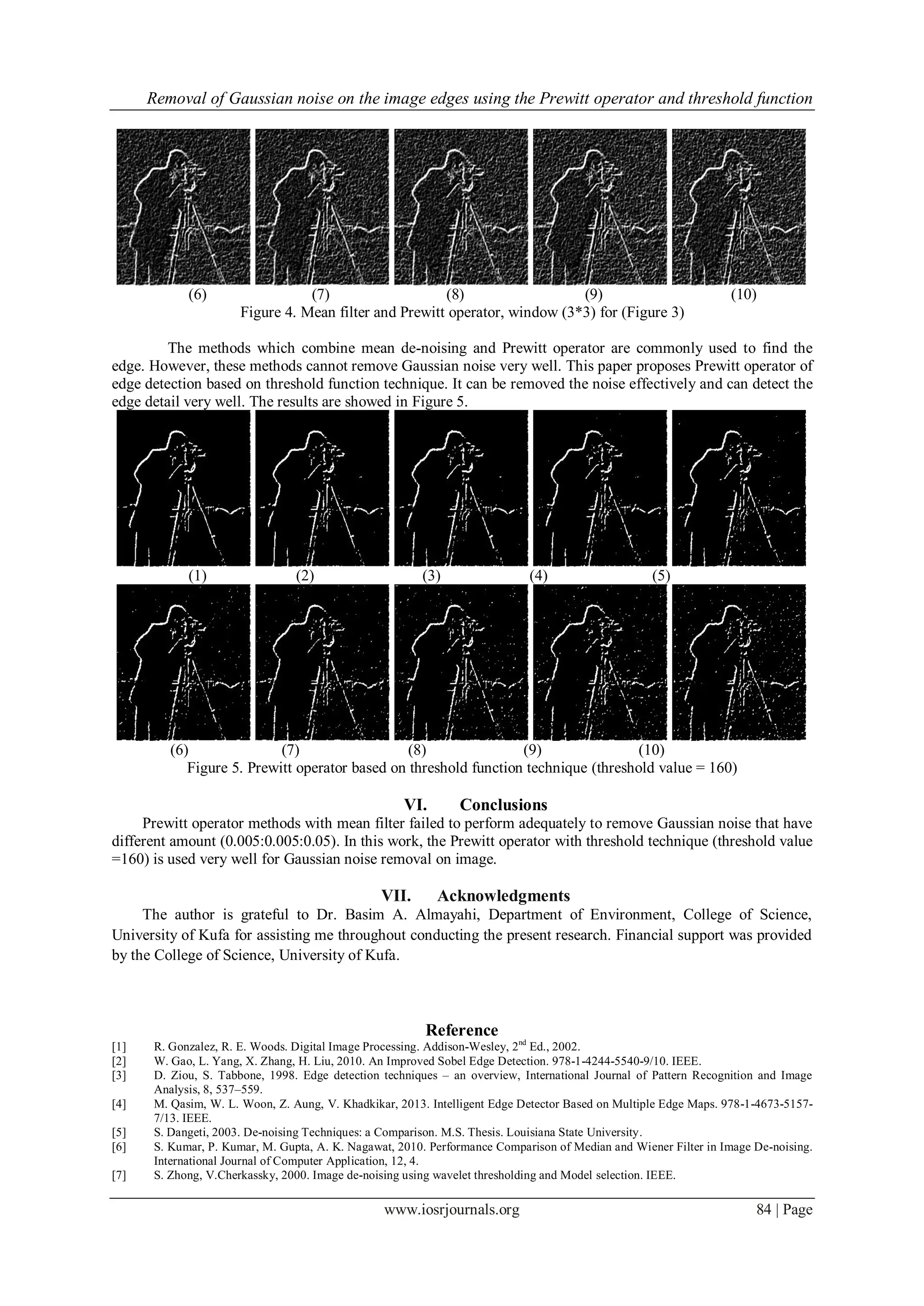 Removal of Gaussian noise on the image edges using the Prewitt operator and threshold function
www.iosrjournals.org 84 | Page
(6) (7) (8) (9) (10)
Figure 4. Mean filter and Prewitt operator, window (3*3) for (Figure 3)
The methods which combine mean de-noising and Prewitt operator are commonly used to find the
edge. However, these methods cannot remove Gaussian noise very well. This paper proposes Prewitt operator of
edge detection based on threshold function technique. It can be removed the noise effectively and can detect the
edge detail very well. The results are showed in Figure 5.
(1) (2) (3) (4) (5)
(6) (7) (8) (9) (10)
Figure 5. Prewitt operator based on threshold function technique (threshold value = 160)
VI. Conclusions
Prewitt operator methods with mean filter failed to perform adequately to remove Gaussian noise that have
different amount (0.005:0.005:0.05). In this work, the Prewitt operator with threshold technique (threshold value
=160) is used very well for Gaussian noise removal on image.
VII. Acknowledgments
The author is grateful to Dr. Basim A. Almayahi, Department of Environment, College of Science,
University of Kufa for assisting me throughout conducting the present research. Financial support was provided
by the College of Science, University of Kufa.
Reference
[1] R. Gonzalez, R. E. Woods. Digital Image Processing. Addison-Wesley, 2nd
Ed., 2002.
[2] W. Gao, L. Yang, X. Zhang, H. Liu, 2010. An Improved Sobel Edge Detection. 978-1-4244-5540-9/10. IEEE.
[3] D. Ziou, S. Tabbone, 1998. Edge detection techniques – an overview, International Journal of Pattern Recognition and Image
Analysis, 8, 537–559.
[4] M. Qasim, W. L. Woon, Z. Aung, V. Khadkikar, 2013. Intelligent Edge Detector Based on Multiple Edge Maps. 978-1-4673-5157-
7/13. IEEE.
[5] S. Dangeti, 2003. De-noising Techniques: a Comparison. M.S. Thesis. Louisiana State University.
[6] S. Kumar, P. Kumar, M. Gupta, A. K. Nagawat, 2010. Performance Comparison of Median and Wiener Filter in Image De-noising.
International Journal of Computer Application, 12, 4.
[7] S. Zhong, V.Cherkassky, 2000. Image de-noising using wavelet thresholding and Model selection. IEEE.
 