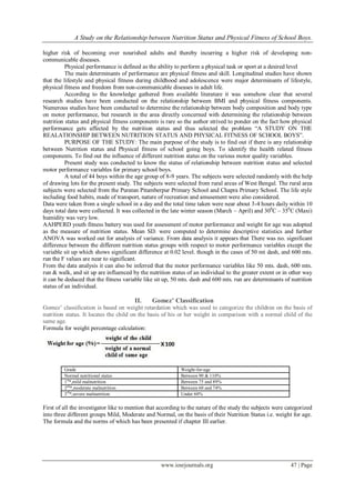 A Study on the Relationship between Nutrition Status and Physical Fitness of School Boys.
www.iosrjournals.org 47 | Page
higher risk of becoming over nourished adults and thereby incurring a higher risk of developing non-
communicable diseases.
Physical performance is defined as the ability to perform a physical task or sport at a desired level
The main determinants of performance are physical fitness and skill. Longitudinal studies have shown
that the lifestyle and physical fitness during childhood and adolescence were major determinants of lifestyle,
physical fitness and freedom from non-communicable diseases in adult life.
According to the knowledge gathered from available literature it was somehow clear that several
research studies have been conducted on the relationship between BMI and physical fitness components.
Numerous studies have been conducted to determine the relationship between body composition and body type
on motor performance, but research in the area directly concerned with determining the relationship between
nutrition status and physical fitness components is rare so the author strived to ponder on the fact how physical
performance gets affected by the nutrition status and thus selected the problem “A STUDY ON THE
REALATIONSHIP BETWEEN NUTRITION STATUS AND PHYSICAL FITNESS OF SCHOOL BOYS”.
PURPOSE OF THE STUDY: The main purpose of the study is to find out if there is any relationship
between Nutrition status and Physical fitness of school going boys. To identify the health related fitness
components. To find out the influence of different nutrition status on the various motor quality variables.
Present study was conducted to know the status of relationship between nutrition status and selected
motor performance variables for primary school boys.
A total of 44 boys within the age group of 8-9 years. The subjects were selected randomly with the help
of drawing lots for the present study. The subjects were selected from rural areas of West Bengal. The rural area
subjects were selected from the Puratan Pitamberpur Primary School and Chapra Primary School. The life style
including food habits, made of transport, nature of recreation and amusement were also considered.
Data were taken from a single school in a day and the total time taken were near about 3-4 hours daily within 10
days total data were collected. It was collected in the late winter season (March – April) and 300
C – 350
C (Maxi)
humidity was very low.
AAHPERD youth fitness battery was used for assessment of motor performance and weight for age was adopted
as the measure of nutrition status. Mean SD. were computed to determine descriptive statistics and further
ANOVA was worked out for analysis of variance. From data analysis it appears that There was no. significant
difference between the different nutrition status groups with respect to motor performance variables except the
variable sit up which shows significant difference at 0.02 level. though in the cases of 50 mt dash, and 600 mts.
run the F values are near to significant.
From the data analysis it can also be inferred that the motor performance variables like 50 mts. dash, 600 mts.
run & walk, and sit up are influenced by the nutrition status of an individual to the greater extent or in other way
it can be deduced that the fitness variable like sit up, 50 mts. dash and 600 mts. run are determinants of nutrition
status of an individual.
II. Gomez’ Classification
Gomez’ classification is based on weight retardation which was used to categorize the children on the basis of
nutrition status. It locates the child on the basis of his or her weight in comparison with a normal child of the
same age.
Formula for weight percentage calculation:
Grade Weight-for-age
Normal nutritional status Between 90 & 110%
1st
*,mild malnutrition Between 75 and 89%
2nd
*,moderate malnutrition Between 60 and 74%
3rd
*,severe malnutrition Under 60%
First of all the investigator like to mention that according to the nature of the study the subjects were categorized
into three different groups Mild, Moderate and Normal, on the basis of their Nutrition Status i.e. weight for age.
The formula and the norms of which has been presented if chapter III earlier.
 