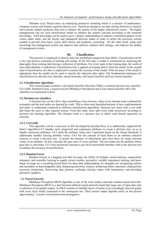 An Analysis of students‟ performance using classification algorithms
www.iosrjournals.org 64 | Page
Delmater et.al. Placed stress on underlying predictive modeling which is a mixture of mathematics,
computer science and domain expertise Qasem et.al. Started an attempt to use data mining functions to analyze
and evaluate student academic data and to enhance the quality of the higher educational system. The higher
managements can use such classification model to enhance the courses outcome according to the extracted
knowledge. Such knowledge can be used to give a deeper understanding of student’s enrollment pattern in the
course under study, and the faculty and managerial decision maker in order to utilize the necessary actions
needed to provide extra basic course skill classes and academic counseling. On the other hand, using such
knowledge the management system can improve their policies, enhance their strategy, and improve the quality
of management system.
III. Classification
This process is employed to classify data into predefined categorical class labels. Classification can be
a two step process consisting of training and testing. In the first step, a model is constructed by analyzing the
data tuples from training data having a collection of attributes. For every tuple in the training data, the worth of
class label attribute is understood. Classification rule is applied on training data to form the model. In the second
step of classification, test data is employed to examine the accuracy of the model. If the accuracy of the model is
appropriate then the model can be used to classify the unknown data tuples. The fundamental techniques for
classification are decision tree classifier, neural networks, rule based classifier and Lazy based classifier.
3.1. Classification Algorithms
This research paper contains a rule based classifier (Decision Table), a common decision tree classifier
C4.5 (J48), Random Forest, a neural network (Multilayer Perceptron) and a Lazy based classifier (IB1).The
classifiers are mentioned in brief.
3.2. Decision tree classifiers
A decision tree can be a flow chart resembling a tree structure, where every internal node is denoted by
rectangles and the leaf nodes are denoted by ovals. This is often used algorithm because of easy implementation
and easier to understand compared to different classification algorithms. Decision tree starts with a root node
that helps the users to take required actions. From this node, users split every node recursively according to
decision tree learning algorithm. The ultimate result is a decision tree in which each branch represents an
outcome.
3.2.1. C4.5 (J48)
This algorithm can be a successor to ID3 developed by Quinlan Ross. It is additionally supported the
Hunt’s algorithm.C4.5 handles each categorical and continuous attributes to create a decision tree, so as to
handle continuous attributes. C4.5 splits the attribute values into 2 partitions based on the chosen threshold. It
additionally handles missing attribute values. C4.5 has the concept of Gain Ratio as an attribute selection
measure to create a decision tree. It prunes the biasness of information gain once there are many outcome
values of an attribute. At first, calculate the gain ratio of every attribute. The root nodes are the attribute whose
gain ratio is maximum. C4.5 uses pessimistic pruning to get rid of unessential branches with in the decision tree
to enhance the accuracy of classification.
3.2.2. Random Forest
Random Forests is a bagging tool that leverages the ability of multiple varied analyses, organization
strategies, and ensemble learning to supply correct models, perceptive variable importance ranking, and laser-
sharp coverage on a record-by-record basis for deep data understanding. Its strengths are recognizing outliers
and anomalies in knowledgeable data, displaying proximity clusters, predicting future outcomes, characteristic
necessary predictions, discovering data patterns, exchange missing values with imputations, and providing
perceptive graphics.
3.3. Neural Network
Multilayer Perceptron (MLP) algorithm is one of the most widely used and common neural networks.
Multilayer Perceptron (MLP) is a feed forward artificial neural network model that maps sets of input data onto
a collection of acceptable output. An MLP consists of multiple layers of nodes in an exceedingly directed graph,
with every layer totally connected to the consequent one. Their current output depends solely on the present
input instance. It trains victimization back propagation.
 