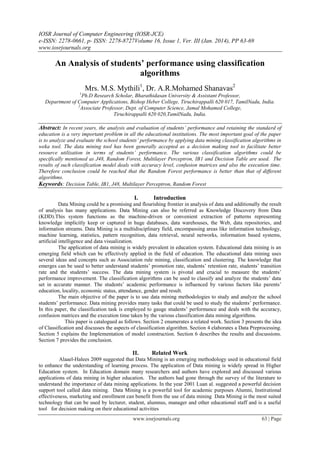IOSR Journal of Computer Engineering (IOSR-JCE)
e-ISSN: 2278-0661, p- ISSN: 2278-8727Volume 16, Issue 1, Ver. III (Jan. 2014), PP 63-69
www.iosrjournals.org
www.iosrjournals.org 63 | Page
An Analysis of students’ performance using classification
algorithms
Mrs. M.S. Mythili1
, Dr. A.R.Mohamed Shanavas2
1
Ph.D Research Scholar, Bharathidasan University & Assistant Professor,
Department of Computer Applications, Bishop Heber College, Tiruchirappalli 620 017, TamilNadu, India.
2
Associate Professor, Dept. of Computer Science, Jamal Mohamed College,
Tiruchirappalli 620 020,TamilNadu, India.
Abstract: In recent years, the analysis and evaluation of students‟ performance and retaining the standard of
education is a very important problem in all the educational institutions. The most important goal of the paper
is to analyze and evaluate the school students‟ performance by applying data mining classification algorithms in
weka tool. The data mining tool has been generally accepted as a decision making tool to facilitate better
resource utilization in terms of students‟ performance. The various classification algorithms could be
specifically mentioned as J48, Random Forest, Multilayer Perceptron, IB1 and Decision Table are used. The
results of such classification model deals with accuracy level, confusion matrices and also the execution time.
Therefore conclusion could be reached that the Random Forest performance is better than that of different
algorithms.
Keywords: Decision Table, IB1, J48, Multilayer Perceptron, Random Forest
I. Introduction
Data Mining could be a promising and flourishing frontier in analysis of data and additionally the result
of analysis has many applications. Data Mining can also be referred as Knowledge Discovery from Data
(KDD).This system functions as the machine-driven or convenient extraction of patterns representing
knowledge implicitly keep or captured in huge databases, data warehouses, the Web, data repositories, and
information streams. Data Mining is a multidisciplinary field, encompassing areas like information technology,
machine learning, statistics, pattern recognition, data retrieval, neural networks, information based systems,
artificial intelligence and data visualization.
The application of data mining is widely prevalent in education system. Educational data mining is an
emerging field which can be effectively applied in the field of education. The educational data mining uses
several ideas and concepts such as Association rule mining, classification and clustering. The knowledge that
emerges can be used to better understand students’ promotion rate, students’ retention rate, students’ transition
rate and the students’ success. The data mining system is pivotal and crucial to measure the students’
performance improvement. The classification algorithms can be used to classify and analyze the students’ data
set in accurate manner. The students’ academic performance is influenced by various factors like parents’
education, locality, economic status, attendance, gender and result.
The main objective of the paper is to use data mining methodologies to study and analyze the school
students’ performance. Data mining provides many tasks that could be used to study the students’ performance.
In this paper, the classification task is employed to gauge students’ performance and deals with the accuracy,
confusion matrices and the execution time taken by the various classification data mining algorithms.
This paper is catalogued as follows. Section 2 enumerates a related work. Section 3 presents the idea
of Classification and discusses the aspects of classification algorithm. Section 4 elaborates a Data Preprocessing.
Section 5 explains the Implementation of model construction. Section 6 describes the results and discussions.
Section 7 provides the conclusion.
II. Related Work
Alaael-Halees 2009 suggested that Data Mining is an emerging methodology used in educational field
to enhance the understanding of learning process. The application of Data mining is widely spread in Higher
Education system. In Education domain many researchers and authors have explored and discussed various
applications of data mining in higher education. The authors had gone through the survey of the literature to
understand the importance of data mining applications. In the year 2001 Luan al. suggested a powerful decision
support tool called data mining. Data Mining is a powerful tool for academic purposes Alumni, Institutional
effectiveness, marketing and enrollment can benefit from the use of data mining Data Mining is the most suited
technology that can be used by lecturer, student, alumnus, manager and other educational staff and is a useful
tool for decision making on their educational activities
 