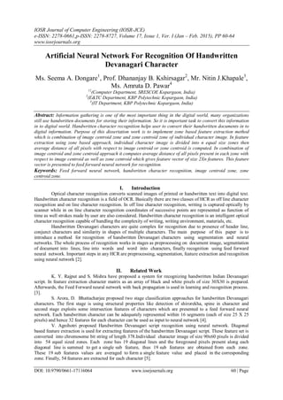IOSR Journal of Computer Engineering (IOSR-JCE)
e-ISSN: 2278-0661,p-ISSN: 2278-8727, Volume 17, Issue 1, Ver. I (Jan – Feb. 2015), PP 60-64
www.iosrjournals.org
DOI: 10.9790/0661-17116064 www.iosrjournals.org 60 | Page
Artificial Neural Network For Recognition Of Handwritten
Devanagari Character
Ms. Seema A. Dongare1
, Prof. Dhananjay B. Kshirsagar2
, Mr. Nitin J.Khapale3
,
Ms. Amruta D. Pawar4
12
(Computer Department, SRESCOE Kopargaon, India)
3
(E&TC Department, KBP Polytechnic Kopargaon, India)
4
(IT Department, KBP Polytechnic Kopargaon, India)
Abstract: Information gathering is one of the most important thing in the digital world, many organizations
still use handwritten documents for storing their information. So it is important task to convert this information
in to digital world. Handwritten character recognition helps user to convert their handwritten documents in to
digital information. Purpose of this dissertation work is to implement zone based feature extraction method
which is combination of image centroid zone and zone centroid zone of individual character image. In feature
extraction using zone based approach, individual character image is divided into n equal size zones then
average distance of all pixels with respect to image centroid or zone centroid is computed. In combination of
image centroid and zone centroid approach it computes average distance of all pixels present in each zone with
respect to image centroid as well as zone centroid which gives feature vector of size 2Xn features. This feature
vector is presented to feed forward neural network for recognition.
Keywords: Feed forward neural network, handwritten character recognition, image centroid zone, zone
centroid zone.
I. Introduction
Optical character recognition converts scanned images of printed or handwritten text into digital text.
Handwritten character recognition is a field of OCR. Basically there are two classes of HCR as off line character
recognition and on line character recognition. In off line character recognition, writing is captured optically by
scanner while in on line character recognition coordinates of successive points are represented as function of
time as well strokes made by user are also considered. Handwritten character recognition is an intelligent optical
character recognition capable of handling the complexity of writing, writing environment, materials, etc.
Handwritten Devanagari characters are quite complex for recognition due to presence of header line,
conjunct characters and similarity in shapes of multiple characters. The main purpose of this paper is to
introduce a method for recognition of handwritten Devanagari characters using segmentation and neural
networks. The whole process of recognition works in stages as preprocessing on document image, segmentation
of document into lines, line into words and word into characters, finally recognition using feed forward
neural network. Important steps in any HCR are preprocessing, segmentation, feature extraction and recognition
using neural network [2].
II. Related Work
K. Y. Rajput and S. Mishra have proposed a system for recognizing handwritten Indian Devanagari
script. In feature extraction character matrix as an array of black and white pixels of size 30X30 is prepared.
Afterwards, the Feed Forward neural network with back propagation is used in learning and recognition process.
[3].
S. Arora, D. Bhattacharjee proposed two stage classification approaches for handwritten Devanagari
characters. The first stage is using structural properties like detection of shirorekha, spine in character and
second stage exploits some intersection features of characters which are presented to a feed forward neural
network. Each handwritten character can be adequately represented within 16 segments (each of size 25 X 25
pixels) and hence 32 features for each character can be used as input to neural network [4].
V. Agnihotri proposed Handwritten Devanagari script recognition using neural network. Diagonal
based feature extraction is used for extracting features of the handwritten Devanagari script. These feature set is
converted into chromosome bit string of length 378.Individual character image of size 90x60 pixels is divided
into 54 equal sized zones. Each zone has 19 diagonal lines and the foreground pixels present along each
diagonal line is summed to get a single sub feature, thus 19 sub features are obtained from each zone.
These 19 sub features values are averaged to form a single feature value and placed in the corresponding
zone. Finally, 54 features are extracted for each character [5].
 