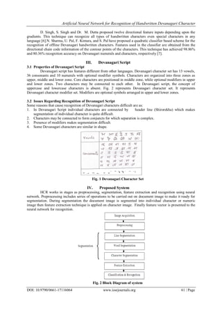 Artificial Neural Network for Recognition of Handwritten Devanagari Character
DOI: 10.9790/0661-17116064 www.iosrjournals.org 61 | Page
D. Singh, S. Singh and Dr. M. Dutta proposed twelve directional feature inputs depending upon the
gradients. This technique can recognize all types of handwritten characters even special characters in any
language [6].N. Sharma, U. Pal, F. Kimura, and S. Pal have proposed a quadratic classifier based scheme for the
recognition of offline Devanagari handwritten characters. Features used in the classifier are obtained from the
directional chain code information of the contour points of the characters. This technique has achieved 98.86%
and 80.36% recognition accuracy on Devanagari numerals and characters, respectively [7].
III. Devanagari Script
3.1 Properties of Devanagari Script
Devanagari script has features different from other languages. Devanagari character set has 13 vowels,
36 consonants and 10 numerals with optional modifier symbols. Characters are organized into three zones as
upper, middle and lower zone. Core characters are positioned in middle zone, while optional modifiers in upper
and lower zones. Two characters may be connected to each other. In Devanagari script, the concept of
uppercase and lowercase characters is absent. Fig. 2 represents Devanagari character set. It represents
Devanagari character modifier set. Modifiers are optional symbols arranged in upper and lower zones.
3.2 Issues Regarding Recognition of Devanagari Script
Some reasons that cause recognition of Devanagari characters difficult are as:
1. In Devanagari Script individual characters are connected by header line (Shirorekha) which makes
segmentation of individual character is quite difficult.
2. Characters may be connected to form conjuncts for which separation is complex.
3. Presence of modifiers makes segmentation difficult.
4. Some Devanagari characters are similar in shape.
Fig. 1 Devanagari Character Set
IV. Proposed System
HCR works in stages as preprocessing, segmentation, feature extraction and recognition using neural
network. Preprocessing includes series of operations to be carried out on document image to make it ready for
segmentation. During segmentation the document image is segmented into individual character or numeric
image then feature extraction technique is applied on character image. Finally feature vector is presented to the
neural network for recognition.
Fig. 2 Block Diagram of system
 